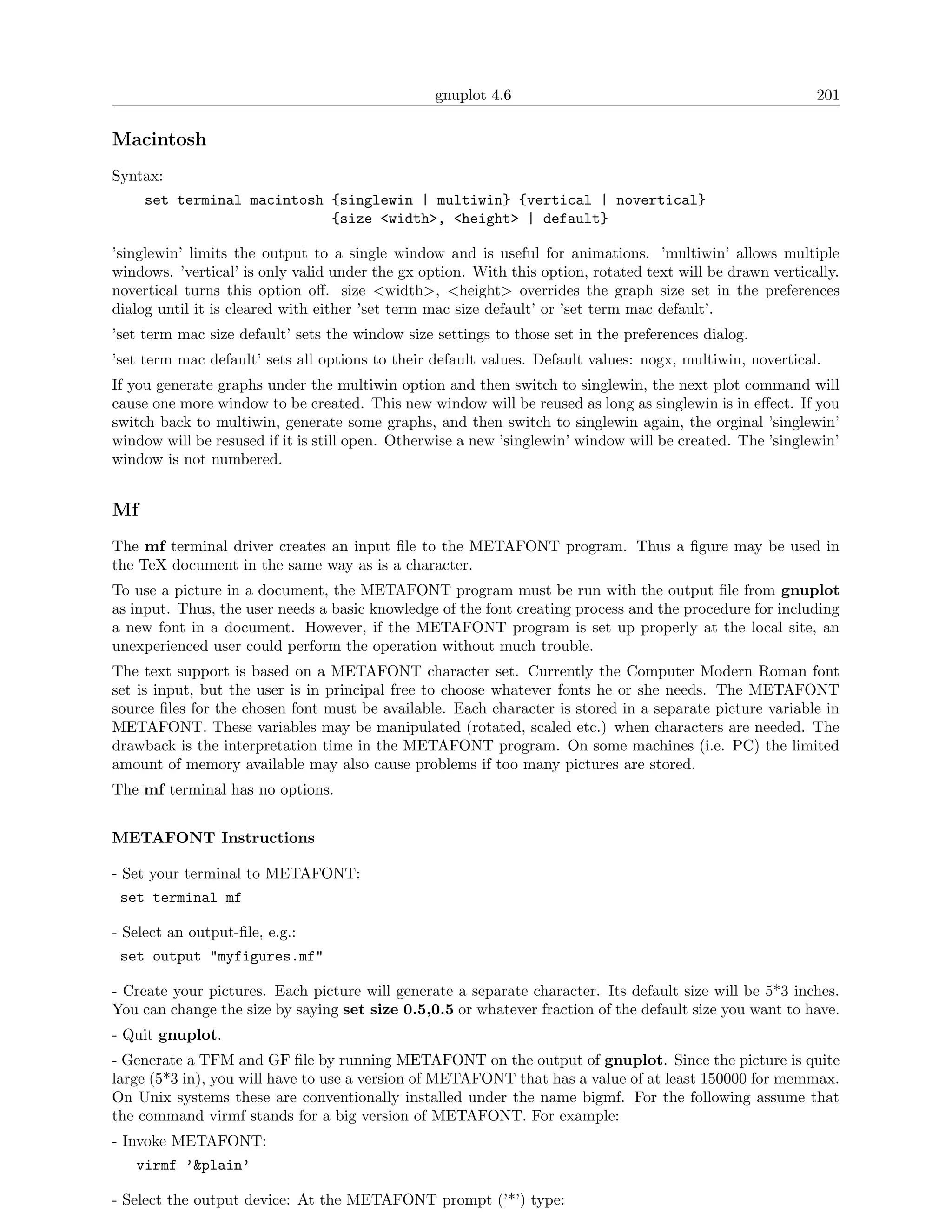 gnuplot 4.6                                               201

Macintosh
Syntax:
     set terminal macintosh {singlewin | multiwin} {vertical | novertical}
                            {size <width>, <height> | default}

’singlewin’ limits the output to a single window and is useful for animations. ’multiwin’ allows multiple
windows. ’vertical’ is only valid under the gx option. With this option, rotated text will be drawn vertically.
novertical turns this option oﬀ. size <width>, <height> overrides the graph size set in the preferences
dialog until it is cleared with either ’set term mac size default’ or ’set term mac default’.
’set term mac size default’ sets the window size settings to those set in the preferences dialog.
’set term mac default’ sets all options to their default values. Default values: nogx, multiwin, novertical.
If you generate graphs under the multiwin option and then switch to singlewin, the next plot command will
cause one more window to be created. This new window will be reused as long as singlewin is in eﬀect. If you
switch back to multiwin, generate some graphs, and then switch to singlewin again, the orginal ’singlewin’
window will be resused if it is still open. Otherwise a new ’singlewin’ window will be created. The ’singlewin’
window is not numbered.


Mf
The mf terminal driver creates an input ﬁle to the METAFONT program. Thus a ﬁgure may be used in
the TeX document in the same way as is a character.
To use a picture in a document, the METAFONT program must be run with the output ﬁle from gnuplot
as input. Thus, the user needs a basic knowledge of the font creating process and the procedure for including
a new font in a document. However, if the METAFONT program is set up properly at the local site, an
unexperienced user could perform the operation without much trouble.
The text support is based on a METAFONT character set. Currently the Computer Modern Roman font
set is input, but the user is in principal free to choose whatever fonts he or she needs. The METAFONT
source ﬁles for the chosen font must be available. Each character is stored in a separate picture variable in
METAFONT. These variables may be manipulated (rotated, scaled etc.) when characters are needed. The
drawback is the interpretation time in the METAFONT program. On some machines (i.e. PC) the limited
amount of memory available may also cause problems if too many pictures are stored.
The mf terminal has no options.


METAFONT Instructions

- Set your terminal to METAFONT:
 set terminal mf

- Select an output-ﬁle, e.g.:
 set output "myfigures.mf"

- Create your pictures. Each picture will generate a separate character. Its default size will be 5*3 inches.
You can change the size by saying set size 0.5,0.5 or whatever fraction of the default size you want to have.
- Quit gnuplot.
- Generate a TFM and GF ﬁle by running METAFONT on the output of gnuplot. Since the picture is quite
large (5*3 in), you will have to use a version of METAFONT that has a value of at least 150000 for memmax.
On Unix systems these are conventionally installed under the name bigmf. For the following assume that
the command virmf stands for a big version of METAFONT. For example:
- Invoke METAFONT:
   virmf ’&plain’

- Select the output device: At the METAFONT prompt (’*’) type:
 