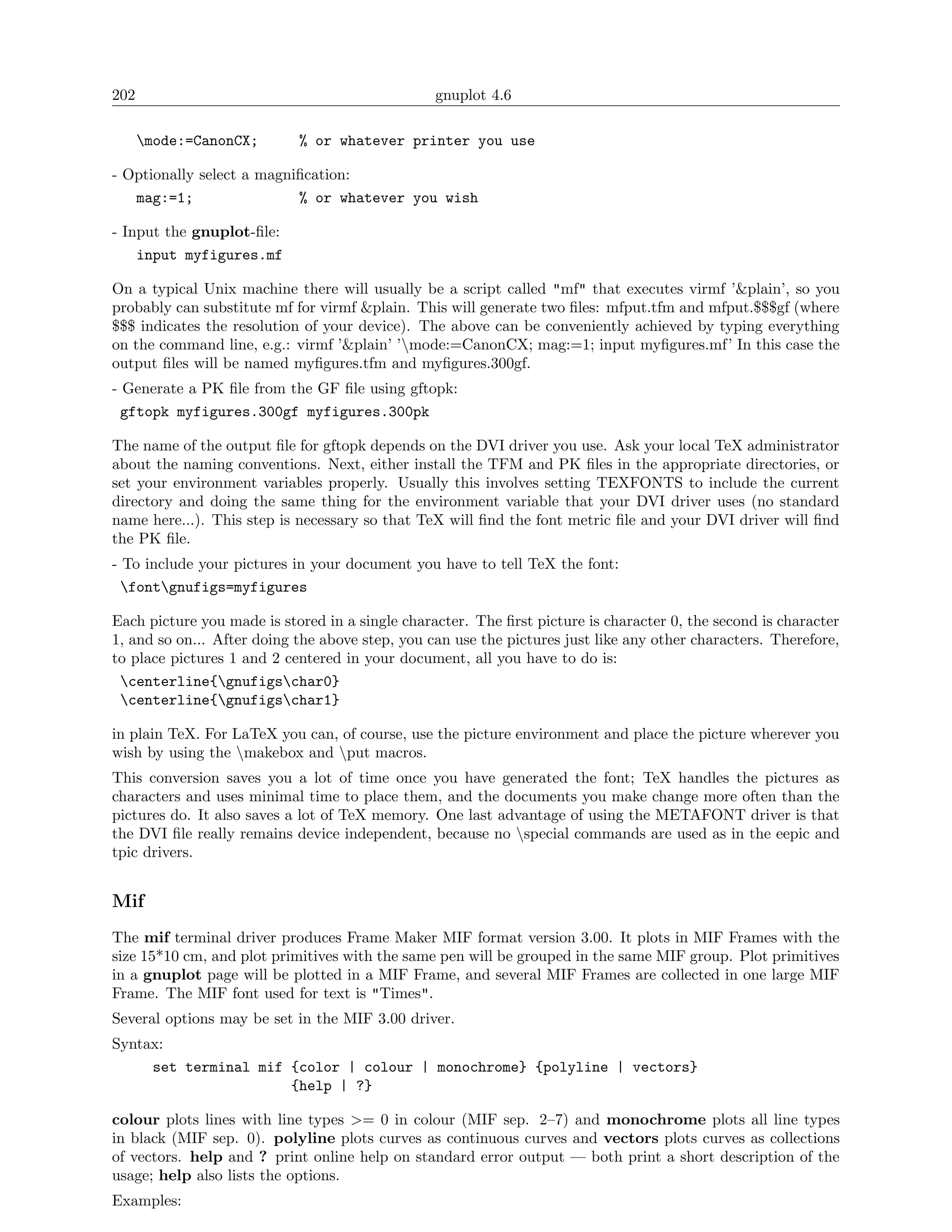 202                                              gnuplot 4.6

      mode:=CanonCX;       % or whatever printer you use

- Optionally select a magniﬁcation:
   mag:=1;                 % or whatever you wish

- Input the gnuplot-ﬁle:
    input myfigures.mf

On a typical Unix machine there will usually be a script called "mf" that executes virmf ’&plain’, so you
probably can substitute mf for virmf &plain. This will generate two ﬁles: mfput.tfm and mfput.$$$gf (where
$$$ indicates the resolution of your device). The above can be conveniently achieved by typing everything
on the command line, e.g.: virmf ’&plain’ ’mode:=CanonCX; mag:=1; input myﬁgures.mf’ In this case the
output ﬁles will be named myﬁgures.tfm and myﬁgures.300gf.
- Generate a PK ﬁle from the GF ﬁle using gftopk:
  gftopk myfigures.300gf myfigures.300pk

The name of the output ﬁle for gftopk depends on the DVI driver you use. Ask your local TeX administrator
about the naming conventions. Next, either install the TFM and PK ﬁles in the appropriate directories, or
set your environment variables properly. Usually this involves setting TEXFONTS to include the current
directory and doing the same thing for the environment variable that your DVI driver uses (no standard
name here...). This step is necessary so that TeX will ﬁnd the font metric ﬁle and your DVI driver will ﬁnd
the PK ﬁle.
- To include your pictures in your document you have to tell TeX the font:
  fontgnufigs=myfigures

Each picture you made is stored in a single character. The ﬁrst picture is character 0, the second is character
1, and so on... After doing the above step, you can use the pictures just like any other characters. Therefore,
to place pictures 1 and 2 centered in your document, all you have to do is:
 centerline{gnufigschar0}
 centerline{gnufigschar1}

in plain TeX. For LaTeX you can, of course, use the picture environment and place the picture wherever you
wish by using the makebox and put macros.
This conversion saves you a lot of time once you have generated the font; TeX handles the pictures as
characters and uses minimal time to place them, and the documents you make change more often than the
pictures do. It also saves a lot of TeX memory. One last advantage of using the METAFONT driver is that
the DVI ﬁle really remains device independent, because no special commands are used as in the eepic and
tpic drivers.


Mif
The mif terminal driver produces Frame Maker MIF format version 3.00. It plots in MIF Frames with the
size 15*10 cm, and plot primitives with the same pen will be grouped in the same MIF group. Plot primitives
in a gnuplot page will be plotted in a MIF Frame, and several MIF Frames are collected in one large MIF
Frame. The MIF font used for text is "Times".
Several options may be set in the MIF 3.00 driver.
Syntax:
     set terminal mif {color | colour | monochrome} {polyline | vectors}
                      {help | ?}

colour plots lines with line types >= 0 in colour (MIF sep. 2–7) and monochrome plots all line types
in black (MIF sep. 0). polyline plots curves as continuous curves and vectors plots curves as collections
of vectors. help and ? print online help on standard error output — both print a short description of the
usage; help also lists the options.
Examples:
 