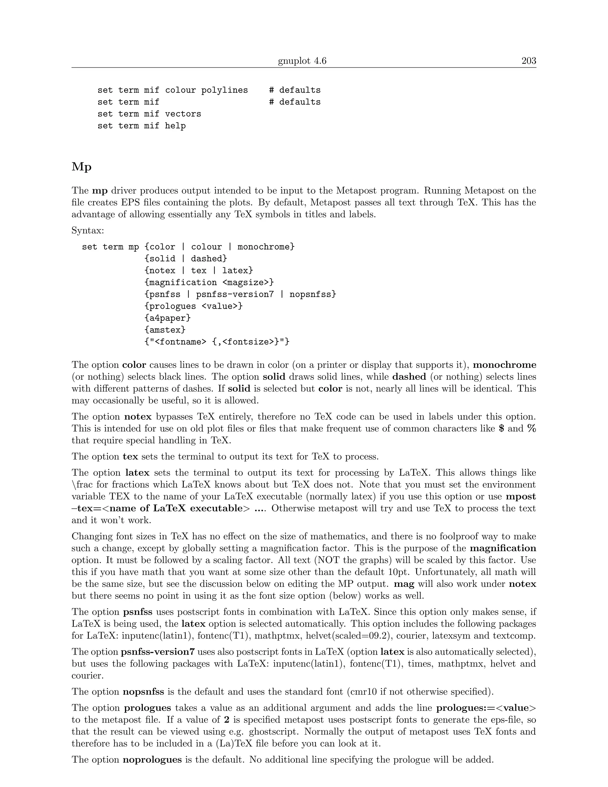gnuplot 4.6                                                203

      set   term   mif colour polylines        # defaults
      set   term   mif                         # defaults
      set   term   mif vectors
      set   term   mif help



Mp
The mp driver produces output intended to be input to the Metapost program. Running Metapost on the
ﬁle creates EPS ﬁles containing the plots. By default, Metapost passes all text through TeX. This has the
advantage of allowing essentially any TeX symbols in titles and labels.
Syntax:
  set term mp {color | colour | monochrome}
              {solid | dashed}
              {notex | tex | latex}
              {magnification <magsize>}
              {psnfss | psnfss-version7 | nopsnfss}
              {prologues <value>}
              {a4paper}
              {amstex}
              {"<fontname> {,<fontsize>}"}

The option color causes lines to be drawn in color (on a printer or display that supports it), monochrome
(or nothing) selects black lines. The option solid draws solid lines, while dashed (or nothing) selects lines
with diﬀerent patterns of dashes. If solid is selected but color is not, nearly all lines will be identical. This
may occasionally be useful, so it is allowed.
The option notex bypasses TeX entirely, therefore no TeX code can be used in labels under this option.
This is intended for use on old plot ﬁles or ﬁles that make frequent use of common characters like $ and %
that require special handling in TeX.
The option tex sets the terminal to output its text for TeX to process.
The option latex sets the terminal to output its text for processing by LaTeX. This allows things like
frac for fractions which LaTeX knows about but TeX does not. Note that you must set the environment
variable TEX to the name of your LaTeX executable (normally latex) if you use this option or use mpost
–tex=<name of LaTeX executable> .... Otherwise metapost will try and use TeX to process the text
and it won’t work.
Changing font sizes in TeX has no eﬀect on the size of mathematics, and there is no foolproof way to make
such a change, except by globally setting a magniﬁcation factor. This is the purpose of the magniﬁcation
option. It must be followed by a scaling factor. All text (NOT the graphs) will be scaled by this factor. Use
this if you have math that you want at some size other than the default 10pt. Unfortunately, all math will
be the same size, but see the discussion below on editing the MP output. mag will also work under notex
but there seems no point in using it as the font size option (below) works as well.
The option psnfss uses postscript fonts in combination with LaTeX. Since this option only makes sense, if
LaTeX is being used, the latex option is selected automatically. This option includes the following packages
for LaTeX: inputenc(latin1), fontenc(T1), mathptmx, helvet(scaled=09.2), courier, latexsym and textcomp.
The option psnfss-version7 uses also postscript fonts in LaTeX (option latex is also automatically selected),
but uses the following packages with LaTeX: inputenc(latin1), fontenc(T1), times, mathptmx, helvet and
courier.
The option nopsnfss is the default and uses the standard font (cmr10 if not otherwise speciﬁed).
The option prologues takes a value as an additional argument and adds the line prologues:=<value>
to the metapost ﬁle. If a value of 2 is speciﬁed metapost uses postscript fonts to generate the eps-ﬁle, so
that the result can be viewed using e.g. ghostscript. Normally the output of metapost uses TeX fonts and
therefore has to be included in a (La)TeX ﬁle before you can look at it.
The option noprologues is the default. No additional line specifying the prologue will be added.
 