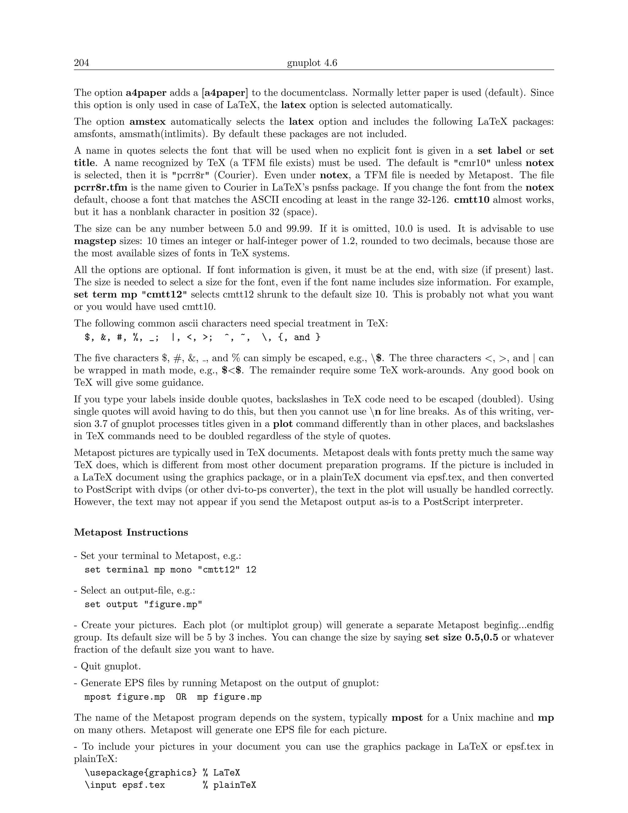 204                                              gnuplot 4.6

The option a4paper adds a [a4paper] to the documentclass. Normally letter paper is used (default). Since
this option is only used in case of LaTeX, the latex option is selected automatically.
The option amstex automatically selects the latex option and includes the following LaTeX packages:
amsfonts, amsmath(intlimits). By default these packages are not included.
A name in quotes selects the font that will be used when no explicit font is given in a set label or set
title. A name recognized by TeX (a TFM ﬁle exists) must be used. The default is "cmr10" unless notex
is selected, then it is "pcrr8r" (Courier). Even under notex, a TFM ﬁle is needed by Metapost. The ﬁle
pcrr8r.tfm is the name given to Courier in LaTeX’s psnfss package. If you change the font from the notex
default, choose a font that matches the ASCII encoding at least in the range 32-126. cmtt10 almost works,
but it has a nonblank character in position 32 (space).
The size can be any number between 5.0 and 99.99. If it is omitted, 10.0 is used. It is advisable to use
magstep sizes: 10 times an integer or half-integer power of 1.2, rounded to two decimals, because those are
the most available sizes of fonts in TeX systems.
All the options are optional. If font information is given, it must be at the end, with size (if present) last.
The size is needed to select a size for the font, even if the font name includes size information. For example,
set term mp "cmtt12" selects cmtt12 shrunk to the default size 10. This is probably not what you want
or you would have used cmtt10.
The following common ascii characters need special treatment in TeX:
  $, &, #, %, _; |, <, >; ^, ~, , {, and }

The ﬁve characters $, #, &, , and % can simply be escaped, e.g., $. The three characters <, >, and | can
be wrapped in math mode, e.g., $<$. The remainder require some TeX work-arounds. Any good book on
TeX will give some guidance.
If you type your labels inside double quotes, backslashes in TeX code need to be escaped (doubled). Using
single quotes will avoid having to do this, but then you cannot use n for line breaks. As of this writing, ver-
sion 3.7 of gnuplot processes titles given in a plot command diﬀerently than in other places, and backslashes
in TeX commands need to be doubled regardless of the style of quotes.
Metapost pictures are typically used in TeX documents. Metapost deals with fonts pretty much the same way
TeX does, which is diﬀerent from most other document preparation programs. If the picture is included in
a LaTeX document using the graphics package, or in a plainTeX document via epsf.tex, and then converted
to PostScript with dvips (or other dvi-to-ps converter), the text in the plot will usually be handled correctly.
However, the text may not appear if you send the Metapost output as-is to a PostScript interpreter.

Metapost Instructions

- Set your terminal to Metapost, e.g.:
   set terminal mp mono "cmtt12" 12

- Select an output-ﬁle, e.g.:
   set output "figure.mp"

- Create your pictures. Each plot (or multiplot group) will generate a separate Metapost beginﬁg...endﬁg
group. Its default size will be 5 by 3 inches. You can change the size by saying set size 0.5,0.5 or whatever
fraction of the default size you want to have.
- Quit gnuplot.
- Generate EPS ﬁles by running Metapost on the output of gnuplot:
  mpost figure.mp OR mp figure.mp

The name of the Metapost program depends on the system, typically mpost for a Unix machine and mp
on many others. Metapost will generate one EPS ﬁle for each picture.
- To include your pictures in your document you can use the graphics package in LaTeX or epsf.tex in
plainTeX:
  usepackage{graphics} % LaTeX
  input epsf.tex           % plainTeX
 
