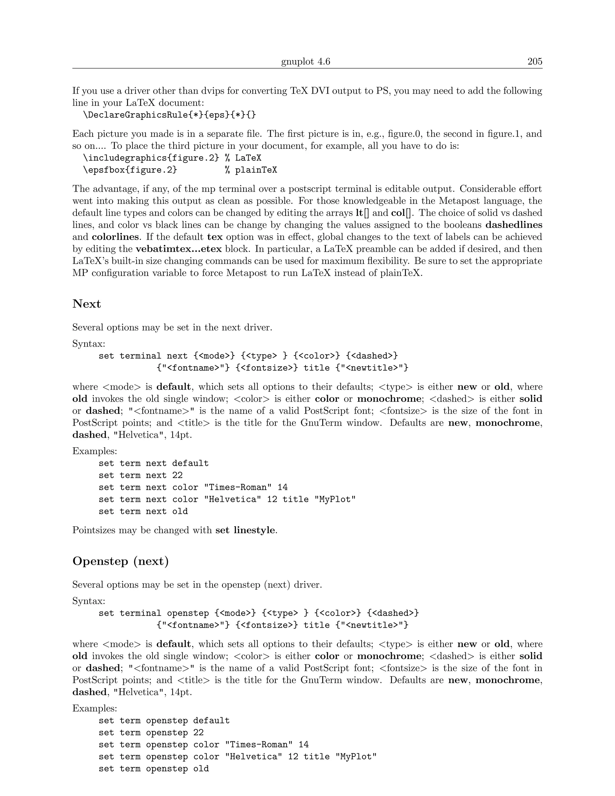 gnuplot 4.6                                                205

If you use a driver other than dvips for converting TeX DVI output to PS, you may need to add the following
line in your LaTeX document:
   DeclareGraphicsRule{*}{eps}{*}{}
Each picture you made is in a separate ﬁle. The ﬁrst picture is in, e.g., ﬁgure.0, the second in ﬁgure.1, and
so on.... To place the third picture in your document, for example, all you have to do is:
  includegraphics{figure.2} % LaTeX
  epsfbox{figure.2}                % plainTeX
The advantage, if any, of the mp terminal over a postscript terminal is editable output. Considerable eﬀort
went into making this output as clean as possible. For those knowledgeable in the Metapost language, the
default line types and colors can be changed by editing the arrays lt[] and col[]. The choice of solid vs dashed
lines, and color vs black lines can be change by changing the values assigned to the booleans dashedlines
and colorlines. If the default tex option was in eﬀect, global changes to the text of labels can be achieved
by editing the vebatimtex...etex block. In particular, a LaTeX preamble can be added if desired, and then
LaTeX’s built-in size changing commands can be used for maximum ﬂexibility. Be sure to set the appropriate
MP conﬁguration variable to force Metapost to run LaTeX instead of plainTeX.


Next
Several options may be set in the next driver.
Syntax:
     set terminal next {<mode>} {<type> } {<color>} {<dashed>}
                {"<fontname>"} {<fontsize>} title {"<newtitle>"}
where <mode> is default, which sets all options to their defaults; <type> is either new or old, where
old invokes the old single window; <color> is either color or monochrome; <dashed> is either solid
or dashed; "<fontname>" is the name of a valid PostScript font; <fontsize> is the size of the font in
PostScript points; and <title> is the title for the GnuTerm window. Defaults are new, monochrome,
dashed, "Helvetica", 14pt.
Examples:
    set term     next   default
    set term     next   22
    set term     next   color "Times-Roman" 14
    set term     next   color "Helvetica" 12 title "MyPlot"
    set term     next   old
Pointsizes may be changed with set linestyle.


Openstep (next)
Several options may be set in the openstep (next) driver.
Syntax:
     set terminal openstep {<mode>} {<type> } {<color>} {<dashed>}
                {"<fontname>"} {<fontsize>} title {"<newtitle>"}
where <mode> is default, which sets all options to their defaults; <type> is either new or old, where
old invokes the old single window; <color> is either color or monochrome; <dashed> is either solid
or dashed; "<fontname>" is the name of a valid PostScript font; <fontsize> is the size of the font in
PostScript points; and <title> is the title for the GnuTerm window. Defaults are new, monochrome,
dashed, "Helvetica", 14pt.
Examples:
    set term     openstep   default
    set term     openstep   22
    set term     openstep   color "Times-Roman" 14
    set term     openstep   color "Helvetica" 12 title "MyPlot"
    set term     openstep   old
 