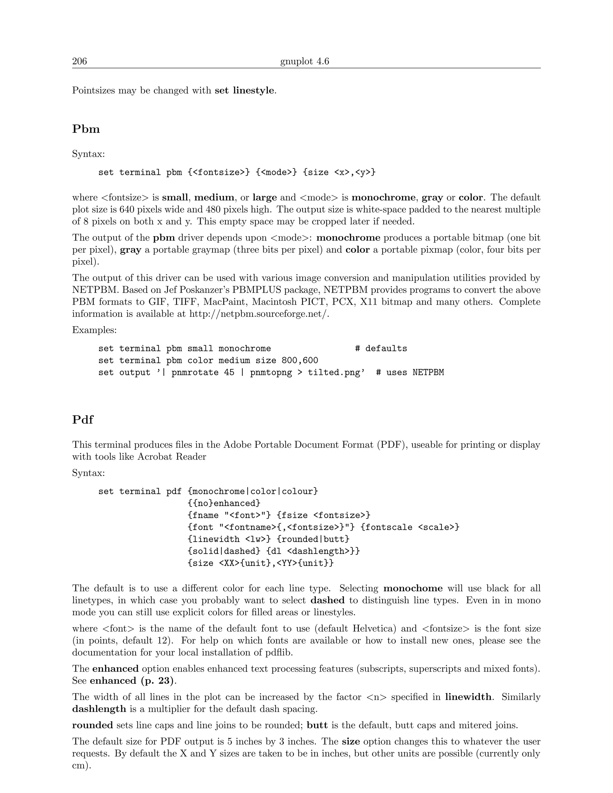 206                                              gnuplot 4.6

Pointsizes may be changed with set linestyle.


Pbm

Syntax:
      set terminal pbm {<fontsize>} {<mode>} {size <x>,<y>}

where <fontsize> is small, medium, or large and <mode> is monochrome, gray or color. The default
plot size is 640 pixels wide and 480 pixels high. The output size is white-space padded to the nearest multiple
of 8 pixels on both x and y. This empty space may be cropped later if needed.
The output of the pbm driver depends upon <mode>: monochrome produces a portable bitmap (one bit
per pixel), gray a portable graymap (three bits per pixel) and color a portable pixmap (color, four bits per
pixel).
The output of this driver can be used with various image conversion and manipulation utilities provided by
NETPBM. Based on Jef Poskanzer’s PBMPLUS package, NETPBM provides programs to convert the above
PBM formats to GIF, TIFF, MacPaint, Macintosh PICT, PCX, X11 bitmap and many others. Complete
information is available at http://netpbm.sourceforge.net/.
Examples:
      set terminal pbm small monochrome                # defaults
      set terminal pbm color medium size 800,600
      set output ’| pnmrotate 45 | pnmtopng > tilted.png’ # uses NETPBM



Pdf

This terminal produces ﬁles in the Adobe Portable Document Format (PDF), useable for printing or display
with tools like Acrobat Reader
Syntax:
      set terminal pdf {monochrome|color|colour}
                       {{no}enhanced}
                       {fname "<font>"} {fsize <fontsize>}
                       {font "<fontname>{,<fontsize>}"} {fontscale <scale>}
                       {linewidth <lw>} {rounded|butt}
                       {solid|dashed} {dl <dashlength>}}
                       {size <XX>{unit},<YY>{unit}}

The default is to use a diﬀerent color for each line type. Selecting monochome will use black for all
linetypes, in which case you probably want to select dashed to distinguish line types. Even in in mono
mode you can still use explicit colors for ﬁlled areas or linestyles.
where <font> is the name of the default font to use (default Helvetica) and <fontsize> is the font size
(in points, default 12). For help on which fonts are available or how to install new ones, please see the
documentation for your local installation of pdﬂib.
The enhanced option enables enhanced text processing features (subscripts, superscripts and mixed fonts).
See enhanced (p. 23).
The width of all lines in the plot can be increased by the factor <n> speciﬁed in linewidth. Similarly
dashlength is a multiplier for the default dash spacing.
rounded sets line caps and line joins to be rounded; butt is the default, butt caps and mitered joins.
The default size for PDF output is 5 inches by 3 inches. The size option changes this to whatever the user
requests. By default the X and Y sizes are taken to be in inches, but other units are possible (currently only
cm).
 