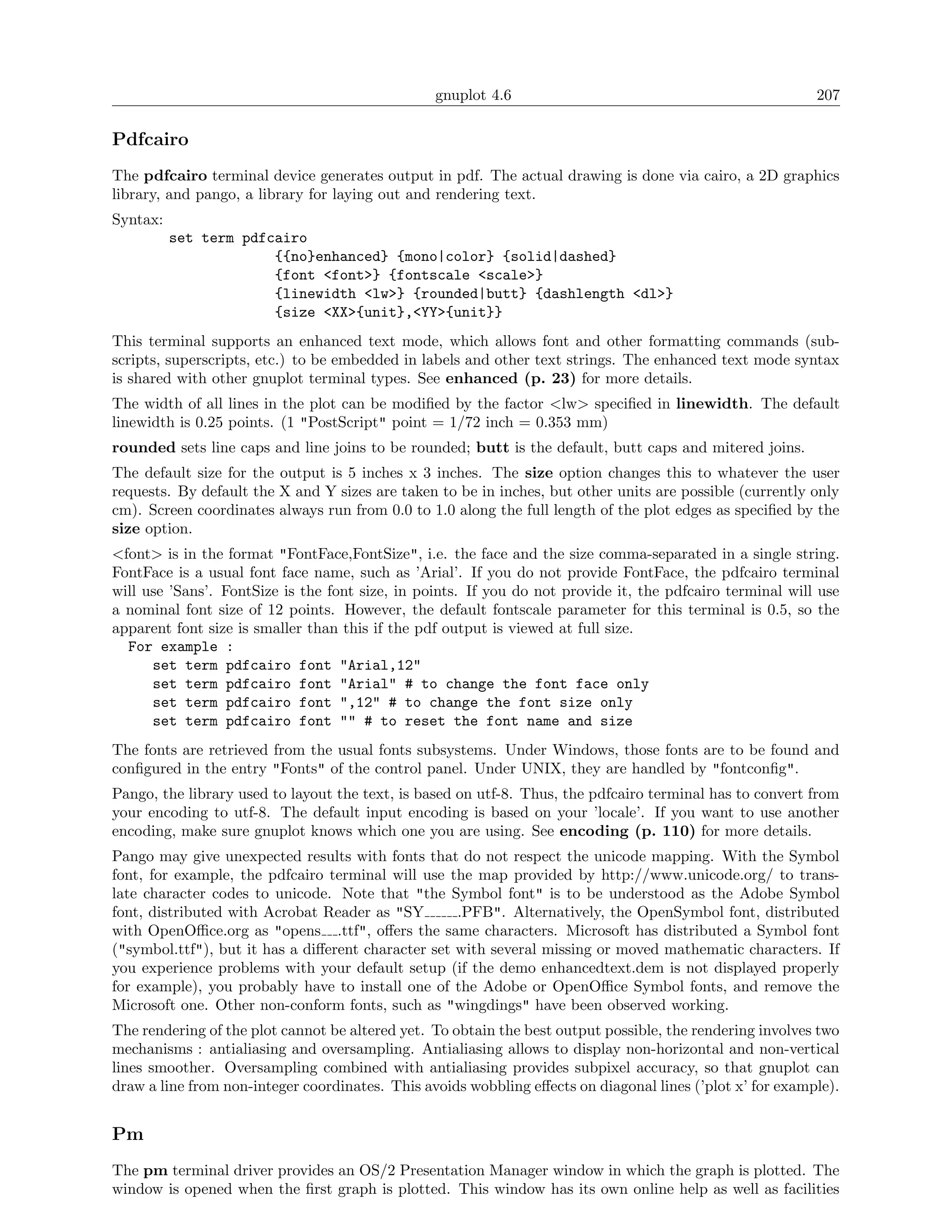 gnuplot 4.6                                               207

Pdfcairo
The pdfcairo terminal device generates output in pdf. The actual drawing is done via cairo, a 2D graphics
library, and pango, a library for laying out and rendering text.
Syntax:
          set term pdfcairo
                       {{no}enhanced} {mono|color} {solid|dashed}
                       {font <font>} {fontscale <scale>}
                       {linewidth <lw>} {rounded|butt} {dashlength <dl>}
                       {size <XX>{unit},<YY>{unit}}
This terminal supports an enhanced text mode, which allows font and other formatting commands (sub-
scripts, superscripts, etc.) to be embedded in labels and other text strings. The enhanced text mode syntax
is shared with other gnuplot terminal types. See enhanced (p. 23) for more details.
The width of all lines in the plot can be modiﬁed by the factor <lw> speciﬁed in linewidth. The default
linewidth is 0.25 points. (1 "PostScript" point = 1/72 inch = 0.353 mm)
rounded sets line caps and line joins to be rounded; butt is the default, butt caps and mitered joins.
The default size for the output is 5 inches x 3 inches. The size option changes this to whatever the user
requests. By default the X and Y sizes are taken to be in inches, but other units are possible (currently only
cm). Screen coordinates always run from 0.0 to 1.0 along the full length of the plot edges as speciﬁed by the
size option.
<font> is in the format "FontFace,FontSize", i.e. the face and the size comma-separated in a single string.
FontFace is a usual font face name, such as ’Arial’. If you do not provide FontFace, the pdfcairo terminal
will use ’Sans’. FontSize is the font size, in points. If you do not provide it, the pdfcairo terminal will use
a nominal font size of 12 points. However, the default fontscale parameter for this terminal is 0.5, so the
apparent font size is smaller than this if the pdf output is viewed at full size.
  For example :
      set term pdfcairo font "Arial,12"
      set term pdfcairo font "Arial" # to change the font face only
      set term pdfcairo font ",12" # to change the font size only
      set term pdfcairo font "" # to reset the font name and size
The fonts are retrieved from the usual fonts subsystems. Under Windows, those fonts are to be found and
conﬁgured in the entry "Fonts" of the control panel. Under UNIX, they are handled by "fontconﬁg".
Pango, the library used to layout the text, is based on utf-8. Thus, the pdfcairo terminal has to convert from
your encoding to utf-8. The default input encoding is based on your ’locale’. If you want to use another
encoding, make sure gnuplot knows which one you are using. See encoding (p. 110) for more details.
Pango may give unexpected results with fonts that do not respect the unicode mapping. With the Symbol
font, for example, the pdfcairo terminal will use the map provided by http://www.unicode.org/ to trans-
late character codes to unicode. Note that "the Symbol font" is to be understood as the Adobe Symbol
font, distributed with Acrobat Reader as "SY        .PFB". Alternatively, the OpenSymbol font, distributed
with OpenOﬃce.org as "opens .ttf", oﬀers the same characters. Microsoft has distributed a Symbol font
("symbol.ttf"), but it has a diﬀerent character set with several missing or moved mathematic characters. If
you experience problems with your default setup (if the demo enhancedtext.dem is not displayed properly
for example), you probably have to install one of the Adobe or OpenOﬃce Symbol fonts, and remove the
Microsoft one. Other non-conform fonts, such as "wingdings" have been observed working.
The rendering of the plot cannot be altered yet. To obtain the best output possible, the rendering involves two
mechanisms : antialiasing and oversampling. Antialiasing allows to display non-horizontal and non-vertical
lines smoother. Oversampling combined with antialiasing provides subpixel accuracy, so that gnuplot can
draw a line from non-integer coordinates. This avoids wobbling eﬀects on diagonal lines (’plot x’ for example).


Pm
The pm terminal driver provides an OS/2 Presentation Manager window in which the graph is plotted. The
window is opened when the ﬁrst graph is plotted. This window has its own online help as well as facilities
 