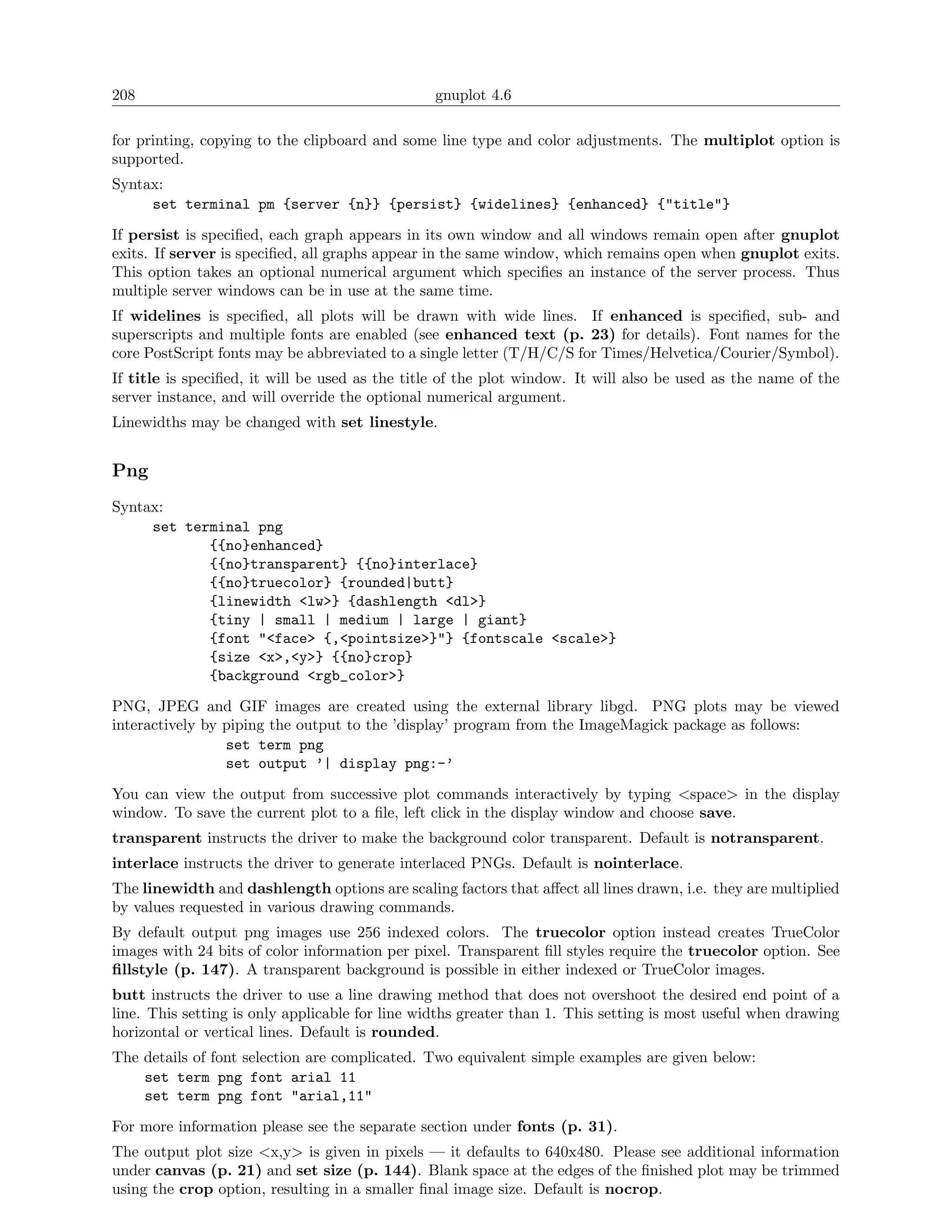 208                                             gnuplot 4.6

for printing, copying to the clipboard and some line type and color adjustments. The multiplot option is
supported.
Syntax:
     set terminal pm {server {n}} {persist} {widelines} {enhanced} {"title"}
If persist is speciﬁed, each graph appears in its own window and all windows remain open after gnuplot
exits. If server is speciﬁed, all graphs appear in the same window, which remains open when gnuplot exits.
This option takes an optional numerical argument which speciﬁes an instance of the server process. Thus
multiple server windows can be in use at the same time.
If widelines is speciﬁed, all plots will be drawn with wide lines. If enhanced is speciﬁed, sub- and
superscripts and multiple fonts are enabled (see enhanced text (p. 23) for details). Font names for the
core PostScript fonts may be abbreviated to a single letter (T/H/C/S for Times/Helvetica/Courier/Symbol).
If title is speciﬁed, it will be used as the title of the plot window. It will also be used as the name of the
server instance, and will override the optional numerical argument.
Linewidths may be changed with set linestyle.


Png
Syntax:
     set terminal png
            {{no}enhanced}
            {{no}transparent} {{no}interlace}
            {{no}truecolor} {rounded|butt}
            {linewidth <lw>} {dashlength <dl>}
            {tiny | small | medium | large | giant}
            {font "<face> {,<pointsize>}"} {fontscale <scale>}
            {size <x>,<y>} {{no}crop}
            {background <rgb_color>}
PNG, JPEG and GIF images are created using the external library libgd. PNG plots may be viewed
interactively by piping the output to the ’display’ program from the ImageMagick package as follows:
                 set term png
                 set output ’| display png:-’
You can view the output from successive plot commands interactively by typing <space> in the display
window. To save the current plot to a ﬁle, left click in the display window and choose save.
transparent instructs the driver to make the background color transparent. Default is notransparent.
interlace instructs the driver to generate interlaced PNGs. Default is nointerlace.
The linewidth and dashlength options are scaling factors that aﬀect all lines drawn, i.e. they are multiplied
by values requested in various drawing commands.
By default output png images use 256 indexed colors. The truecolor option instead creates TrueColor
images with 24 bits of color information per pixel. Transparent ﬁll styles require the truecolor option. See
ﬁllstyle (p. 147). A transparent background is possible in either indexed or TrueColor images.
butt instructs the driver to use a line drawing method that does not overshoot the desired end point of a
line. This setting is only applicable for line widths greater than 1. This setting is most useful when drawing
horizontal or vertical lines. Default is rounded.
The details of font selection are complicated. Two equivalent simple examples are given below:
    set term png font arial 11
    set term png font "arial,11"
For more information please see the separate section under fonts (p. 31).
The output plot size <x,y> is given in pixels — it defaults to 640x480. Please see additional information
under canvas (p. 21) and set size (p. 144). Blank space at the edges of the ﬁnished plot may be trimmed
using the crop option, resulting in a smaller ﬁnal image size. Default is nocrop.
 