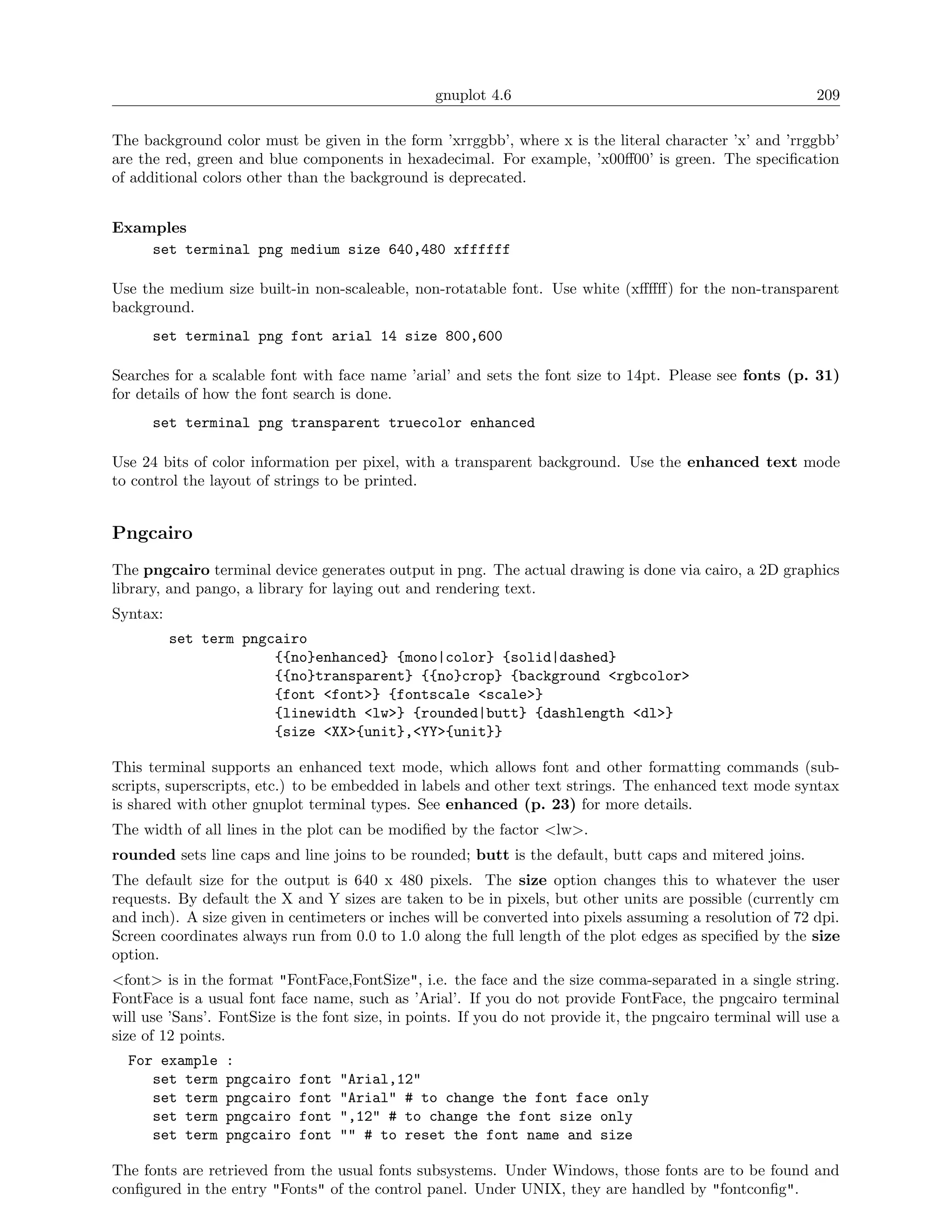 gnuplot 4.6                                                209

The background color must be given in the form ’xrrggbb’, where x is the literal character ’x’ and ’rrggbb’
are the red, green and blue components in hexadecimal. For example, ’x00ﬀ00’ is green. The speciﬁcation
of additional colors other than the background is deprecated.


Examples
    set terminal png medium size 640,480 xffffff

Use the medium size built-in non-scaleable, non-rotatable font. Use white (xﬀﬀﬀ) for the non-transparent
background.
      set terminal png font arial 14 size 800,600

Searches for a scalable font with face name ’arial’ and sets the font size to 14pt. Please see fonts (p. 31)
for details of how the font search is done.
      set terminal png transparent truecolor enhanced

Use 24 bits of color information per pixel, with a transparent background. Use the enhanced text mode
to control the layout of strings to be printed.


Pngcairo
The pngcairo terminal device generates output in png. The actual drawing is done via cairo, a 2D graphics
library, and pango, a library for laying out and rendering text.
Syntax:
          set term pngcairo
                       {{no}enhanced} {mono|color} {solid|dashed}
                       {{no}transparent} {{no}crop} {background <rgbcolor>
                       {font <font>} {fontscale <scale>}
                       {linewidth <lw>} {rounded|butt} {dashlength <dl>}
                       {size <XX>{unit},<YY>{unit}}

This terminal supports an enhanced text mode, which allows font and other formatting commands (sub-
scripts, superscripts, etc.) to be embedded in labels and other text strings. The enhanced text mode syntax
is shared with other gnuplot terminal types. See enhanced (p. 23) for more details.
The width of all lines in the plot can be modiﬁed by the factor <lw>.
rounded sets line caps and line joins to be rounded; butt is the default, butt caps and mitered joins.
The default size for the output is 640 x 480 pixels. The size option changes this to whatever the user
requests. By default the X and Y sizes are taken to be in pixels, but other units are possible (currently cm
and inch). A size given in centimeters or inches will be converted into pixels assuming a resolution of 72 dpi.
Screen coordinates always run from 0.0 to 1.0 along the full length of the plot edges as speciﬁed by the size
option.
<font> is in the format "FontFace,FontSize", i.e. the face and the size comma-separated in a single string.
FontFace is a usual font face name, such as ’Arial’. If you do not provide FontFace, the pngcairo terminal
will use ’Sans’. FontSize is the font size, in points. If you do not provide it, the pngcairo terminal will use a
size of 12 points.
  For example    :
     set term    pngcairo    font   "Arial,12"
     set term    pngcairo    font   "Arial" # to change the font face only
     set term    pngcairo    font   ",12" # to change the font size only
     set term    pngcairo    font   "" # to reset the font name and size

The fonts are retrieved from the usual fonts subsystems. Under Windows, those fonts are to be found and
conﬁgured in the entry "Fonts" of the control panel. Under UNIX, they are handled by "fontconﬁg".
 