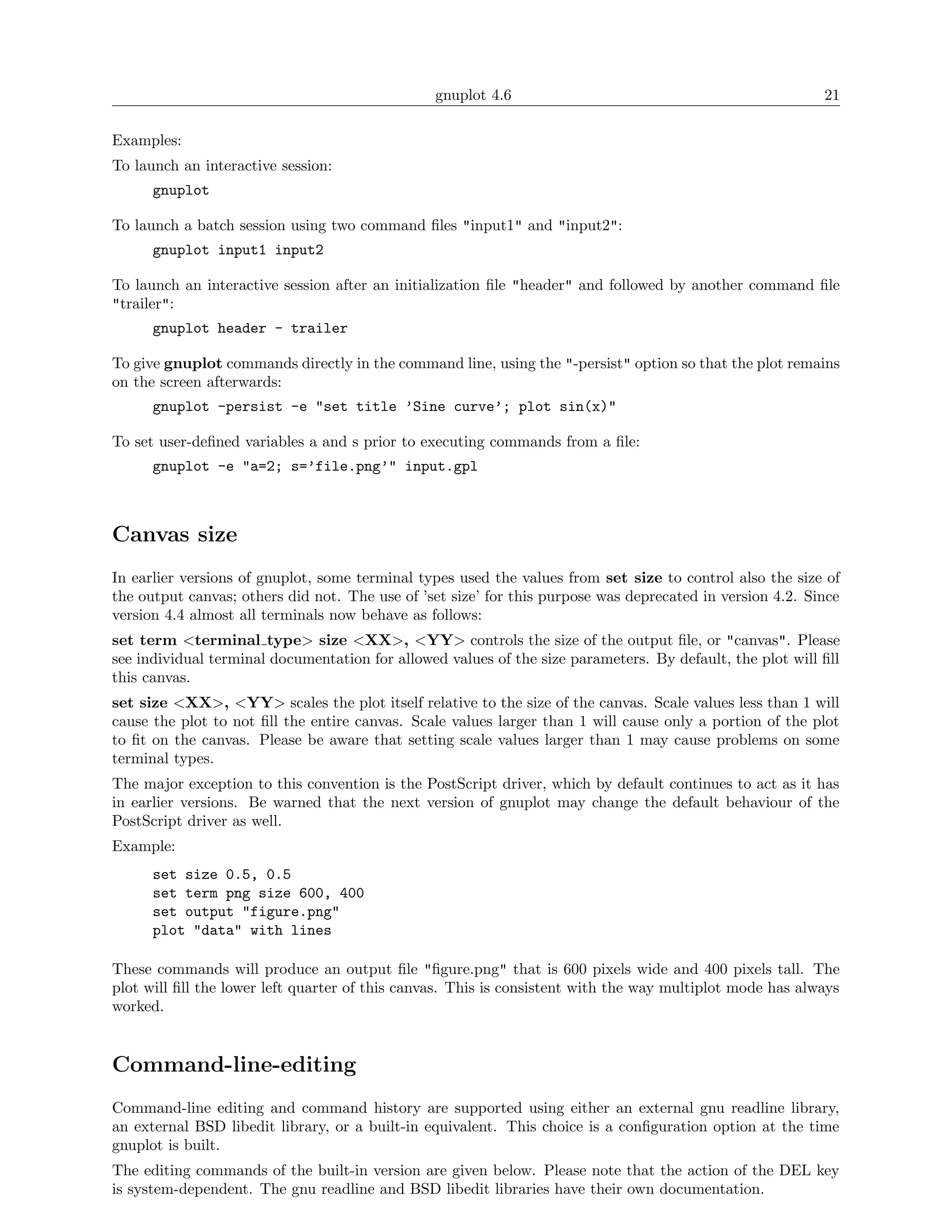 gnuplot 4.6                                                21

Examples:
To launch an interactive session:
      gnuplot

To launch a batch session using two command ﬁles "input1" and "input2":
      gnuplot input1 input2

To launch an interactive session after an initialization ﬁle "header" and followed by another command ﬁle
"trailer":
      gnuplot header - trailer

To give gnuplot commands directly in the command line, using the "-persist" option so that the plot remains
on the screen afterwards:
      gnuplot -persist -e "set title ’Sine curve’; plot sin(x)"

To set user-deﬁned variables a and s prior to executing commands from a ﬁle:
      gnuplot -e "a=2; s=’file.png’" input.gpl



Canvas size
In earlier versions of gnuplot, some terminal types used the values from set size to control also the size of
the output canvas; others did not. The use of ’set size’ for this purpose was deprecated in version 4.2. Since
version 4.4 almost all terminals now behave as follows:
set term <terminal type> size <XX>, <YY> controls the size of the output ﬁle, or "canvas". Please
see individual terminal documentation for allowed values of the size parameters. By default, the plot will ﬁll
this canvas.
set size <XX>, <YY> scales the plot itself relative to the size of the canvas. Scale values less than 1 will
cause the plot to not ﬁll the entire canvas. Scale values larger than 1 will cause only a portion of the plot
to ﬁt on the canvas. Please be aware that setting scale values larger than 1 may cause problems on some
terminal types.
The major exception to this convention is the PostScript driver, which by default continues to act as it has
in earlier versions. Be warned that the next version of gnuplot may change the default behaviour of the
PostScript driver as well.
Example:
      set size 0.5, 0.5
      set term png size 600, 400
      set output "figure.png"
      plot "data" with lines

These commands will produce an output ﬁle "ﬁgure.png" that is 600 pixels wide and 400 pixels tall. The
plot will ﬁll the lower left quarter of this canvas. This is consistent with the way multiplot mode has always
worked.


Command-line-editing
Command-line editing and command history are supported using either an external gnu readline library,
an external BSD libedit library, or a built-in equivalent. This choice is a conﬁguration option at the time
gnuplot is built.
The editing commands of the built-in version are given below. Please note that the action of the DEL key
is system-dependent. The gnu readline and BSD libedit libraries have their own documentation.
 