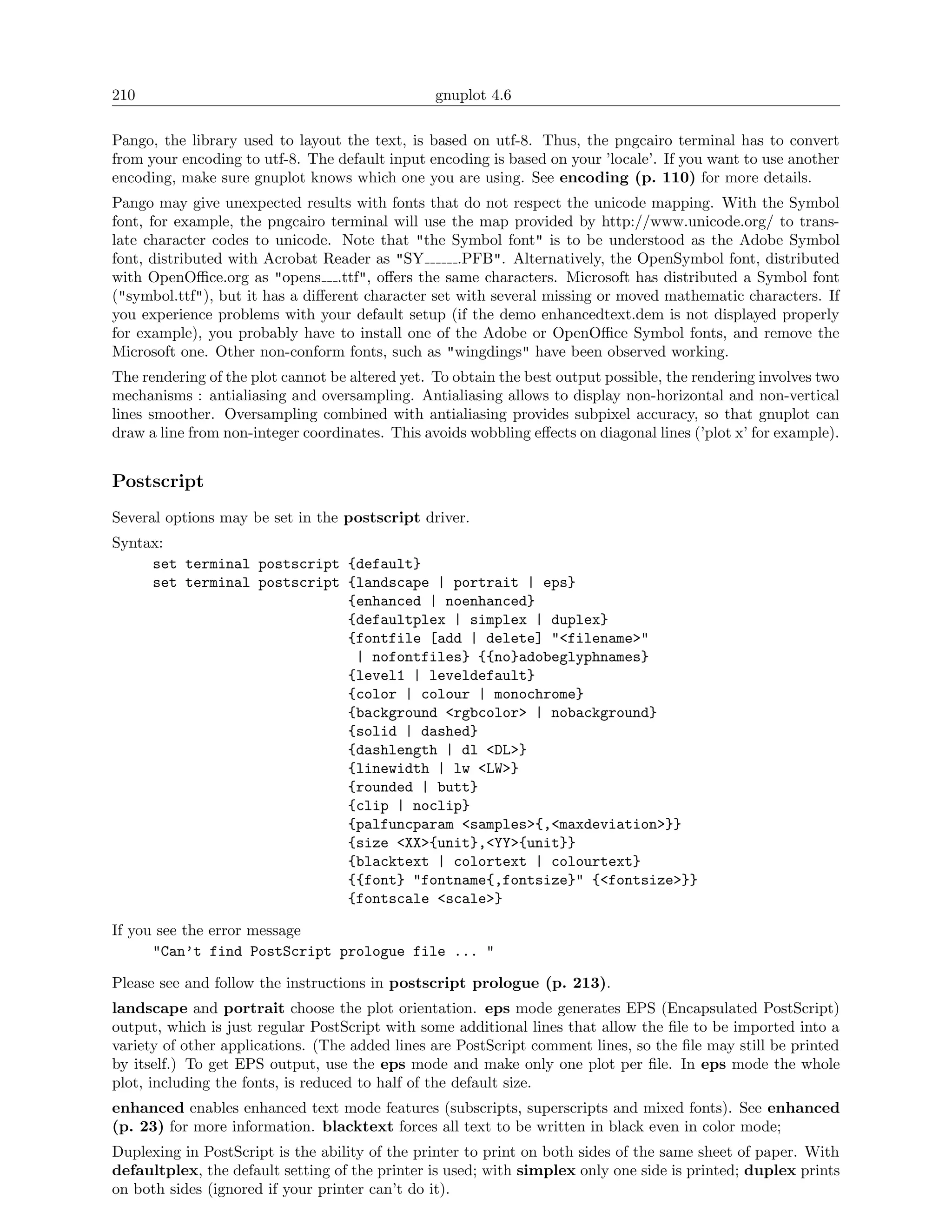 210                                              gnuplot 4.6

Pango, the library used to layout the text, is based on utf-8. Thus, the pngcairo terminal has to convert
from your encoding to utf-8. The default input encoding is based on your ’locale’. If you want to use another
encoding, make sure gnuplot knows which one you are using. See encoding (p. 110) for more details.
Pango may give unexpected results with fonts that do not respect the unicode mapping. With the Symbol
font, for example, the pngcairo terminal will use the map provided by http://www.unicode.org/ to trans-
late character codes to unicode. Note that "the Symbol font" is to be understood as the Adobe Symbol
font, distributed with Acrobat Reader as "SY        .PFB". Alternatively, the OpenSymbol font, distributed
with OpenOﬃce.org as "opens .ttf", oﬀers the same characters. Microsoft has distributed a Symbol font
("symbol.ttf"), but it has a diﬀerent character set with several missing or moved mathematic characters. If
you experience problems with your default setup (if the demo enhancedtext.dem is not displayed properly
for example), you probably have to install one of the Adobe or OpenOﬃce Symbol fonts, and remove the
Microsoft one. Other non-conform fonts, such as "wingdings" have been observed working.
The rendering of the plot cannot be altered yet. To obtain the best output possible, the rendering involves two
mechanisms : antialiasing and oversampling. Antialiasing allows to display non-horizontal and non-vertical
lines smoother. Oversampling combined with antialiasing provides subpixel accuracy, so that gnuplot can
draw a line from non-integer coordinates. This avoids wobbling eﬀects on diagonal lines (’plot x’ for example).


Postscript
Several options may be set in the postscript driver.
Syntax:
     set terminal postscript {default}
     set terminal postscript {landscape | portrait | eps}
                             {enhanced | noenhanced}
                             {defaultplex | simplex | duplex}
                             {fontfile [add | delete] "<filename>"
                              | nofontfiles} {{no}adobeglyphnames}
                             {level1 | leveldefault}
                             {color | colour | monochrome}
                             {background <rgbcolor> | nobackground}
                             {solid | dashed}
                             {dashlength | dl <DL>}
                             {linewidth | lw <LW>}
                             {rounded | butt}
                             {clip | noclip}
                             {palfuncparam <samples>{,<maxdeviation>}}
                             {size <XX>{unit},<YY>{unit}}
                             {blacktext | colortext | colourtext}
                             {{font} "fontname{,fontsize}" {<fontsize>}}
                             {fontscale <scale>}

If you see the error message
      "Can’t find PostScript prologue file ... "

Please see and follow the instructions in postscript prologue (p. 213).
landscape and portrait choose the plot orientation. eps mode generates EPS (Encapsulated PostScript)
output, which is just regular PostScript with some additional lines that allow the ﬁle to be imported into a
variety of other applications. (The added lines are PostScript comment lines, so the ﬁle may still be printed
by itself.) To get EPS output, use the eps mode and make only one plot per ﬁle. In eps mode the whole
plot, including the fonts, is reduced to half of the default size.
enhanced enables enhanced text mode features (subscripts, superscripts and mixed fonts). See enhanced
(p. 23) for more information. blacktext forces all text to be written in black even in color mode;
Duplexing in PostScript is the ability of the printer to print on both sides of the same sheet of paper. With
defaultplex, the default setting of the printer is used; with simplex only one side is printed; duplex prints
on both sides (ignored if your printer can’t do it).
 