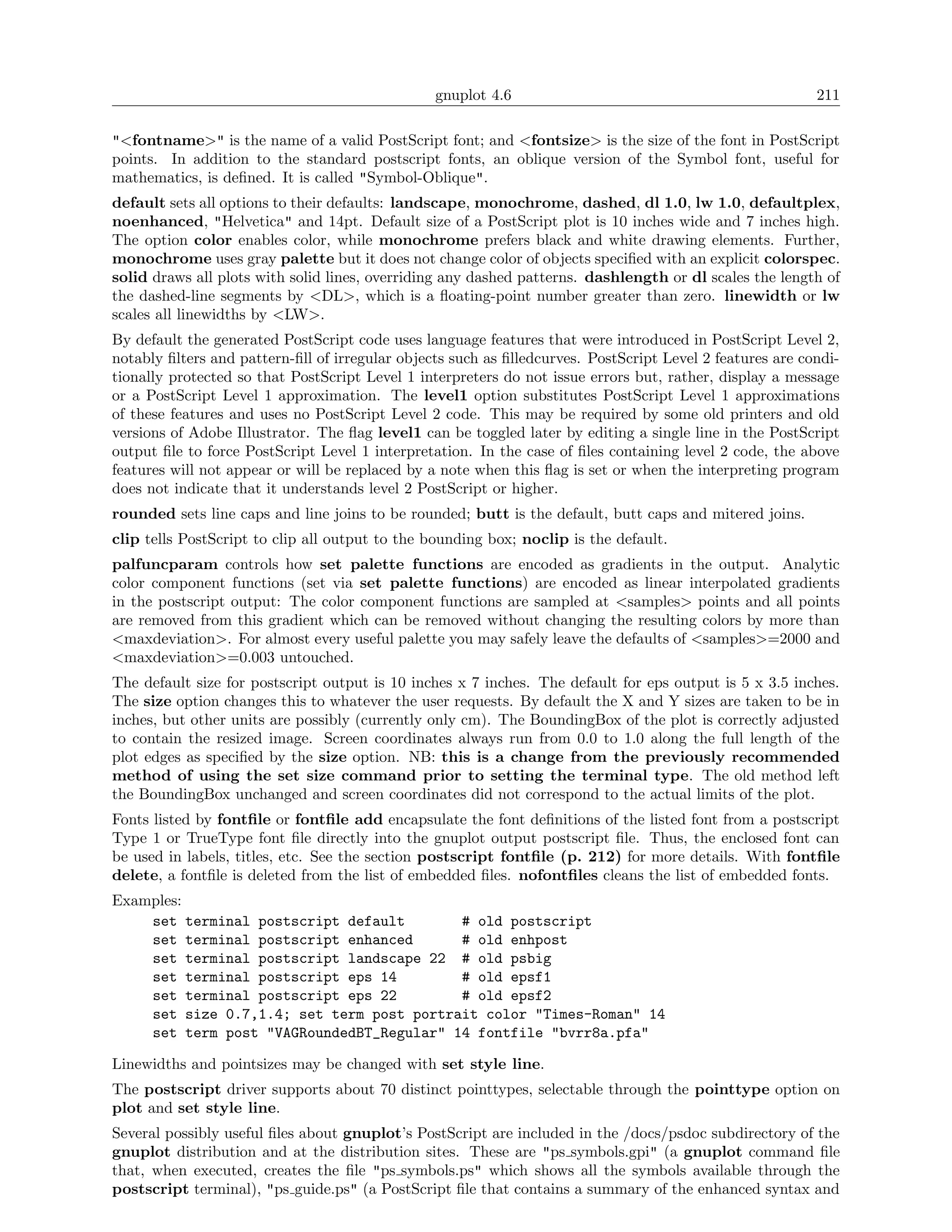 gnuplot 4.6                                               211

"<fontname>" is the name of a valid PostScript font; and <fontsize> is the size of the font in PostScript
points. In addition to the standard postscript fonts, an oblique version of the Symbol font, useful for
mathematics, is deﬁned. It is called "Symbol-Oblique".
default sets all options to their defaults: landscape, monochrome, dashed, dl 1.0, lw 1.0, defaultplex,
noenhanced, "Helvetica" and 14pt. Default size of a PostScript plot is 10 inches wide and 7 inches high.
The option color enables color, while monochrome prefers black and white drawing elements. Further,
monochrome uses gray palette but it does not change color of objects speciﬁed with an explicit colorspec.
solid draws all plots with solid lines, overriding any dashed patterns. dashlength or dl scales the length of
the dashed-line segments by <DL>, which is a ﬂoating-point number greater than zero. linewidth or lw
scales all linewidths by <LW>.
By default the generated PostScript code uses language features that were introduced in PostScript Level 2,
notably ﬁlters and pattern-ﬁll of irregular objects such as ﬁlledcurves. PostScript Level 2 features are condi-
tionally protected so that PostScript Level 1 interpreters do not issue errors but, rather, display a message
or a PostScript Level 1 approximation. The level1 option substitutes PostScript Level 1 approximations
of these features and uses no PostScript Level 2 code. This may be required by some old printers and old
versions of Adobe Illustrator. The ﬂag level1 can be toggled later by editing a single line in the PostScript
output ﬁle to force PostScript Level 1 interpretation. In the case of ﬁles containing level 2 code, the above
features will not appear or will be replaced by a note when this ﬂag is set or when the interpreting program
does not indicate that it understands level 2 PostScript or higher.
rounded sets line caps and line joins to be rounded; butt is the default, butt caps and mitered joins.
clip tells PostScript to clip all output to the bounding box; noclip is the default.
palfuncparam controls how set palette functions are encoded as gradients in the output. Analytic
color component functions (set via set palette functions) are encoded as linear interpolated gradients
in the postscript output: The color component functions are sampled at <samples> points and all points
are removed from this gradient which can be removed without changing the resulting colors by more than
<maxdeviation>. For almost every useful palette you may safely leave the defaults of <samples>=2000 and
<maxdeviation>=0.003 untouched.
The default size for postscript output is 10 inches x 7 inches. The default for eps output is 5 x 3.5 inches.
The size option changes this to whatever the user requests. By default the X and Y sizes are taken to be in
inches, but other units are possibly (currently only cm). The BoundingBox of the plot is correctly adjusted
to contain the resized image. Screen coordinates always run from 0.0 to 1.0 along the full length of the
plot edges as speciﬁed by the size option. NB: this is a change from the previously recommended
method of using the set size command prior to setting the terminal type. The old method left
the BoundingBox unchanged and screen coordinates did not correspond to the actual limits of the plot.
Fonts listed by fontﬁle or fontﬁle add encapsulate the font deﬁnitions of the listed font from a postscript
Type 1 or TrueType font ﬁle directly into the gnuplot output postscript ﬁle. Thus, the enclosed font can
be used in labels, titles, etc. See the section postscript fontﬁle (p. 212) for more details. With fontﬁle
delete, a fontﬁle is deleted from the list of embedded ﬁles. nofontﬁles cleans the list of embedded fonts.
Examples:
    set terminal postscript default       # old postscript
    set terminal postscript enhanced      # old enhpost
    set terminal postscript landscape 22 # old psbig
    set terminal postscript eps 14        # old epsf1
    set terminal postscript eps 22        # old epsf2
    set size 0.7,1.4; set term post portrait color "Times-Roman" 14
    set term post "VAGRoundedBT_Regular" 14 fontfile "bvrr8a.pfa"

Linewidths and pointsizes may be changed with set style line.
The postscript driver supports about 70 distinct pointtypes, selectable through the pointtype option on
plot and set style line.
Several possibly useful ﬁles about gnuplot’s PostScript are included in the /docs/psdoc subdirectory of the
gnuplot distribution and at the distribution sites. These are "ps symbols.gpi" (a gnuplot command ﬁle
that, when executed, creates the ﬁle "ps symbols.ps" which shows all the symbols available through the
postscript terminal), "ps guide.ps" (a PostScript ﬁle that contains a summary of the enhanced syntax and
 