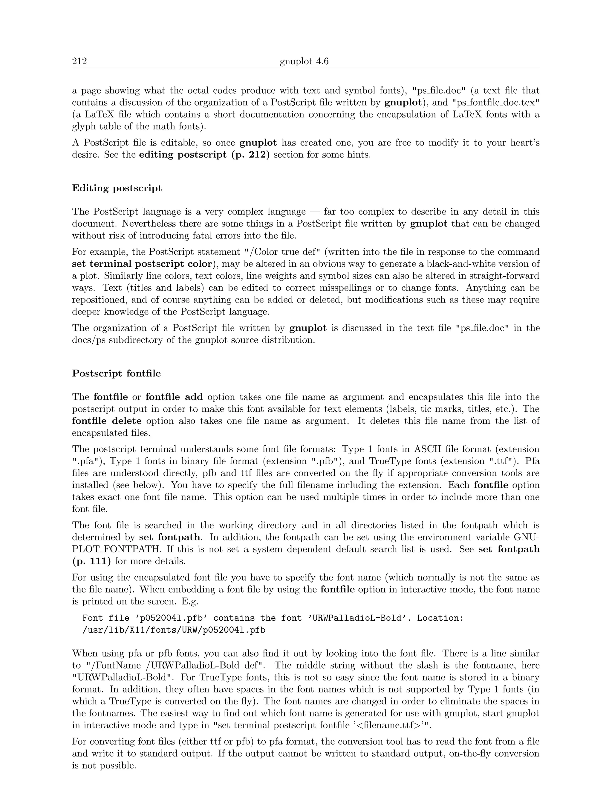212                                               gnuplot 4.6

a page showing what the octal codes produce with text and symbol fonts), "ps ﬁle.doc" (a text ﬁle that
contains a discussion of the organization of a PostScript ﬁle written by gnuplot), and "ps fontﬁle doc.tex"
(a LaTeX ﬁle which contains a short documentation concerning the encapsulation of LaTeX fonts with a
glyph table of the math fonts).
A PostScript ﬁle is editable, so once gnuplot has created one, you are free to modify it to your heart’s
desire. See the editing postscript (p. 212) section for some hints.


Editing postscript

The PostScript language is a very complex language — far too complex to describe in any detail in this
document. Nevertheless there are some things in a PostScript ﬁle written by gnuplot that can be changed
without risk of introducing fatal errors into the ﬁle.
For example, the PostScript statement "/Color true def" (written into the ﬁle in response to the command
set terminal postscript color), may be altered in an obvious way to generate a black-and-white version of
a plot. Similarly line colors, text colors, line weights and symbol sizes can also be altered in straight-forward
ways. Text (titles and labels) can be edited to correct misspellings or to change fonts. Anything can be
repositioned, and of course anything can be added or deleted, but modiﬁcations such as these may require
deeper knowledge of the PostScript language.
The organization of a PostScript ﬁle written by gnuplot is discussed in the text ﬁle "ps ﬁle.doc" in the
docs/ps subdirectory of the gnuplot source distribution.


Postscript fontﬁle

The fontﬁle or fontﬁle add option takes one ﬁle name as argument and encapsulates this ﬁle into the
postscript output in order to make this font available for text elements (labels, tic marks, titles, etc.). The
fontﬁle delete option also takes one ﬁle name as argument. It deletes this ﬁle name from the list of
encapsulated ﬁles.
The postscript terminal understands some font ﬁle formats: Type 1 fonts in ASCII ﬁle format (extension
".pfa"), Type 1 fonts in binary ﬁle format (extension ".pfb"), and TrueType fonts (extension ".ttf"). Pfa
ﬁles are understood directly, pfb and ttf ﬁles are converted on the ﬂy if appropriate conversion tools are
installed (see below). You have to specify the full ﬁlename including the extension. Each fontﬁle option
takes exact one font ﬁle name. This option can be used multiple times in order to include more than one
font ﬁle.
The font ﬁle is searched in the working directory and in all directories listed in the fontpath which is
determined by set fontpath. In addition, the fontpath can be set using the environment variable GNU-
PLOT FONTPATH. If this is not set a system dependent default search list is used. See set fontpath
(p. 111) for more details.
For using the encapsulated font ﬁle you have to specify the font name (which normally is not the same as
the ﬁle name). When embedding a font ﬁle by using the fontﬁle option in interactive mode, the font name
is printed on the screen. E.g.
  Font file ’p052004l.pfb’ contains the font ’URWPalladioL-Bold’. Location:
  /usr/lib/X11/fonts/URW/p052004l.pfb

When using pfa or pfb fonts, you can also ﬁnd it out by looking into the font ﬁle. There is a line similar
to "/FontName /URWPalladioL-Bold def". The middle string without the slash is the fontname, here
"URWPalladioL-Bold". For TrueType fonts, this is not so easy since the font name is stored in a binary
format. In addition, they often have spaces in the font names which is not supported by Type 1 fonts (in
which a TrueType is converted on the ﬂy). The font names are changed in order to eliminate the spaces in
the fontnames. The easiest way to ﬁnd out which font name is generated for use with gnuplot, start gnuplot
in interactive mode and type in "set terminal postscript fontﬁle ’<ﬁlename.ttf>’".
For converting font ﬁles (either ttf or pfb) to pfa format, the conversion tool has to read the font from a ﬁle
and write it to standard output. If the output cannot be written to standard output, on-the-ﬂy conversion
is not possible.
 