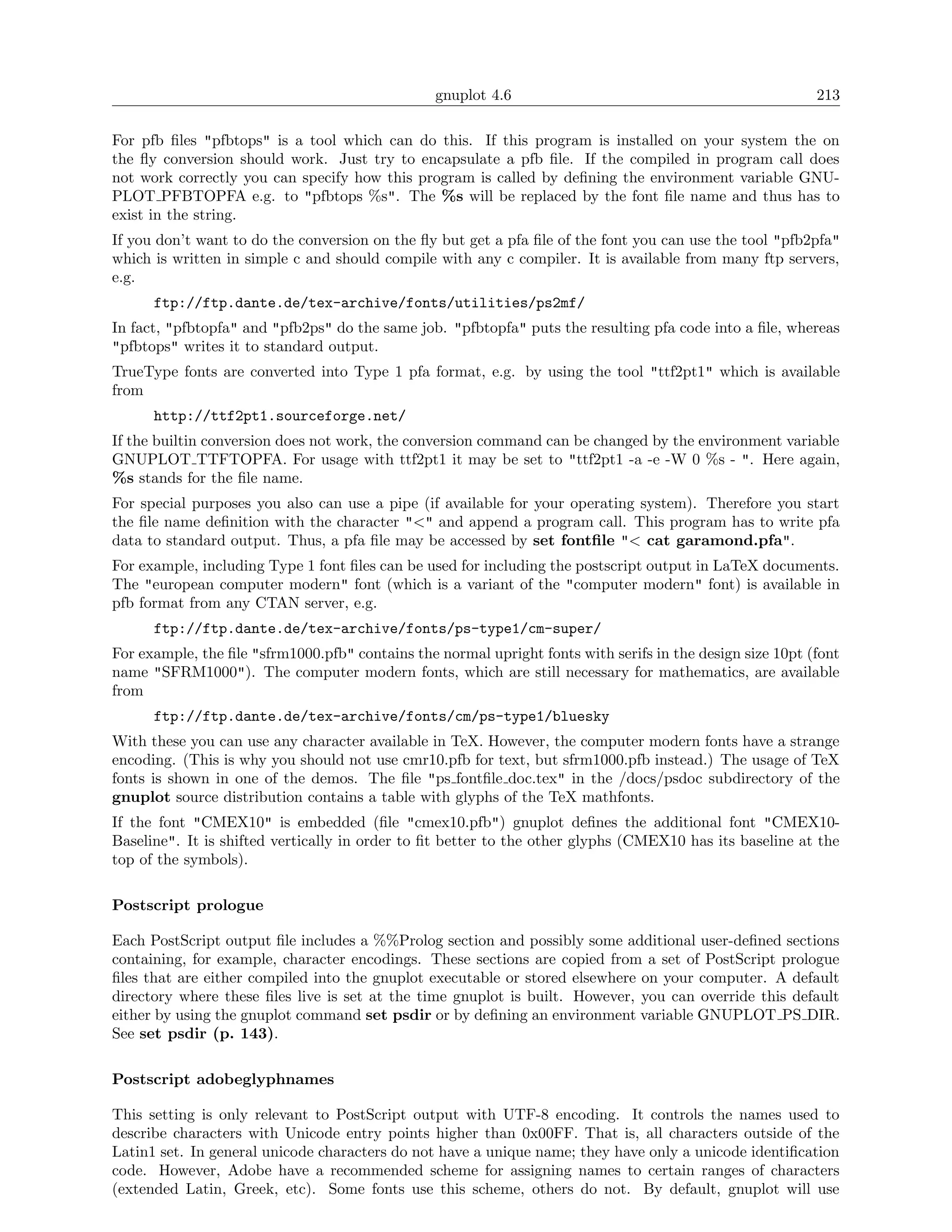 gnuplot 4.6                                               213

For pfb ﬁles "pfbtops" is a tool which can do this. If this program is installed on your system the on
the ﬂy conversion should work. Just try to encapsulate a pfb ﬁle. If the compiled in program call does
not work correctly you can specify how this program is called by deﬁning the environment variable GNU-
PLOT PFBTOPFA e.g. to "pfbtops %s". The %s will be replaced by the font ﬁle name and thus has to
exist in the string.
If you don’t want to do the conversion on the ﬂy but get a pfa ﬁle of the font you can use the tool "pfb2pfa"
which is written in simple c and should compile with any c compiler. It is available from many ftp servers,
e.g.
      ftp://ftp.dante.de/tex-archive/fonts/utilities/ps2mf/
In fact, "pfbtopfa" and "pfb2ps" do the same job. "pfbtopfa" puts the resulting pfa code into a ﬁle, whereas
"pfbtops" writes it to standard output.
TrueType fonts are converted into Type 1 pfa format, e.g. by using the tool "ttf2pt1" which is available
from
      http://ttf2pt1.sourceforge.net/
If the builtin conversion does not work, the conversion command can be changed by the environment variable
GNUPLOT TTFTOPFA. For usage with ttf2pt1 it may be set to "ttf2pt1 -a -e -W 0 %s - ". Here again,
%s stands for the ﬁle name.
For special purposes you also can use a pipe (if available for your operating system). Therefore you start
the ﬁle name deﬁnition with the character "<" and append a program call. This program has to write pfa
data to standard output. Thus, a pfa ﬁle may be accessed by set fontﬁle "< cat garamond.pfa".
For example, including Type 1 font ﬁles can be used for including the postscript output in LaTeX documents.
The "european computer modern" font (which is a variant of the "computer modern" font) is available in
pfb format from any CTAN server, e.g.
      ftp://ftp.dante.de/tex-archive/fonts/ps-type1/cm-super/
For example, the ﬁle "sfrm1000.pfb" contains the normal upright fonts with serifs in the design size 10pt (font
name "SFRM1000"). The computer modern fonts, which are still necessary for mathematics, are available
from
      ftp://ftp.dante.de/tex-archive/fonts/cm/ps-type1/bluesky
With these you can use any character available in TeX. However, the computer modern fonts have a strange
encoding. (This is why you should not use cmr10.pfb for text, but sfrm1000.pfb instead.) The usage of TeX
fonts is shown in one of the demos. The ﬁle "ps fontﬁle doc.tex" in the /docs/psdoc subdirectory of the
gnuplot source distribution contains a table with glyphs of the TeX mathfonts.
If the font "CMEX10" is embedded (ﬁle "cmex10.pfb") gnuplot deﬁnes the additional font "CMEX10-
Baseline". It is shifted vertically in order to ﬁt better to the other glyphs (CMEX10 has its baseline at the
top of the symbols).

Postscript prologue

Each PostScript output ﬁle includes a %%Prolog section and possibly some additional user-deﬁned sections
containing, for example, character encodings. These sections are copied from a set of PostScript prologue
ﬁles that are either compiled into the gnuplot executable or stored elsewhere on your computer. A default
directory where these ﬁles live is set at the time gnuplot is built. However, you can override this default
either by using the gnuplot command set psdir or by deﬁning an environment variable GNUPLOT PS DIR.
See set psdir (p. 143).

Postscript adobeglyphnames

This setting is only relevant to PostScript output with UTF-8 encoding. It controls the names used to
describe characters with Unicode entry points higher than 0x00FF. That is, all characters outside of the
Latin1 set. In general unicode characters do not have a unique name; they have only a unicode identiﬁcation
code. However, Adobe have a recommended scheme for assigning names to certain ranges of characters
(extended Latin, Greek, etc). Some fonts use this scheme, others do not. By default, gnuplot will use
 