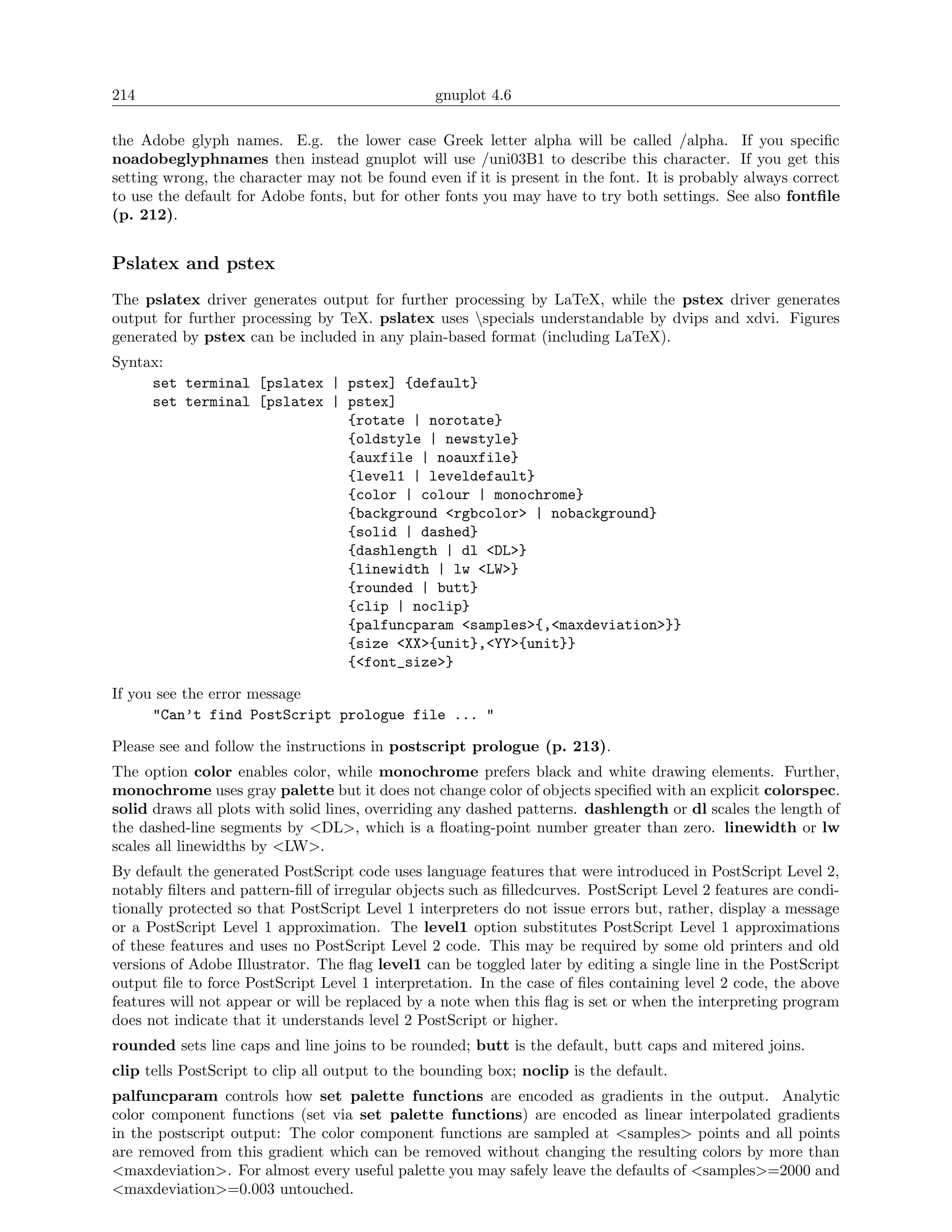 214                                              gnuplot 4.6

the Adobe glyph names. E.g. the lower case Greek letter alpha will be called /alpha. If you speciﬁc
noadobeglyphnames then instead gnuplot will use /uni03B1 to describe this character. If you get this
setting wrong, the character may not be found even if it is present in the font. It is probably always correct
to use the default for Adobe fonts, but for other fonts you may have to try both settings. See also fontﬁle
(p. 212).


Pslatex and pstex
The pslatex driver generates output for further processing by LaTeX, while the pstex driver generates
output for further processing by TeX. pslatex uses specials understandable by dvips and xdvi. Figures
generated by pstex can be included in any plain-based format (including LaTeX).
Syntax:
     set terminal [pslatex | pstex] {default}
     set terminal [pslatex | pstex]
                             {rotate | norotate}
                             {oldstyle | newstyle}
                             {auxfile | noauxfile}
                             {level1 | leveldefault}
                             {color | colour | monochrome}
                             {background <rgbcolor> | nobackground}
                             {solid | dashed}
                             {dashlength | dl <DL>}
                             {linewidth | lw <LW>}
                             {rounded | butt}
                             {clip | noclip}
                             {palfuncparam <samples>{,<maxdeviation>}}
                             {size <XX>{unit},<YY>{unit}}
                             {<font_size>}

If you see the error message
      "Can’t find PostScript prologue file ... "

Please see and follow the instructions in postscript prologue (p. 213).
The option color enables color, while monochrome prefers black and white drawing elements. Further,
monochrome uses gray palette but it does not change color of objects speciﬁed with an explicit colorspec.
solid draws all plots with solid lines, overriding any dashed patterns. dashlength or dl scales the length of
the dashed-line segments by <DL>, which is a ﬂoating-point number greater than zero. linewidth or lw
scales all linewidths by <LW>.
By default the generated PostScript code uses language features that were introduced in PostScript Level 2,
notably ﬁlters and pattern-ﬁll of irregular objects such as ﬁlledcurves. PostScript Level 2 features are condi-
tionally protected so that PostScript Level 1 interpreters do not issue errors but, rather, display a message
or a PostScript Level 1 approximation. The level1 option substitutes PostScript Level 1 approximations
of these features and uses no PostScript Level 2 code. This may be required by some old printers and old
versions of Adobe Illustrator. The ﬂag level1 can be toggled later by editing a single line in the PostScript
output ﬁle to force PostScript Level 1 interpretation. In the case of ﬁles containing level 2 code, the above
features will not appear or will be replaced by a note when this ﬂag is set or when the interpreting program
does not indicate that it understands level 2 PostScript or higher.
rounded sets line caps and line joins to be rounded; butt is the default, butt caps and mitered joins.
clip tells PostScript to clip all output to the bounding box; noclip is the default.
palfuncparam controls how set palette functions are encoded as gradients in the output. Analytic
color component functions (set via set palette functions) are encoded as linear interpolated gradients
in the postscript output: The color component functions are sampled at <samples> points and all points
are removed from this gradient which can be removed without changing the resulting colors by more than
<maxdeviation>. For almost every useful palette you may safely leave the defaults of <samples>=2000 and
<maxdeviation>=0.003 untouched.
 