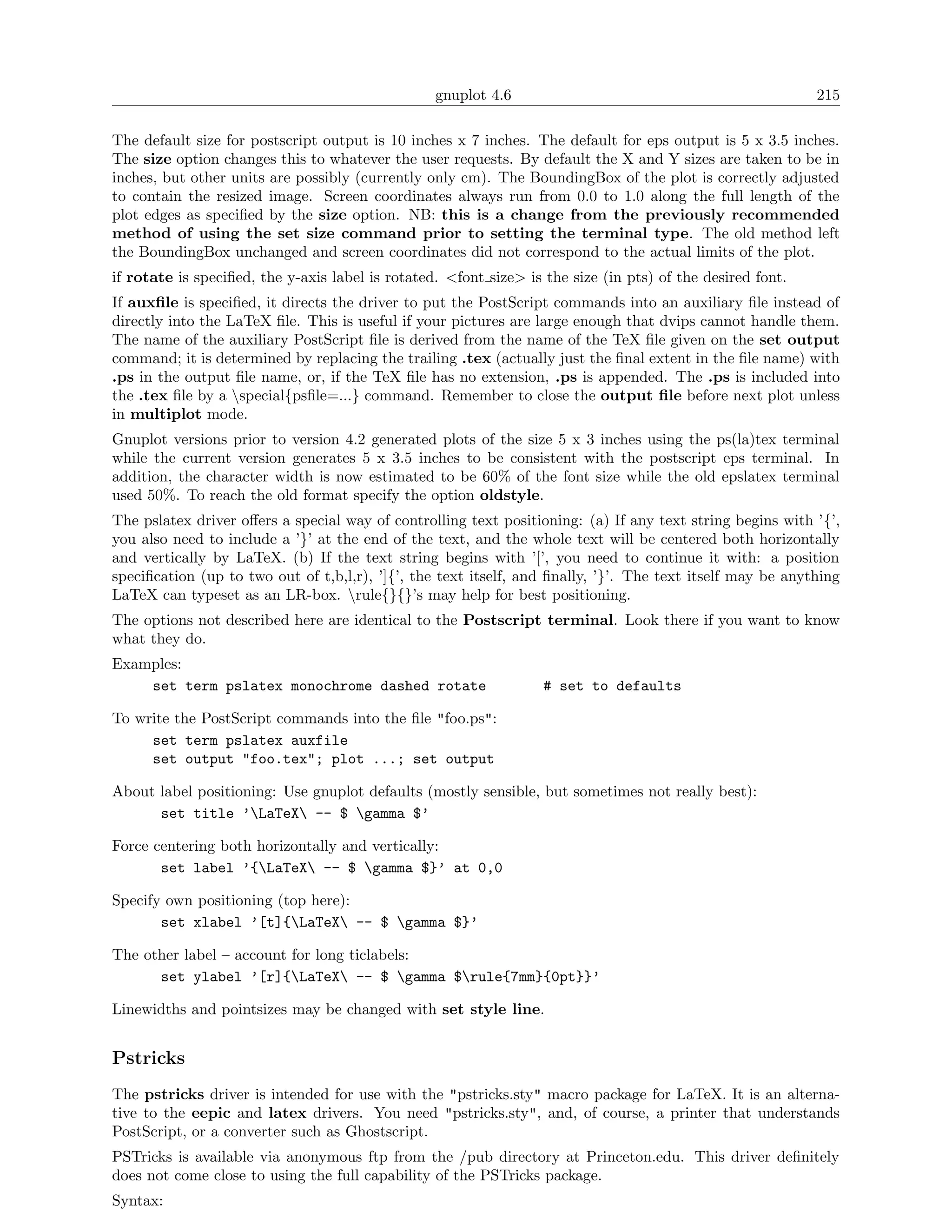 gnuplot 4.6                                               215

The default size for postscript output is 10 inches x 7 inches. The default for eps output is 5 x 3.5 inches.
The size option changes this to whatever the user requests. By default the X and Y sizes are taken to be in
inches, but other units are possibly (currently only cm). The BoundingBox of the plot is correctly adjusted
to contain the resized image. Screen coordinates always run from 0.0 to 1.0 along the full length of the
plot edges as speciﬁed by the size option. NB: this is a change from the previously recommended
method of using the set size command prior to setting the terminal type. The old method left
the BoundingBox unchanged and screen coordinates did not correspond to the actual limits of the plot.
if rotate is speciﬁed, the y-axis label is rotated. <font size> is the size (in pts) of the desired font.
If auxﬁle is speciﬁed, it directs the driver to put the PostScript commands into an auxiliary ﬁle instead of
directly into the LaTeX ﬁle. This is useful if your pictures are large enough that dvips cannot handle them.
The name of the auxiliary PostScript ﬁle is derived from the name of the TeX ﬁle given on the set output
command; it is determined by replacing the trailing .tex (actually just the ﬁnal extent in the ﬁle name) with
.ps in the output ﬁle name, or, if the TeX ﬁle has no extension, .ps is appended. The .ps is included into
the .tex ﬁle by a special{psﬁle=...} command. Remember to close the output ﬁle before next plot unless
in multiplot mode.
Gnuplot versions prior to version 4.2 generated plots of the size 5 x 3 inches using the ps(la)tex terminal
while the current version generates 5 x 3.5 inches to be consistent with the postscript eps terminal. In
addition, the character width is now estimated to be 60% of the font size while the old epslatex terminal
used 50%. To reach the old format specify the option oldstyle.
The pslatex driver oﬀers a special way of controlling text positioning: (a) If any text string begins with ’{’,
you also need to include a ’}’ at the end of the text, and the whole text will be centered both horizontally
and vertically by LaTeX. (b) If the text string begins with ’[’, you need to continue it with: a position
speciﬁcation (up to two out of t,b,l,r), ’]{’, the text itself, and ﬁnally, ’}’. The text itself may be anything
LaTeX can typeset as an LR-box. rule{}{}’s may help for best positioning.
The options not described here are identical to the Postscript terminal. Look there if you want to know
what they do.
Examples:
    set term pslatex monochrome dashed rotate                      # set to defaults

To write the PostScript commands into the ﬁle "foo.ps":
     set term pslatex auxfile
     set output "foo.tex"; plot ...; set output

About label positioning: Use gnuplot defaults (mostly sensible, but sometimes not really best):
      set title ’LaTeX -- $ gamma $’

Force centering both horizontally and vertically:
       set label ’{LaTeX -- $ gamma $}’ at 0,0

Specify own positioning (top here):
       set xlabel ’[t]{LaTeX -- $ gamma $}’

The other label – account for long ticlabels:
      set ylabel ’[r]{LaTeX -- $ gamma $rule{7mm}{0pt}}’

Linewidths and pointsizes may be changed with set style line.


Pstricks
The pstricks driver is intended for use with the "pstricks.sty" macro package for LaTeX. It is an alterna-
tive to the eepic and latex drivers. You need "pstricks.sty", and, of course, a printer that understands
PostScript, or a converter such as Ghostscript.
PSTricks is available via anonymous ftp from the /pub directory at Princeton.edu. This driver deﬁnitely
does not come close to using the full capability of the PSTricks package.
Syntax:
 