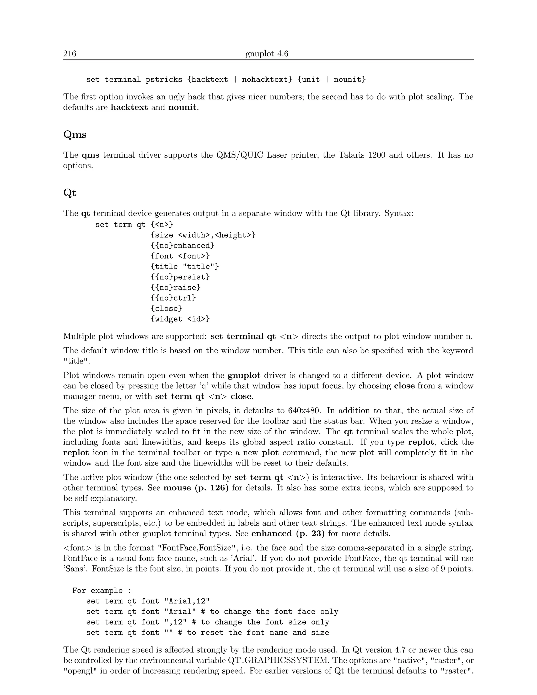 216                                                gnuplot 4.6

      set terminal pstricks {hacktext | nohacktext} {unit | nounit}

The ﬁrst option invokes an ugly hack that gives nicer numbers; the second has to do with plot scaling. The
defaults are hacktext and nounit.


Qms
The qms terminal driver supports the QMS/QUIC Laser printer, the Talaris 1200 and others. It has no
options.


Qt
The qt terminal device generates output in a separate window with the Qt library. Syntax:
        set term qt {<n>}
                      {size <width>,<height>}
                      {{no}enhanced}
                      {font <font>}
                      {title "title"}
                      {{no}persist}
                      {{no}raise}
                      {{no}ctrl}
                      {close}
                      {widget <id>}

Multiple plot windows are supported: set terminal qt <n> directs the output to plot window number n.
The default window title is based on the window number. This title can also be speciﬁed with the keyword
"title".
Plot windows remain open even when the gnuplot driver is changed to a diﬀerent device. A plot window
can be closed by pressing the letter ’q’ while that window has input focus, by choosing close from a window
manager menu, or with set term qt <n> close.
The size of the plot area is given in pixels, it defaults to 640x480. In addition to that, the actual size of
the window also includes the space reserved for the toolbar and the status bar. When you resize a window,
the plot is immediately scaled to ﬁt in the new size of the window. The qt terminal scales the whole plot,
including fonts and linewidths, and keeps its global aspect ratio constant. If you type replot, click the
replot icon in the terminal toolbar or type a new plot command, the new plot will completely ﬁt in the
window and the font size and the linewidths will be reset to their defaults.
The active plot window (the one selected by set term qt <n>) is interactive. Its behaviour is shared with
other terminal types. See mouse (p. 126) for details. It also has some extra icons, which are supposed to
be self-explanatory.
This terminal supports an enhanced text mode, which allows font and other formatting commands (sub-
scripts, superscripts, etc.) to be embedded in labels and other text strings. The enhanced text mode syntax
is shared with other gnuplot terminal types. See enhanced (p. 23) for more details.
<font> is in the format "FontFace,FontSize", i.e. the face and the size comma-separated in a single string.
FontFace is a usual font face name, such as ’Arial’. If you do not provide FontFace, the qt terminal will use
’Sans’. FontSize is the font size, in points. If you do not provide it, the qt terminal will use a size of 9 points.

  For example     :
     set term     qt   font   "Arial,12"
     set term     qt   font   "Arial" # to change the font face only
     set term     qt   font   ",12" # to change the font size only
     set term     qt   font   "" # to reset the font name and size

The Qt rendering speed is aﬀected strongly by the rendering mode used. In Qt version 4.7 or newer this can
be controlled by the environmental variable QT GRAPHICSSYSTEM. The options are "native", "raster", or
"opengl" in order of increasing rendering speed. For earlier versions of Qt the terminal defaults to "raster".
 