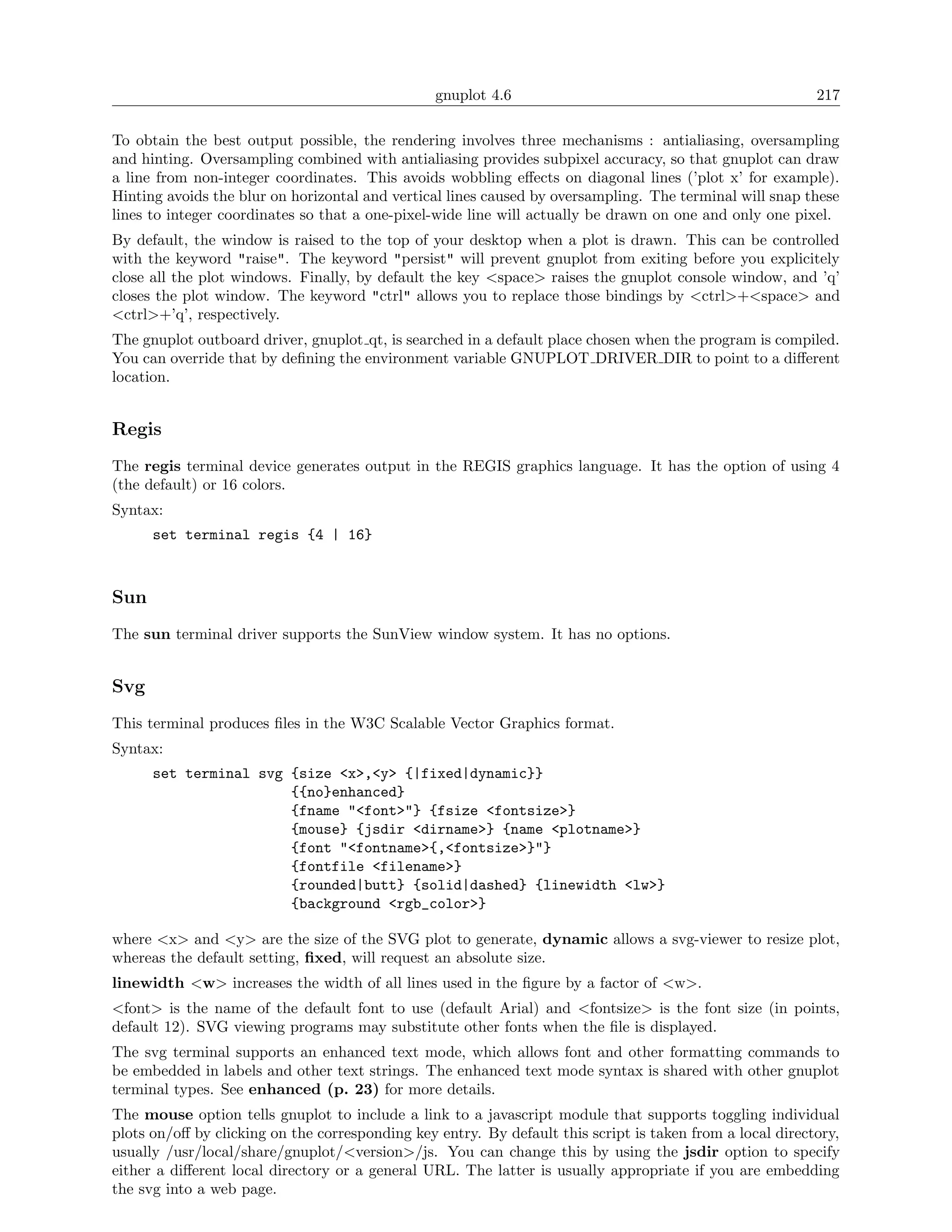 gnuplot 4.6                                               217

To obtain the best output possible, the rendering involves three mechanisms : antialiasing, oversampling
and hinting. Oversampling combined with antialiasing provides subpixel accuracy, so that gnuplot can draw
a line from non-integer coordinates. This avoids wobbling eﬀects on diagonal lines (’plot x’ for example).
Hinting avoids the blur on horizontal and vertical lines caused by oversampling. The terminal will snap these
lines to integer coordinates so that a one-pixel-wide line will actually be drawn on one and only one pixel.
By default, the window is raised to the top of your desktop when a plot is drawn. This can be controlled
with the keyword "raise". The keyword "persist" will prevent gnuplot from exiting before you explicitely
close all the plot windows. Finally, by default the key <space> raises the gnuplot console window, and ’q’
closes the plot window. The keyword "ctrl" allows you to replace those bindings by <ctrl>+<space> and
<ctrl>+’q’, respectively.
The gnuplot outboard driver, gnuplot qt, is searched in a default place chosen when the program is compiled.
You can override that by deﬁning the environment variable GNUPLOT DRIVER DIR to point to a diﬀerent
location.


Regis
The regis terminal device generates output in the REGIS graphics language. It has the option of using 4
(the default) or 16 colors.
Syntax:
      set terminal regis {4 | 16}



Sun
The sun terminal driver supports the SunView window system. It has no options.


Svg
This terminal produces ﬁles in the W3C Scalable Vector Graphics format.
Syntax:
      set terminal svg {size <x>,<y> {|fixed|dynamic}}
                       {{no}enhanced}
                       {fname "<font>"} {fsize <fontsize>}
                       {mouse} {jsdir <dirname>} {name <plotname>}
                       {font "<fontname>{,<fontsize>}"}
                       {fontfile <filename>}
                       {rounded|butt} {solid|dashed} {linewidth <lw>}
                       {background <rgb_color>}

where <x> and <y> are the size of the SVG plot to generate, dynamic allows a svg-viewer to resize plot,
whereas the default setting, ﬁxed, will request an absolute size.
linewidth <w> increases the width of all lines used in the ﬁgure by a factor of <w>.
<font> is the name of the default font to use (default Arial) and <fontsize> is the font size (in points,
default 12). SVG viewing programs may substitute other fonts when the ﬁle is displayed.
The svg terminal supports an enhanced text mode, which allows font and other formatting commands to
be embedded in labels and other text strings. The enhanced text mode syntax is shared with other gnuplot
terminal types. See enhanced (p. 23) for more details.
The mouse option tells gnuplot to include a link to a javascript module that supports toggling individual
plots on/oﬀ by clicking on the corresponding key entry. By default this script is taken from a local directory,
usually /usr/local/share/gnuplot/<version>/js. You can change this by using the jsdir option to specify
either a diﬀerent local directory or a general URL. The latter is usually appropriate if you are embedding
the svg into a web page.
 
