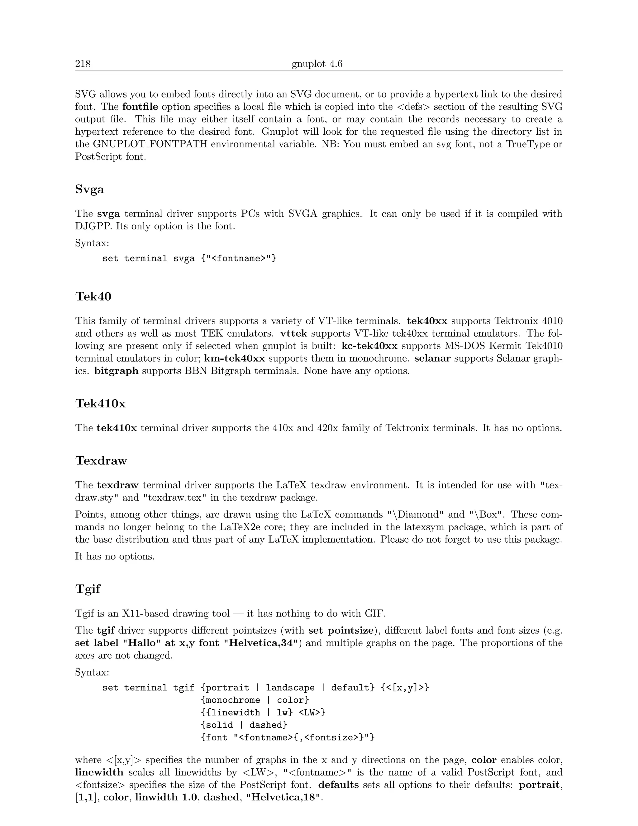 218                                            gnuplot 4.6

SVG allows you to embed fonts directly into an SVG document, or to provide a hypertext link to the desired
font. The fontﬁle option speciﬁes a local ﬁle which is copied into the <defs> section of the resulting SVG
output ﬁle. This ﬁle may either itself contain a font, or may contain the records necessary to create a
hypertext reference to the desired font. Gnuplot will look for the requested ﬁle using the directory list in
the GNUPLOT FONTPATH environmental variable. NB: You must embed an svg font, not a TrueType or
PostScript font.


Svga
The svga terminal driver supports PCs with SVGA graphics. It can only be used if it is compiled with
DJGPP. Its only option is the font.
Syntax:
     set terminal svga {"<fontname>"}


Tek40
This family of terminal drivers supports a variety of VT-like terminals. tek40xx supports Tektronix 4010
and others as well as most TEK emulators. vttek supports VT-like tek40xx terminal emulators. The fol-
lowing are present only if selected when gnuplot is built: kc-tek40xx supports MS-DOS Kermit Tek4010
terminal emulators in color; km-tek40xx supports them in monochrome. selanar supports Selanar graph-
ics. bitgraph supports BBN Bitgraph terminals. None have any options.


Tek410x
The tek410x terminal driver supports the 410x and 420x family of Tektronix terminals. It has no options.


Texdraw
The texdraw terminal driver supports the LaTeX texdraw environment. It is intended for use with "tex-
draw.sty" and "texdraw.tex" in the texdraw package.
Points, among other things, are drawn using the LaTeX commands "Diamond" and "Box". These com-
mands no longer belong to the LaTeX2e core; they are included in the latexsym package, which is part of
the base distribution and thus part of any LaTeX implementation. Please do not forget to use this package.
It has no options.


Tgif
Tgif is an X11-based drawing tool — it has nothing to do with GIF.
The tgif driver supports diﬀerent pointsizes (with set pointsize), diﬀerent label fonts and font sizes (e.g.
set label "Hallo" at x,y font "Helvetica,34") and multiple graphs on the page. The proportions of the
axes are not changed.
Syntax:
     set terminal tgif {portrait | landscape | default} {<[x,y]>}
                       {monochrome | color}
                       {{linewidth | lw} <LW>}
                       {solid | dashed}
                       {font "<fontname>{,<fontsize>}"}

where <[x,y]> speciﬁes the number of graphs in the x and y directions on the page, color enables color,
linewidth scales all linewidths by <LW>, "<fontname>" is the name of a valid PostScript font, and
<fontsize> speciﬁes the size of the PostScript font. defaults sets all options to their defaults: portrait,
[1,1], color, linwidth 1.0, dashed, "Helvetica,18".
 