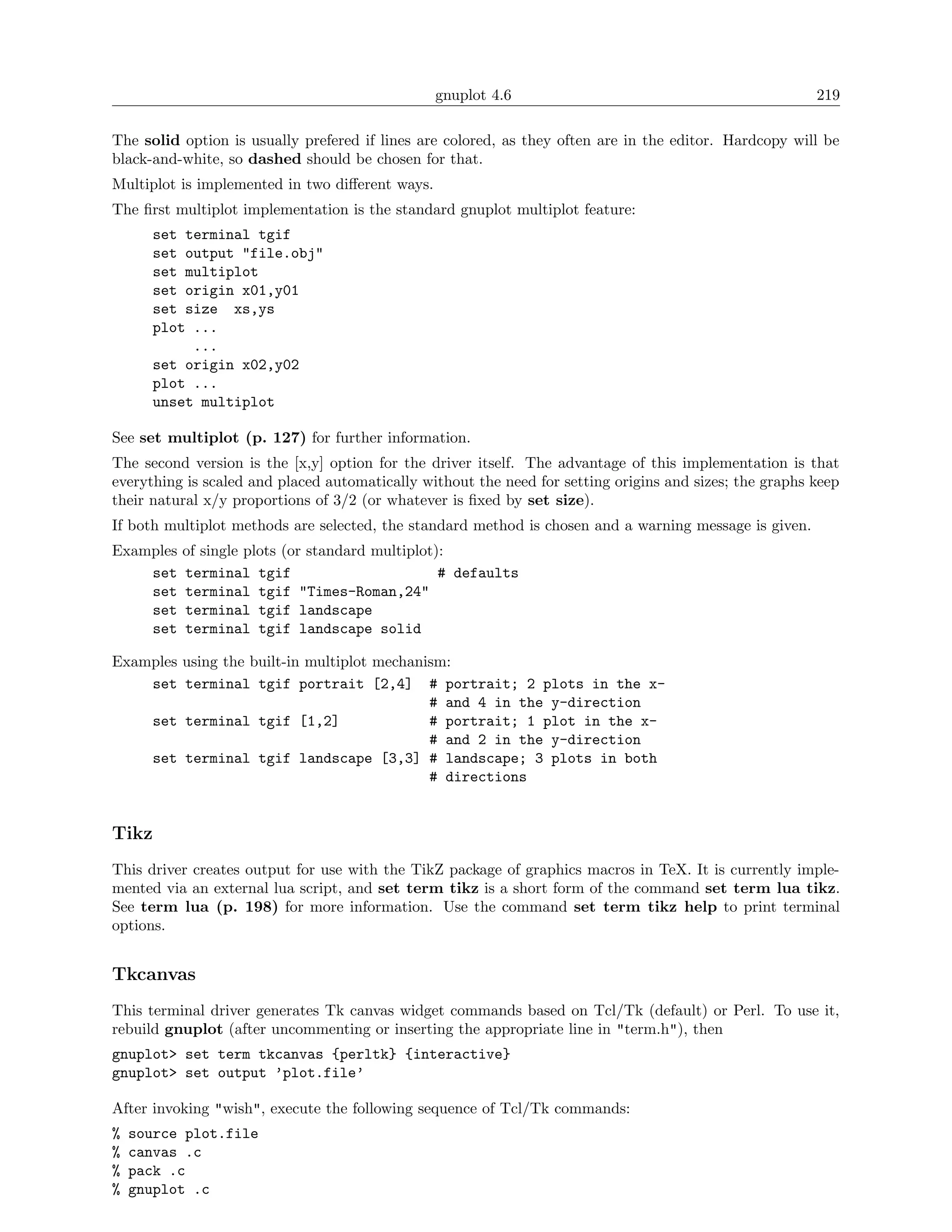 gnuplot 4.6                                             219

The solid option is usually prefered if lines are colored, as they often are in the editor. Hardcopy will be
black-and-white, so dashed should be chosen for that.
Multiplot is implemented in two diﬀerent ways.
The ﬁrst multiplot implementation is the standard gnuplot multiplot feature:
       set terminal tgif
       set output "file.obj"
       set multiplot
       set origin x01,y01
       set size xs,ys
       plot ...
            ...
       set origin x02,y02
       plot ...
       unset multiplot

See set multiplot (p. 127) for further information.
The second version is the [x,y] option for the driver itself. The advantage of this implementation is that
everything is scaled and placed automatically without the need for setting origins and sizes; the graphs keep
their natural x/y proportions of 3/2 (or whatever is ﬁxed by set size).
If both multiplot methods are selected, the standard method is chosen and a warning message is given.
Examples   of single plots (or standard multiplot):
    set    terminal tgif                          # defaults
    set    terminal tgif "Times-Roman,24"
    set    terminal tgif landscape
    set    terminal tgif landscape solid

Examples using the built-in multiplot mechanism:
    set terminal tgif portrait [2,4] # portrait; 2 plots in the x-
                                             # and 4 in the y-direction
    set terminal tgif [1,2]                  # portrait; 1 plot in the x-
                                             # and 2 in the y-direction
    set terminal tgif landscape [3,3] # landscape; 3 plots in both
                                             # directions


Tikz
This driver creates output for use with the TikZ package of graphics macros in TeX. It is currently imple-
mented via an external lua script, and set term tikz is a short form of the command set term lua tikz.
See term lua (p. 198) for more information. Use the command set term tikz help to print terminal
options.


Tkcanvas
This terminal driver generates Tk canvas widget commands based on Tcl/Tk (default) or Perl. To use it,
rebuild gnuplot (after uncommenting or inserting the appropriate line in "term.h"), then
gnuplot> set term tkcanvas {perltk} {interactive}
gnuplot> set output ’plot.file’

After invoking "wish", execute the following sequence of Tcl/Tk commands:
%   source plot.file
%   canvas .c
%   pack .c
%   gnuplot .c
 