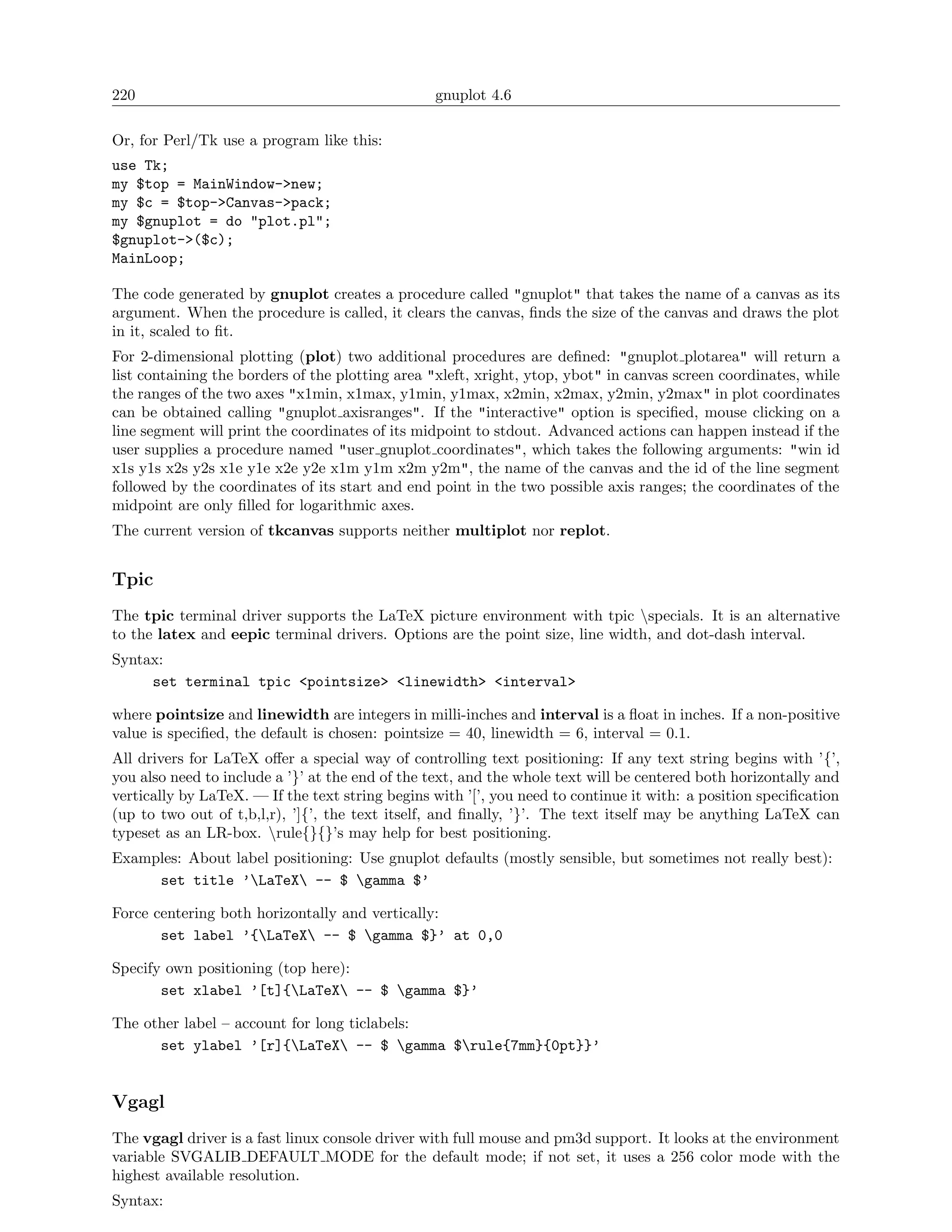 220                                              gnuplot 4.6

Or, for Perl/Tk use a program like this:
use Tk;
my $top = MainWindow->new;
my $c = $top->Canvas->pack;
my $gnuplot = do "plot.pl";
$gnuplot->($c);
MainLoop;

The code generated by gnuplot creates a procedure called "gnuplot" that takes the name of a canvas as its
argument. When the procedure is called, it clears the canvas, ﬁnds the size of the canvas and draws the plot
in it, scaled to ﬁt.
For 2-dimensional plotting (plot) two additional procedures are deﬁned: "gnuplot plotarea" will return a
list containing the borders of the plotting area "xleft, xright, ytop, ybot" in canvas screen coordinates, while
the ranges of the two axes "x1min, x1max, y1min, y1max, x2min, x2max, y2min, y2max" in plot coordinates
can be obtained calling "gnuplot axisranges". If the "interactive" option is speciﬁed, mouse clicking on a
line segment will print the coordinates of its midpoint to stdout. Advanced actions can happen instead if the
user supplies a procedure named "user gnuplot coordinates", which takes the following arguments: "win id
x1s y1s x2s y2s x1e y1e x2e y2e x1m y1m x2m y2m", the name of the canvas and the id of the line segment
followed by the coordinates of its start and end point in the two possible axis ranges; the coordinates of the
midpoint are only ﬁlled for logarithmic axes.
The current version of tkcanvas supports neither multiplot nor replot.


Tpic
The tpic terminal driver supports the LaTeX picture environment with tpic specials. It is an alternative
to the latex and eepic terminal drivers. Options are the point size, line width, and dot-dash interval.
Syntax:
     set terminal tpic <pointsize> <linewidth> <interval>

where pointsize and linewidth are integers in milli-inches and interval is a ﬂoat in inches. If a non-positive
value is speciﬁed, the default is chosen: pointsize = 40, linewidth = 6, interval = 0.1.
All drivers for LaTeX oﬀer a special way of controlling text positioning: If any text string begins with ’{’,
you also need to include a ’}’ at the end of the text, and the whole text will be centered both horizontally and
vertically by LaTeX. — If the text string begins with ’[’, you need to continue it with: a position speciﬁcation
(up to two out of t,b,l,r), ’]{’, the text itself, and ﬁnally, ’}’. The text itself may be anything LaTeX can
typeset as an LR-box. rule{}{}’s may help for best positioning.
Examples: About label positioning: Use gnuplot defaults (mostly sensible, but sometimes not really best):
     set title ’LaTeX -- $ gamma $’

Force centering both horizontally and vertically:
       set label ’{LaTeX -- $ gamma $}’ at 0,0

Specify own positioning (top here):
       set xlabel ’[t]{LaTeX -- $ gamma $}’

The other label – account for long ticlabels:
      set ylabel ’[r]{LaTeX -- $ gamma $rule{7mm}{0pt}}’


Vgagl
The vgagl driver is a fast linux console driver with full mouse and pm3d support. It looks at the environment
variable SVGALIB DEFAULT MODE for the default mode; if not set, it uses a 256 color mode with the
highest available resolution.
Syntax:
 