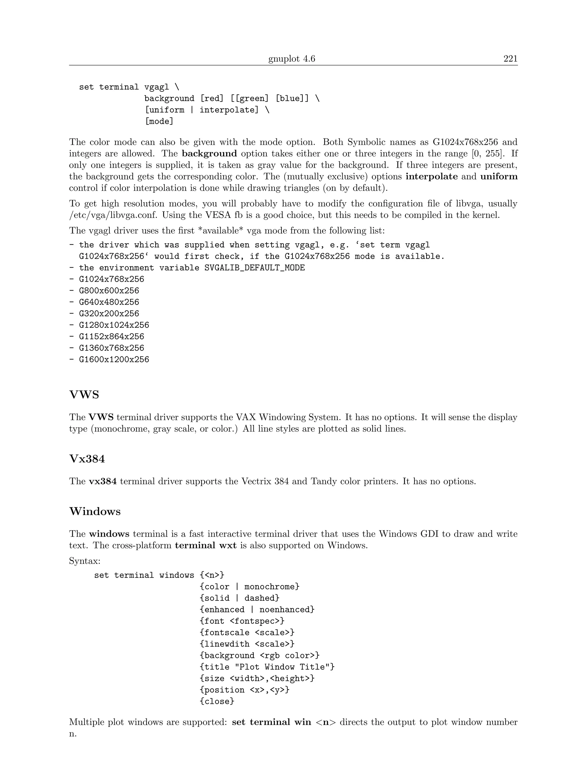 gnuplot 4.6                                             221

  set terminal vgagl 
               background [red] [[green] [blue]] 
               [uniform | interpolate] 
               [mode]

The color mode can also be given with the mode option. Both Symbolic names as G1024x768x256 and
integers are allowed. The background option takes either one or three integers in the range [0, 255]. If
only one integers is supplied, it is taken as gray value for the background. If three integers are present,
the background gets the corresponding color. The (mutually exclusive) options interpolate and uniform
control if color interpolation is done while drawing triangles (on by default).
To get high resolution modes, you will probably have to modify the conﬁguration ﬁle of libvga, usually
/etc/vga/libvga.conf. Using the VESA fb is a good choice, but this needs to be compiled in the kernel.
The vgagl driver uses the ﬁrst *available* vga mode from the following list:
- the driver which was supplied when setting vgagl, e.g. ‘set term vgagl
  G1024x768x256‘ would first check, if the G1024x768x256 mode is available.
- the environment variable SVGALIB_DEFAULT_MODE
- G1024x768x256
- G800x600x256
- G640x480x256
- G320x200x256
- G1280x1024x256
- G1152x864x256
- G1360x768x256
- G1600x1200x256


VWS
The VWS terminal driver supports the VAX Windowing System. It has no options. It will sense the display
type (monochrome, gray scale, or color.) All line styles are plotted as solid lines.


Vx384
The vx384 terminal driver supports the Vectrix 384 and Tandy color printers. It has no options.


Windows
The windows terminal is a fast interactive terminal driver that uses the Windows GDI to draw and write
text. The cross-platform terminal wxt is also supported on Windows.
Syntax:
     set terminal windows {<n>}
                          {color | monochrome}
                          {solid | dashed}
                          {enhanced | noenhanced}
                          {font <fontspec>}
                          {fontscale <scale>}
                          {linewdith <scale>}
                          {background <rgb color>}
                          {title "Plot Window Title"}
                          {size <width>,<height>}
                          {position <x>,<y>}
                          {close}

Multiple plot windows are supported: set terminal win <n> directs the output to plot window number
n.
 