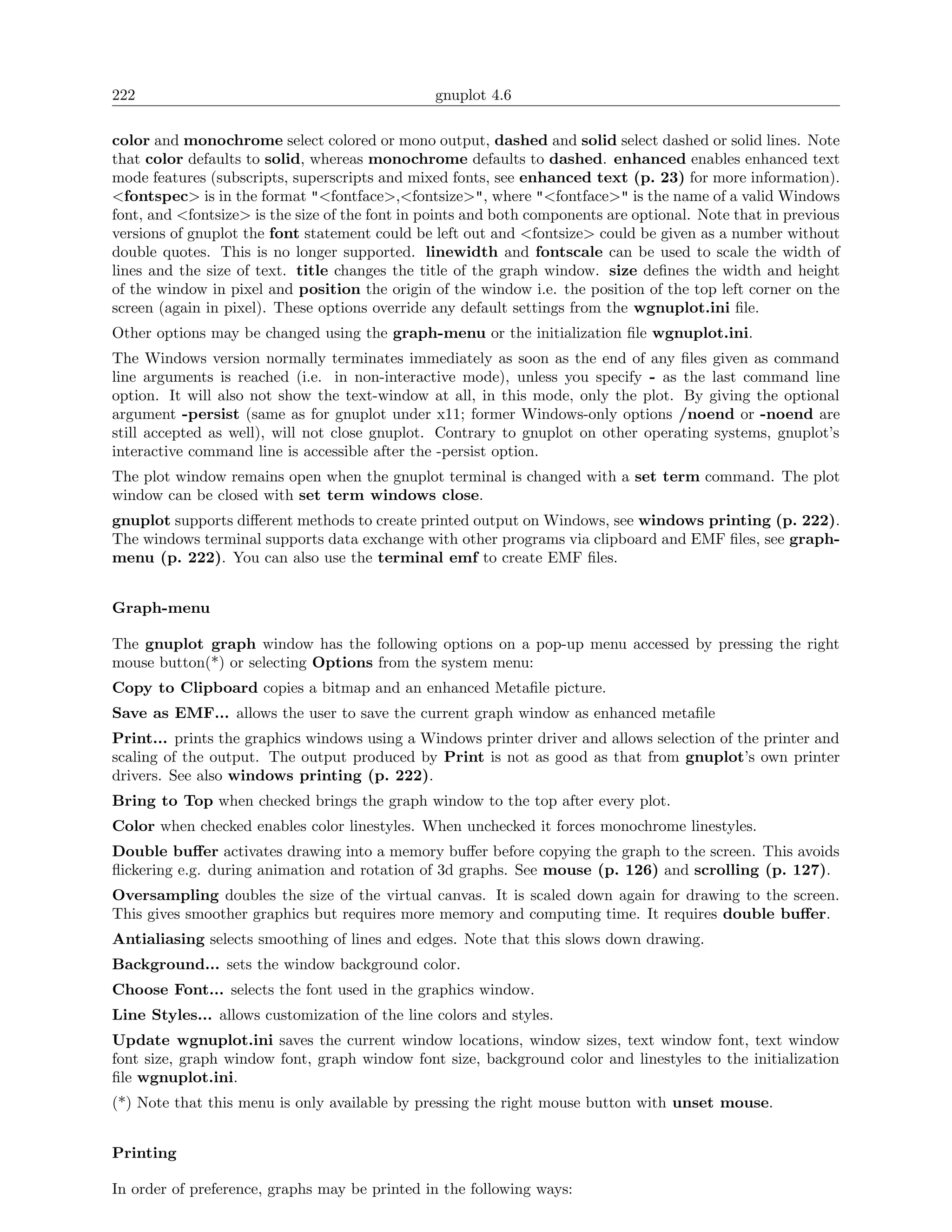 222                                             gnuplot 4.6

color and monochrome select colored or mono output, dashed and solid select dashed or solid lines. Note
that color defaults to solid, whereas monochrome defaults to dashed. enhanced enables enhanced text
mode features (subscripts, superscripts and mixed fonts, see enhanced text (p. 23) for more information).
<fontspec> is in the format "<fontface>,<fontsize>", where "<fontface>" is the name of a valid Windows
font, and <fontsize> is the size of the font in points and both components are optional. Note that in previous
versions of gnuplot the font statement could be left out and <fontsize> could be given as a number without
double quotes. This is no longer supported. linewidth and fontscale can be used to scale the width of
lines and the size of text. title changes the title of the graph window. size deﬁnes the width and height
of the window in pixel and position the origin of the window i.e. the position of the top left corner on the
screen (again in pixel). These options override any default settings from the wgnuplot.ini ﬁle.
Other options may be changed using the graph-menu or the initialization ﬁle wgnuplot.ini.
The Windows version normally terminates immediately as soon as the end of any ﬁles given as command
line arguments is reached (i.e. in non-interactive mode), unless you specify - as the last command line
option. It will also not show the text-window at all, in this mode, only the plot. By giving the optional
argument -persist (same as for gnuplot under x11; former Windows-only options /noend or -noend are
still accepted as well), will not close gnuplot. Contrary to gnuplot on other operating systems, gnuplot’s
interactive command line is accessible after the -persist option.
The plot window remains open when the gnuplot terminal is changed with a set term command. The plot
window can be closed with set term windows close.
gnuplot supports diﬀerent methods to create printed output on Windows, see windows printing (p. 222).
The windows terminal supports data exchange with other programs via clipboard and EMF ﬁles, see graph-
menu (p. 222). You can also use the terminal emf to create EMF ﬁles.


Graph-menu

The gnuplot graph window has the following options on a pop-up menu accessed by pressing the right
mouse button(*) or selecting Options from the system menu:
Copy to Clipboard copies a bitmap and an enhanced Metaﬁle picture.
Save as EMF... allows the user to save the current graph window as enhanced metaﬁle
Print... prints the graphics windows using a Windows printer driver and allows selection of the printer and
scaling of the output. The output produced by Print is not as good as that from gnuplot’s own printer
drivers. See also windows printing (p. 222).
Bring to Top when checked brings the graph window to the top after every plot.
Color when checked enables color linestyles. When unchecked it forces monochrome linestyles.
Double buﬀer activates drawing into a memory buﬀer before copying the graph to the screen. This avoids
ﬂickering e.g. during animation and rotation of 3d graphs. See mouse (p. 126) and scrolling (p. 127).
Oversampling doubles the size of the virtual canvas. It is scaled down again for drawing to the screen.
This gives smoother graphics but requires more memory and computing time. It requires double buﬀer.
Antialiasing selects smoothing of lines and edges. Note that this slows down drawing.
Background... sets the window background color.
Choose Font... selects the font used in the graphics window.
Line Styles... allows customization of the line colors and styles.
Update wgnuplot.ini saves the current window locations, window sizes, text window font, text window
font size, graph window font, graph window font size, background color and linestyles to the initialization
ﬁle wgnuplot.ini.
(*) Note that this menu is only available by pressing the right mouse button with unset mouse.


Printing

In order of preference, graphs may be printed in the following ways:
 