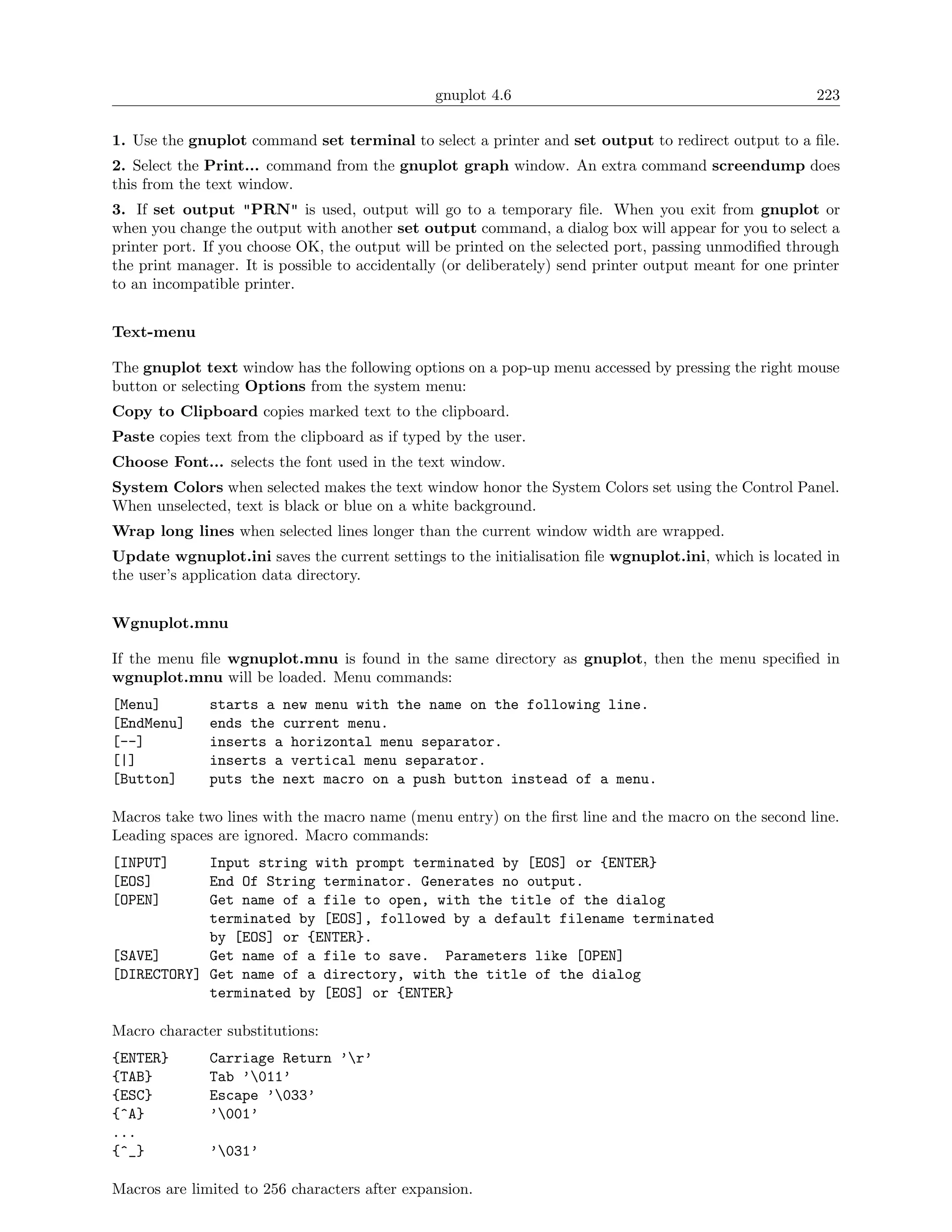 gnuplot 4.6                                              223

1. Use the gnuplot command set terminal to select a printer and set output to redirect output to a ﬁle.
2. Select the Print... command from the gnuplot graph window. An extra command screendump does
this from the text window.
3. If set output "PRN" is used, output will go to a temporary ﬁle. When you exit from gnuplot or
when you change the output with another set output command, a dialog box will appear for you to select a
printer port. If you choose OK, the output will be printed on the selected port, passing unmodiﬁed through
the print manager. It is possible to accidentally (or deliberately) send printer output meant for one printer
to an incompatible printer.


Text-menu

The gnuplot text window has the following options on a pop-up menu accessed by pressing the right mouse
button or selecting Options from the system menu:
Copy to Clipboard copies marked text to the clipboard.
Paste copies text from the clipboard as if typed by the user.
Choose Font... selects the font used in the text window.
System Colors when selected makes the text window honor the System Colors set using the Control Panel.
When unselected, text is black or blue on a white background.
Wrap long lines when selected lines longer than the current window width are wrapped.
Update wgnuplot.ini saves the current settings to the initialisation ﬁle wgnuplot.ini, which is located in
the user’s application data directory.


Wgnuplot.mnu

If the menu ﬁle wgnuplot.mnu is found in the same directory as gnuplot, then the menu speciﬁed in
wgnuplot.mnu will be loaded. Menu commands:
[Menu]        starts a new menu with the name on the following line.
[EndMenu]     ends the current menu.
[--]          inserts a horizontal menu separator.
[|]           inserts a vertical menu separator.
[Button]      puts the next macro on a push button instead of a menu.

Macros take two lines with the macro name (menu entry) on the ﬁrst line and the macro on the second line.
Leading spaces are ignored. Macro commands:
[INPUT]     Input string with prompt terminated by [EOS] or {ENTER}
[EOS]       End Of String terminator. Generates no output.
[OPEN]      Get name of a file to open, with the title of the dialog
            terminated by [EOS], followed by a default filename terminated
            by [EOS] or {ENTER}.
[SAVE]      Get name of a file to save. Parameters like [OPEN]
[DIRECTORY] Get name of a directory, with the title of the dialog
            terminated by [EOS] or {ENTER}

Macro character substitutions:
{ENTER}       Carriage Return ’r’
{TAB}         Tab ’011’
{ESC}         Escape ’033’
{^A}          ’001’
...
{^_}          ’031’

Macros are limited to 256 characters after expansion.
 