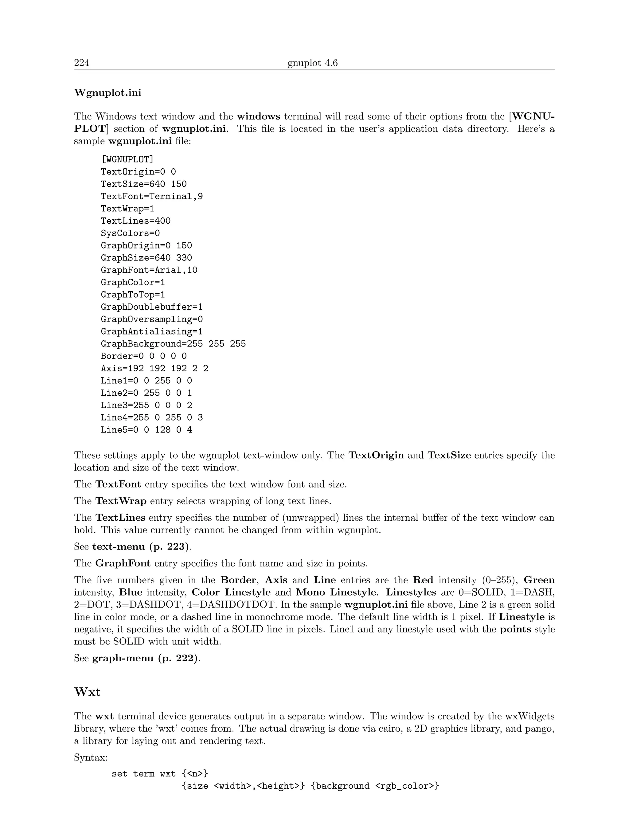 224                                             gnuplot 4.6

Wgnuplot.ini

The Windows text window and the windows terminal will read some of their options from the [WGNU-
PLOT] section of wgnuplot.ini. This ﬁle is located in the user’s application data directory. Here’s a
sample wgnuplot.ini ﬁle:
      [WGNUPLOT]
      TextOrigin=0 0
      TextSize=640 150
      TextFont=Terminal,9
      TextWrap=1
      TextLines=400
      SysColors=0
      GraphOrigin=0 150
      GraphSize=640 330
      GraphFont=Arial,10
      GraphColor=1
      GraphToTop=1
      GraphDoublebuffer=1
      GraphOversampling=0
      GraphAntialiasing=1
      GraphBackground=255 255 255
      Border=0 0 0 0 0
      Axis=192 192 192 2 2
      Line1=0 0 255 0 0
      Line2=0 255 0 0 1
      Line3=255 0 0 0 2
      Line4=255 0 255 0 3
      Line5=0 0 128 0 4

These settings apply to the wgnuplot text-window only. The TextOrigin and TextSize entries specify the
location and size of the text window.
The TextFont entry speciﬁes the text window font and size.
The TextWrap entry selects wrapping of long text lines.
The TextLines entry speciﬁes the number of (unwrapped) lines the internal buﬀer of the text window can
hold. This value currently cannot be changed from within wgnuplot.
See text-menu (p. 223).
The GraphFont entry speciﬁes the font name and size in points.
The ﬁve numbers given in the Border, Axis and Line entries are the Red intensity (0–255), Green
intensity, Blue intensity, Color Linestyle and Mono Linestyle. Linestyles are 0=SOLID, 1=DASH,
2=DOT, 3=DASHDOT, 4=DASHDOTDOT. In the sample wgnuplot.ini ﬁle above, Line 2 is a green solid
line in color mode, or a dashed line in monochrome mode. The default line width is 1 pixel. If Linestyle is
negative, it speciﬁes the width of a SOLID line in pixels. Line1 and any linestyle used with the points style
must be SOLID with unit width.
See graph-menu (p. 222).


Wxt
The wxt terminal device generates output in a separate window. The window is created by the wxWidgets
library, where the ’wxt’ comes from. The actual drawing is done via cairo, a 2D graphics library, and pango,
a library for laying out and rendering text.
Syntax:
          set term wxt {<n>}
                       {size <width>,<height>} {background <rgb_color>}
 