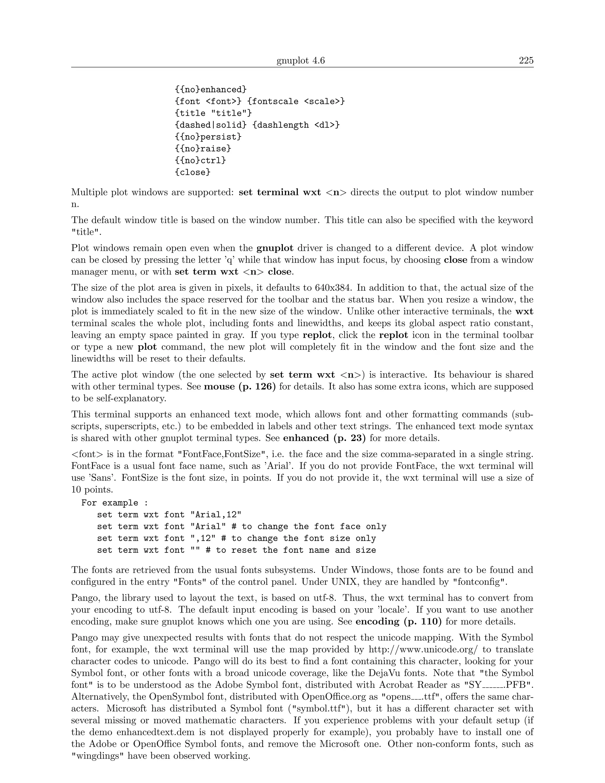 gnuplot 4.6                                                225

                         {{no}enhanced}
                         {font <font>} {fontscale <scale>}
                         {title "title"}
                         {dashed|solid} {dashlength <dl>}
                         {{no}persist}
                         {{no}raise}
                         {{no}ctrl}
                         {close}

Multiple plot windows are supported: set terminal wxt <n> directs the output to plot window number
n.
The default window title is based on the window number. This title can also be speciﬁed with the keyword
"title".
Plot windows remain open even when the gnuplot driver is changed to a diﬀerent device. A plot window
can be closed by pressing the letter ’q’ while that window has input focus, by choosing close from a window
manager menu, or with set term wxt <n> close.
The size of the plot area is given in pixels, it defaults to 640x384. In addition to that, the actual size of the
window also includes the space reserved for the toolbar and the status bar. When you resize a window, the
plot is immediately scaled to ﬁt in the new size of the window. Unlike other interactive terminals, the wxt
terminal scales the whole plot, including fonts and linewidths, and keeps its global aspect ratio constant,
leaving an empty space painted in gray. If you type replot, click the replot icon in the terminal toolbar
or type a new plot command, the new plot will completely ﬁt in the window and the font size and the
linewidths will be reset to their defaults.
The active plot window (the one selected by set term wxt <n>) is interactive. Its behaviour is shared
with other terminal types. See mouse (p. 126) for details. It also has some extra icons, which are supposed
to be self-explanatory.
This terminal supports an enhanced text mode, which allows font and other formatting commands (sub-
scripts, superscripts, etc.) to be embedded in labels and other text strings. The enhanced text mode syntax
is shared with other gnuplot terminal types. See enhanced (p. 23) for more details.
<font> is in the format "FontFace,FontSize", i.e. the face and the size comma-separated in a single string.
FontFace is a usual font face name, such as ’Arial’. If you do not provide FontFace, the wxt terminal will
use ’Sans’. FontSize is the font size, in points. If you do not provide it, the wxt terminal will use a size of
10 points.
  For example :
      set term wxt font "Arial,12"
      set term wxt font "Arial" # to change the font face only
      set term wxt font ",12" # to change the font size only
      set term wxt font "" # to reset the font name and size

The fonts are retrieved from the usual fonts subsystems. Under Windows, those fonts are to be found and
conﬁgured in the entry "Fonts" of the control panel. Under UNIX, they are handled by "fontconﬁg".
Pango, the library used to layout the text, is based on utf-8. Thus, the wxt terminal has to convert from
your encoding to utf-8. The default input encoding is based on your ’locale’. If you want to use another
encoding, make sure gnuplot knows which one you are using. See encoding (p. 110) for more details.
Pango may give unexpected results with fonts that do not respect the unicode mapping. With the Symbol
font, for example, the wxt terminal will use the map provided by http://www.unicode.org/ to translate
character codes to unicode. Pango will do its best to ﬁnd a font containing this character, looking for your
Symbol font, or other fonts with a broad unicode coverage, like the DejaVu fonts. Note that "the Symbol
font" is to be understood as the Adobe Symbol font, distributed with Acrobat Reader as "SY           .PFB".
Alternatively, the OpenSymbol font, distributed with OpenOﬃce.org as "opens .ttf", oﬀers the same char-
acters. Microsoft has distributed a Symbol font ("symbol.ttf"), but it has a diﬀerent character set with
several missing or moved mathematic characters. If you experience problems with your default setup (if
the demo enhancedtext.dem is not displayed properly for example), you probably have to install one of
the Adobe or OpenOﬃce Symbol fonts, and remove the Microsoft one. Other non-conform fonts, such as
"wingdings" have been observed working.
 