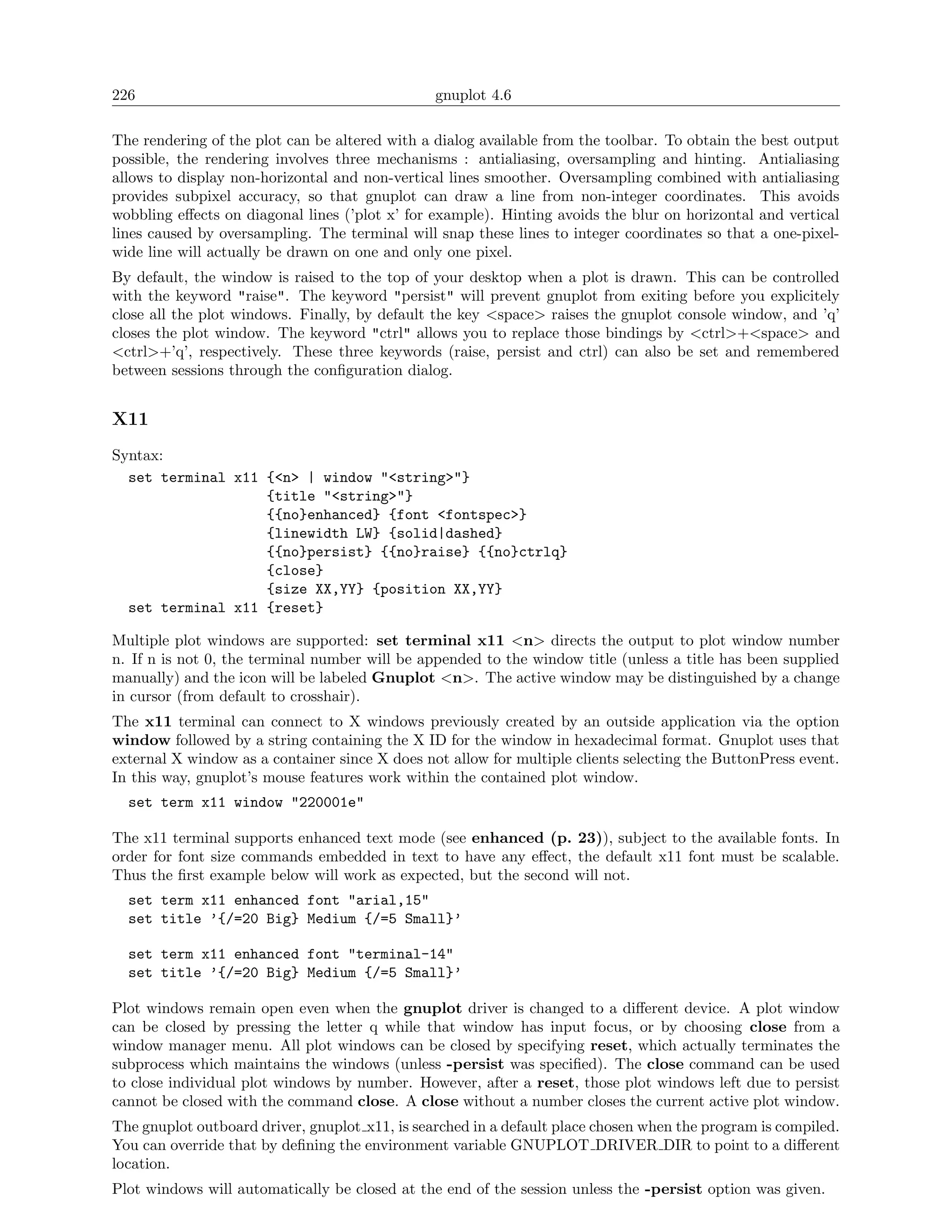 226                                             gnuplot 4.6

The rendering of the plot can be altered with a dialog available from the toolbar. To obtain the best output
possible, the rendering involves three mechanisms : antialiasing, oversampling and hinting. Antialiasing
allows to display non-horizontal and non-vertical lines smoother. Oversampling combined with antialiasing
provides subpixel accuracy, so that gnuplot can draw a line from non-integer coordinates. This avoids
wobbling eﬀects on diagonal lines (’plot x’ for example). Hinting avoids the blur on horizontal and vertical
lines caused by oversampling. The terminal will snap these lines to integer coordinates so that a one-pixel-
wide line will actually be drawn on one and only one pixel.
By default, the window is raised to the top of your desktop when a plot is drawn. This can be controlled
with the keyword "raise". The keyword "persist" will prevent gnuplot from exiting before you explicitely
close all the plot windows. Finally, by default the key <space> raises the gnuplot console window, and ’q’
closes the plot window. The keyword "ctrl" allows you to replace those bindings by <ctrl>+<space> and
<ctrl>+’q’, respectively. These three keywords (raise, persist and ctrl) can also be set and remembered
between sessions through the conﬁguration dialog.


X11
Syntax:
  set terminal x11 {<n> | window "<string>"}
                   {title "<string>"}
                   {{no}enhanced} {font <fontspec>}
                   {linewidth LW} {solid|dashed}
                   {{no}persist} {{no}raise} {{no}ctrlq}
                   {close}
                   {size XX,YY} {position XX,YY}
  set terminal x11 {reset}

Multiple plot windows are supported: set terminal x11 <n> directs the output to plot window number
n. If n is not 0, the terminal number will be appended to the window title (unless a title has been supplied
manually) and the icon will be labeled Gnuplot <n>. The active window may be distinguished by a change
in cursor (from default to crosshair).
The x11 terminal can connect to X windows previously created by an outside application via the option
window followed by a string containing the X ID for the window in hexadecimal format. Gnuplot uses that
external X window as a container since X does not allow for multiple clients selecting the ButtonPress event.
In this way, gnuplot’s mouse features work within the contained plot window.
  set term x11 window "220001e"

The x11 terminal supports enhanced text mode (see enhanced (p. 23)), subject to the available fonts. In
order for font size commands embedded in text to have any eﬀect, the default x11 font must be scalable.
Thus the ﬁrst example below will work as expected, but the second will not.
  set term x11 enhanced font "arial,15"
  set title ’{/=20 Big} Medium {/=5 Small}’

  set term x11 enhanced font "terminal-14"
  set title ’{/=20 Big} Medium {/=5 Small}’

Plot windows remain open even when the gnuplot driver is changed to a diﬀerent device. A plot window
can be closed by pressing the letter q while that window has input focus, or by choosing close from a
window manager menu. All plot windows can be closed by specifying reset, which actually terminates the
subprocess which maintains the windows (unless -persist was speciﬁed). The close command can be used
to close individual plot windows by number. However, after a reset, those plot windows left due to persist
cannot be closed with the command close. A close without a number closes the current active plot window.
The gnuplot outboard driver, gnuplot x11, is searched in a default place chosen when the program is compiled.
You can override that by deﬁning the environment variable GNUPLOT DRIVER DIR to point to a diﬀerent
location.
Plot windows will automatically be closed at the end of the session unless the -persist option was given.
 