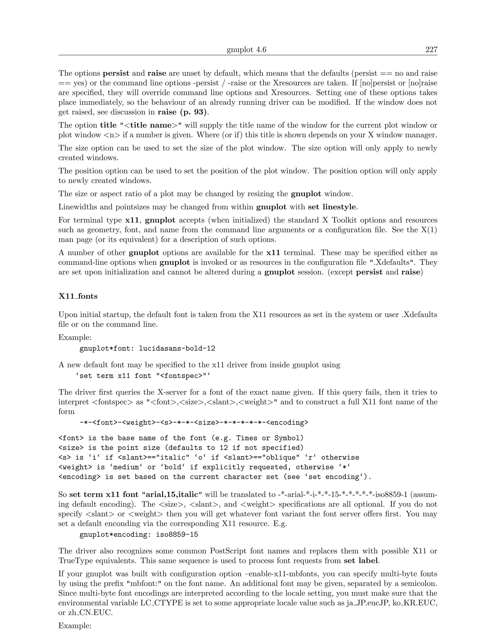 gnuplot 4.6                                               227

The options persist and raise are unset by default, which means that the defaults (persist == no and raise
== yes) or the command line options -persist / -raise or the Xresources are taken. If [no]persist or [no]raise
are speciﬁed, they will override command line options and Xresources. Setting one of these options takes
place immediately, so the behaviour of an already running driver can be modiﬁed. If the window does not
get raised, see discussion in raise (p. 93).
The option title "<title name>" will supply the title name of the window for the current plot window or
plot window <n> if a number is given. Where (or if) this title is shown depends on your X window manager.
The size option can be used to set the size of the plot window. The size option will only apply to newly
created windows.
The position option can be used to set the position of the plot window. The position option will only apply
to newly created windows.
The size or aspect ratio of a plot may be changed by resizing the gnuplot window.
Linewidths and pointsizes may be changed from within gnuplot with set linestyle.
For terminal type x11, gnuplot accepts (when initialized) the standard X Toolkit options and resources
such as geometry, font, and name from the command line arguments or a conﬁguration ﬁle. See the X(1)
man page (or its equivalent) for a description of such options.
A number of other gnuplot options are available for the x11 terminal. These may be speciﬁed either as
command-line options when gnuplot is invoked or as resources in the conﬁguration ﬁle ".Xdefaults". They
are set upon initialization and cannot be altered during a gnuplot session. (except persist and raise)

X11 fonts

Upon initial startup, the default font is taken from the X11 resources as set in the system or user .Xdefaults
ﬁle or on the command line.
Example:
    gnuplot*font: lucidasans-bold-12

A new default font may be speciﬁed to the x11 driver from inside gnuplot using
    ‘set term x11 font "<fontspec>"‘

The driver ﬁrst queries the X-server for a font of the exact name given. If this query fails, then it tries to
interpret <fontspec> as "<font>,<size>,<slant>,<weight>" and to construct a full X11 font name of the
form
      -*-<font>-<weight>-<s>-*-*-<size>-*-*-*-*-*-<encoding>
<font> is the base name of the font (e.g. Times or Symbol)
<size> is the point size (defaults to 12 if not specified)
<s> is ‘i‘ if <slant>=="italic" ‘o‘ if <slant>=="oblique" ‘r‘ otherwise
<weight> is ‘medium‘ or ‘bold‘ if explicitly requested, otherwise ‘*‘
<encoding> is set based on the current character set (see ‘set encoding‘).

So set term x11 font "arial,15,italic" will be translated to -*-arial-*-i-*-*-15-*-*-*-*-*-iso8859-1 (assum-
ing default encoding). The <size>, <slant>, and <weight> speciﬁcations are all optional. If you do not
specify <slant> or <weight> then you will get whatever font variant the font server oﬀers ﬁrst. You may
set a default enconding via the corresponding X11 resource. E.g.
      gnuplot*encoding: iso8859-15

The driver also recognizes some common PostScript font names and replaces them with possible X11 or
TrueType equivalents. This same sequence is used to process font requests from set label.
If your gnuplot was built with conﬁguration option –enable-x11-mbfonts, you can specify multi-byte fonts
by using the preﬁx "mbfont:" on the font name. An additional font may be given, separated by a semicolon.
Since multi-byte font encodings are interpreted according to the locale setting, you must make sure that the
environmental variable LC CTYPE is set to some appropriate locale value such as ja JP.eucJP, ko KR.EUC,
or zh CN.EUC.
Example:
 