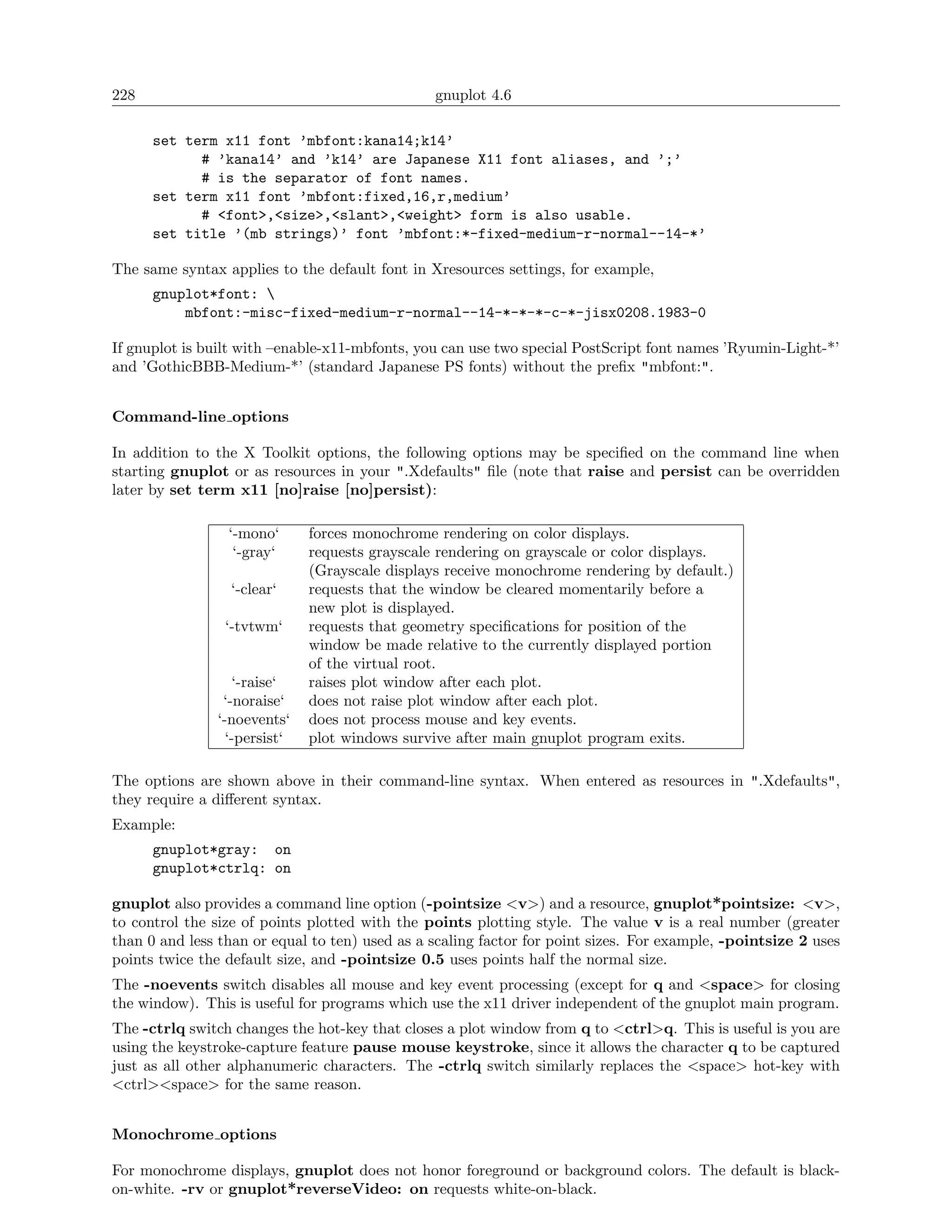 228                                             gnuplot 4.6

      set term x11 font ’mbfont:kana14;k14’
            # ’kana14’ and ’k14’ are Japanese X11 font aliases, and ’;’
            # is the separator of font names.
      set term x11 font ’mbfont:fixed,16,r,medium’
            # <font>,<size>,<slant>,<weight> form is also usable.
      set title ’(mb strings)’ font ’mbfont:*-fixed-medium-r-normal--14-*’

The same syntax applies to the default font in Xresources settings, for example,
      gnuplot*font: 
          mbfont:-misc-fixed-medium-r-normal--14-*-*-*-c-*-jisx0208.1983-0

If gnuplot is built with –enable-x11-mbfonts, you can use two special PostScript font names ’Ryumin-Light-*’
and ’GothicBBB-Medium-*’ (standard Japanese PS fonts) without the preﬁx "mbfont:".


Command-line options

In addition to the X Toolkit options, the following options may be speciﬁed on the command line when
starting gnuplot or as resources in your ".Xdefaults" ﬁle (note that raise and persist can be overridden
later by set term x11 [no]raise [no]persist):

                 ‘-mono‘      forces monochrome rendering on color displays.
                  ‘-gray‘     requests grayscale rendering on grayscale or color displays.
                              (Grayscale displays receive monochrome rendering by default.)
                  ‘-clear‘    requests that the window be cleared momentarily before a
                              new plot is displayed.
                 ‘-tvtwm‘     requests that geometry speciﬁcations for position of the
                              window be made relative to the currently displayed portion
                              of the virtual root.
                  ‘-raise‘    raises plot window after each plot.
                ‘-noraise‘    does not raise plot window after each plot.
               ‘-noevents‘    does not process mouse and key events.
                 ‘-persist‘   plot windows survive after main gnuplot program exits.

The options are shown above in their command-line syntax. When entered as resources in ".Xdefaults",
they require a diﬀerent syntax.
Example:
      gnuplot*gray: on
      gnuplot*ctrlq: on

gnuplot also provides a command line option (-pointsize <v>) and a resource, gnuplot*pointsize: <v>,
to control the size of points plotted with the points plotting style. The value v is a real number (greater
than 0 and less than or equal to ten) used as a scaling factor for point sizes. For example, -pointsize 2 uses
points twice the default size, and -pointsize 0.5 uses points half the normal size.
The -noevents switch disables all mouse and key event processing (except for q and <space> for closing
the window). This is useful for programs which use the x11 driver independent of the gnuplot main program.
The -ctrlq switch changes the hot-key that closes a plot window from q to <ctrl>q. This is useful is you are
using the keystroke-capture feature pause mouse keystroke, since it allows the character q to be captured
just as all other alphanumeric characters. The -ctrlq switch similarly replaces the <space> hot-key with
<ctrl><space> for the same reason.


Monochrome options

For monochrome displays, gnuplot does not honor foreground or background colors. The default is black-
on-white. -rv or gnuplot*reverseVideo: on requests white-on-black.
 
