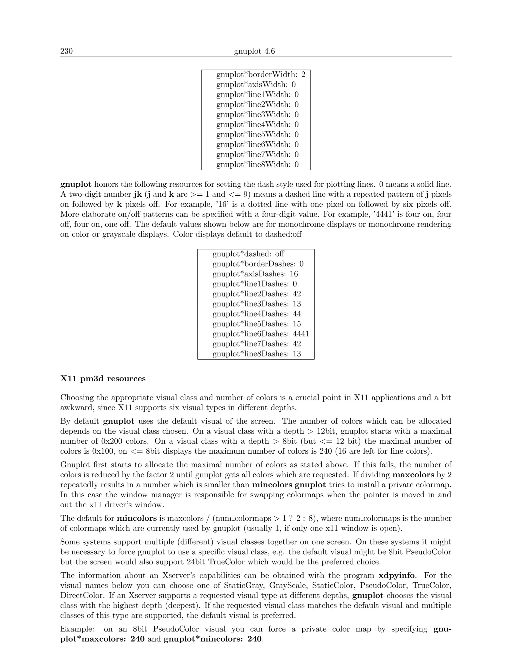 230                                              gnuplot 4.6

                                            gnuplot*borderWidth: 2
                                            gnuplot*axisWidth: 0
                                            gnuplot*line1Width: 0
                                            gnuplot*line2Width: 0
                                            gnuplot*line3Width: 0
                                            gnuplot*line4Width: 0
                                            gnuplot*line5Width: 0
                                            gnuplot*line6Width: 0
                                            gnuplot*line7Width: 0
                                            gnuplot*line8Width: 0

gnuplot honors the following resources for setting the dash style used for plotting lines. 0 means a solid line.
A two-digit number jk (j and k are >= 1 and <= 9) means a dashed line with a repeated pattern of j pixels
on followed by k pixels oﬀ. For example, ’16’ is a dotted line with one pixel on followed by six pixels oﬀ.
More elaborate on/oﬀ patterns can be speciﬁed with a four-digit value. For example, ’4441’ is four on, four
oﬀ, four on, one oﬀ. The default values shown below are for monochrome displays or monochrome rendering
on color or grayscale displays. Color displays default to dashed:oﬀ

                                           gnuplot*dashed: oﬀ
                                           gnuplot*borderDashes: 0
                                           gnuplot*axisDashes: 16
                                           gnuplot*line1Dashes: 0
                                           gnuplot*line2Dashes: 42
                                           gnuplot*line3Dashes: 13
                                           gnuplot*line4Dashes: 44
                                           gnuplot*line5Dashes: 15
                                           gnuplot*line6Dashes: 4441
                                           gnuplot*line7Dashes: 42
                                           gnuplot*line8Dashes: 13

X11 pm3d resources

Choosing the appropriate visual class and number of colors is a crucial point in X11 applications and a bit
awkward, since X11 supports six visual types in diﬀerent depths.
By default gnuplot uses the default visual of the screen. The number of colors which can be allocated
depends on the visual class chosen. On a visual class with a depth > 12bit, gnuplot starts with a maximal
number of 0x200 colors. On a visual class with a depth > 8bit (but <= 12 bit) the maximal number of
colors is 0x100, on <= 8bit displays the maximum number of colors is 240 (16 are left for line colors).
Gnuplot ﬁrst starts to allocate the maximal number of colors as stated above. If this fails, the number of
colors is reduced by the factor 2 until gnuplot gets all colors which are requested. If dividing maxcolors by 2
repeatedly results in a number which is smaller than mincolors gnuplot tries to install a private colormap.
In this case the window manager is responsible for swapping colormaps when the pointer is moved in and
out the x11 driver’s window.
The default for mincolors is maxcolors / (num colormaps > 1 ? 2 : 8), where num colormaps is the number
of colormaps which are currently used by gnuplot (usually 1, if only one x11 window is open).
Some systems support multiple (diﬀerent) visual classes together on one screen. On these systems it might
be necessary to force gnuplot to use a speciﬁc visual class, e.g. the default visual might be 8bit PseudoColor
but the screen would also support 24bit TrueColor which would be the preferred choice.
The information about an Xserver’s capabilities can be obtained with the program xdpyinfo. For the
visual names below you can choose one of StaticGray, GrayScale, StaticColor, PseudoColor, TrueColor,
DirectColor. If an Xserver supports a requested visual type at diﬀerent depths, gnuplot chooses the visual
class with the highest depth (deepest). If the requested visual class matches the default visual and multiple
classes of this type are supported, the default visual is preferred.
Example: on an 8bit PseudoColor visual you can force a private color map by specifying gnu-
plot*maxcolors: 240 and gnuplot*mincolors: 240.
 