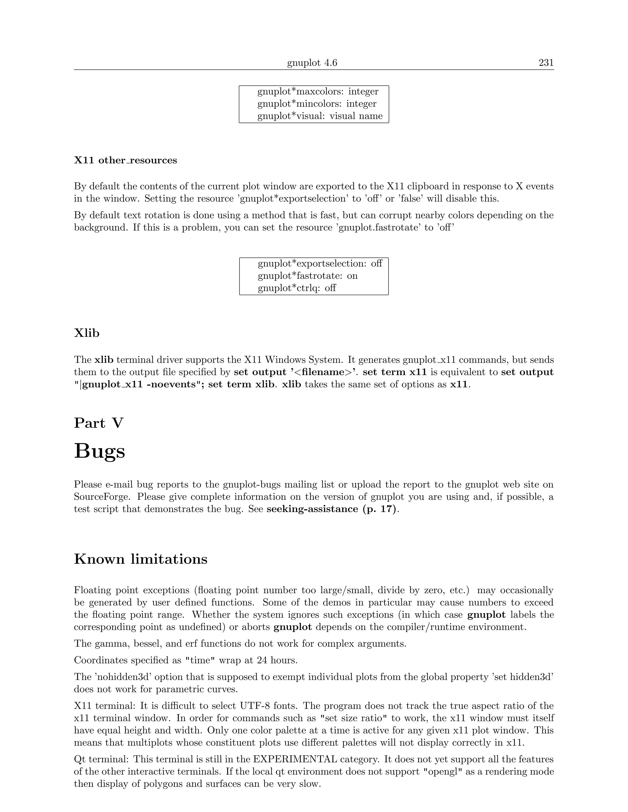 gnuplot 4.6                                              231

                                         gnuplot*maxcolors: integer
                                         gnuplot*mincolors: integer
                                         gnuplot*visual: visual name



X11 other resources

By default the contents of the current plot window are exported to the X11 clipboard in response to X events
in the window. Setting the resource ’gnuplot*exportselection’ to ’oﬀ’ or ’false’ will disable this.
By default text rotation is done using a method that is fast, but can corrupt nearby colors depending on the
background. If this is a problem, you can set the resource ’gnuplot.fastrotate’ to ’oﬀ’


                                         gnuplot*exportselection: oﬀ
                                         gnuplot*fastrotate: on
                                         gnuplot*ctrlq: oﬀ



Xlib

The xlib terminal driver supports the X11 Windows System. It generates gnuplot x11 commands, but sends
them to the output ﬁle speciﬁed by set output ’<ﬁlename>’. set term x11 is equivalent to set output
"|gnuplot x11 -noevents"; set term xlib. xlib takes the same set of options as x11.


Part V

Bugs
Please e-mail bug reports to the gnuplot-bugs mailing list or upload the report to the gnuplot web site on
SourceForge. Please give complete information on the version of gnuplot you are using and, if possible, a
test script that demonstrates the bug. See seeking-assistance (p. 17).




Known limitations

Floating point exceptions (ﬂoating point number too large/small, divide by zero, etc.) may occasionally
be generated by user deﬁned functions. Some of the demos in particular may cause numbers to exceed
the ﬂoating point range. Whether the system ignores such exceptions (in which case gnuplot labels the
corresponding point as undeﬁned) or aborts gnuplot depends on the compiler/runtime environment.
The gamma, bessel, and erf functions do not work for complex arguments.
Coordinates speciﬁed as "time" wrap at 24 hours.
The ’nohidden3d’ option that is supposed to exempt individual plots from the global property ’set hidden3d’
does not work for parametric curves.
X11 terminal: It is diﬃcult to select UTF-8 fonts. The program does not track the true aspect ratio of the
x11 terminal window. In order for commands such as "set size ratio" to work, the x11 window must itself
have equal height and width. Only one color palette at a time is active for any given x11 plot window. This
means that multiplots whose constituent plots use diﬀerent palettes will not display correctly in x11.
Qt terminal: This terminal is still in the EXPERIMENTAL category. It does not yet support all the features
of the other interactive terminals. If the local qt environment does not support "opengl" as a rendering mode
then display of polygons and surfaces can be very slow.
 