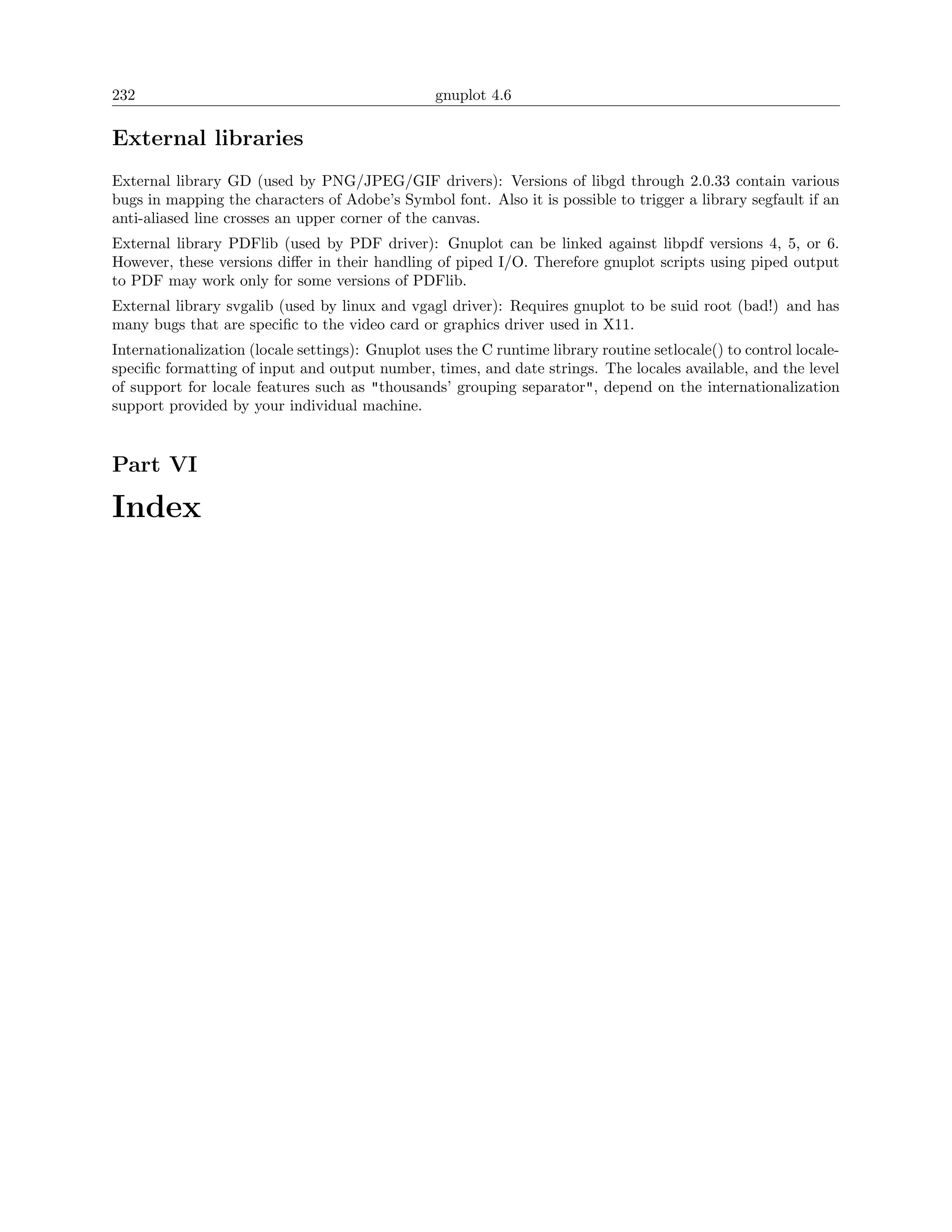 232                                               gnuplot 4.6

External libraries
External library GD (used by PNG/JPEG/GIF drivers): Versions of libgd through 2.0.33 contain various
bugs in mapping the characters of Adobe’s Symbol font. Also it is possible to trigger a library segfault if an
anti-aliased line crosses an upper corner of the canvas.
External library PDFlib (used by PDF driver): Gnuplot can be linked against libpdf versions 4, 5, or 6.
However, these versions diﬀer in their handling of piped I/O. Therefore gnuplot scripts using piped output
to PDF may work only for some versions of PDFlib.
External library svgalib (used by linux and vgagl driver): Requires gnuplot to be suid root (bad!) and has
many bugs that are speciﬁc to the video card or graphics driver used in X11.
Internationalization (locale settings): Gnuplot uses the C runtime library routine setlocale() to control locale-
speciﬁc formatting of input and output number, times, and date strings. The locales available, and the level
of support for locale features such as "thousands’ grouping separator", depend on the internationalization
support provided by your individual machine.


Part VI

Index
 