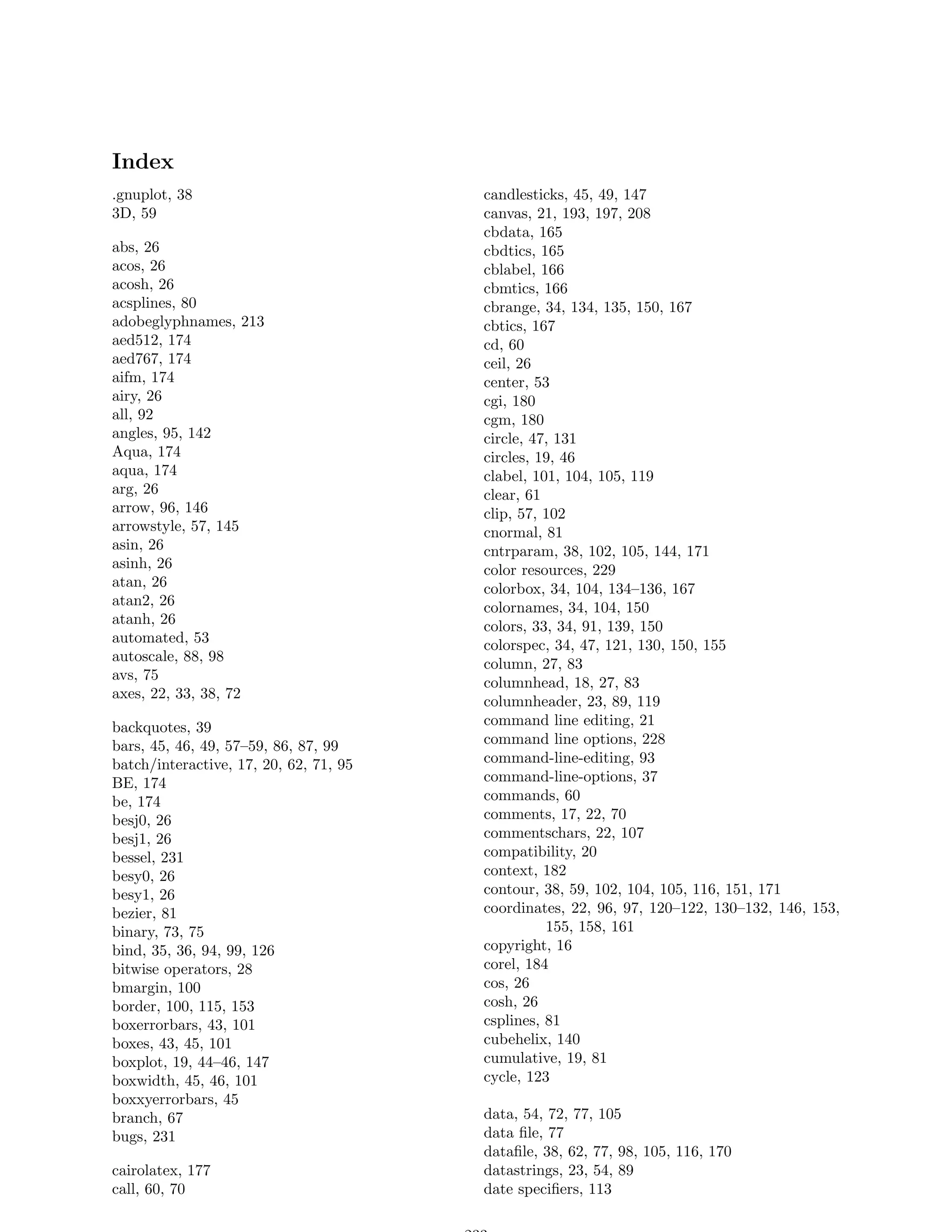 Index
.gnuplot, 38                            candlesticks, 45, 49, 147
3D, 59                                  canvas, 21, 193, 197, 208
                                        cbdata, 165
abs, 26                                 cbdtics, 165
acos, 26                                cblabel, 166
acosh, 26                               cbmtics, 166
acsplines, 80                           cbrange, 34, 134, 135, 150, 167
adobeglyphnames, 213                    cbtics, 167
aed512, 174                             cd, 60
aed767, 174                             ceil, 26
aifm, 174                               center, 53
airy, 26                                cgi, 180
all, 92                                 cgm, 180
angles, 95, 142                         circle, 47, 131
Aqua, 174                               circles, 19, 46
aqua, 174                               clabel, 101, 104, 105, 119
arg, 26                                 clear, 61
arrow, 96, 146                          clip, 57, 102
arrowstyle, 57, 145                     cnormal, 81
asin, 26                                cntrparam, 38, 102, 105, 144, 171
asinh, 26                               color resources, 229
atan, 26                                colorbox, 34, 104, 134–136, 167
atan2, 26                               colornames, 34, 104, 150
atanh, 26                               colors, 33, 34, 91, 139, 150
automated, 53                           colorspec, 34, 47, 121, 130, 150, 155
autoscale, 88, 98                       column, 27, 83
avs, 75
                                        columnhead, 18, 27, 83
axes, 22, 33, 38, 72
                                        columnheader, 23, 89, 119
backquotes, 39                          command line editing, 21
bars, 45, 46, 49, 57–59, 86, 87, 99     command line options, 228
batch/interactive, 17, 20, 62, 71, 95   command-line-editing, 93
BE, 174                                 command-line-options, 37
be, 174                                 commands, 60
besj0, 26                               comments, 17, 22, 70
besj1, 26                               commentschars, 22, 107
bessel, 231                             compatibility, 20
besy0, 26                               context, 182
besy1, 26                               contour, 38, 59, 102, 104, 105, 116, 151, 171
bezier, 81                              coordinates, 22, 96, 97, 120–122, 130–132, 146, 153,
binary, 73, 75                                    155, 158, 161
bind, 35, 36, 94, 99, 126               copyright, 16
bitwise operators, 28                   corel, 184
bmargin, 100                            cos, 26
border, 100, 115, 153                   cosh, 26
boxerrorbars, 43, 101                   csplines, 81
boxes, 43, 45, 101                      cubehelix, 140
boxplot, 19, 44–46, 147                 cumulative, 19, 81
boxwidth, 45, 46, 101                   cycle, 123
boxxyerrorbars, 45
branch, 67                              data, 54, 72, 77, 105
bugs, 231                               data ﬁle, 77
                                        dataﬁle, 38, 62, 77, 98, 105, 116, 170
cairolatex, 177                         datastrings, 23, 54, 89
call, 60, 70                            date speciﬁers, 113
 