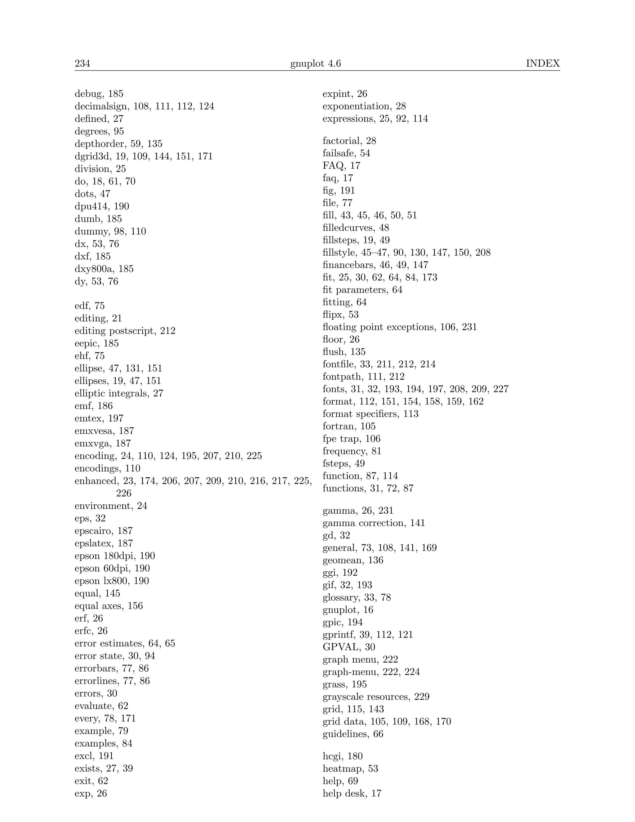 234                                             gnuplot 4.6                                           INDEX

debug, 185                                              expint, 26
decimalsign, 108, 111, 112, 124                         exponentiation, 28
deﬁned, 27                                              expressions, 25, 92, 114
degrees, 95
depthorder, 59, 135                                     factorial, 28
dgrid3d, 19, 109, 144, 151, 171                         failsafe, 54
division, 25                                            FAQ, 17
do, 18, 61, 70                                          faq, 17
dots, 47                                                ﬁg, 191
dpu414, 190                                             ﬁle, 77
dumb, 185                                               ﬁll, 43, 45, 46, 50, 51
dummy, 98, 110                                          ﬁlledcurves, 48
dx, 53, 76                                              ﬁllsteps, 19, 49
dxf, 185                                                ﬁllstyle, 45–47, 90, 130, 147, 150, 208
dxy800a, 185                                            ﬁnancebars, 46, 49, 147
dy, 53, 76                                              ﬁt, 25, 30, 62, 64, 84, 173
                                                        ﬁt parameters, 64
edf, 75                                                 ﬁtting, 64
editing, 21                                             ﬂipx, 53
editing postscript, 212                                 ﬂoating point exceptions, 106, 231
eepic, 185                                              ﬂoor, 26
ehf, 75                                                 ﬂush, 135
ellipse, 47, 131, 151                                   fontﬁle, 33, 211, 212, 214
ellipses, 19, 47, 151                                   fontpath, 111, 212
elliptic integrals, 27                                  fonts, 31, 32, 193, 194, 197, 208, 209, 227
emf, 186                                                format, 112, 151, 154, 158, 159, 162
emtex, 197                                              format speciﬁers, 113
emxvesa, 187                                            fortran, 105
emxvga, 187                                             fpe trap, 106
encoding, 24, 110, 124, 195, 207, 210, 225              frequency, 81
encodings, 110                                          fsteps, 49
enhanced, 23, 174, 206, 207, 209, 210, 216, 217, 225,   function, 87, 114
           226                                          functions, 31, 72, 87
environment, 24                                         gamma, 26, 231
eps, 32                                                 gamma correction, 141
epscairo, 187                                           gd, 32
epslatex, 187                                           general, 73, 108, 141, 169
epson 180dpi, 190                                       geomean, 136
epson 60dpi, 190                                        ggi, 192
epson lx800, 190                                        gif, 32, 193
equal, 145                                              glossary, 33, 78
equal axes, 156                                         gnuplot, 16
erf, 26                                                 gpic, 194
erfc, 26                                                gprintf, 39, 112, 121
error estimates, 64, 65                                 GPVAL, 30
error state, 30, 94                                     graph menu, 222
errorbars, 77, 86                                       graph-menu, 222, 224
errorlines, 77, 86                                      grass, 195
errors, 30                                              grayscale resources, 229
evaluate, 62                                            grid, 115, 143
every, 78, 171                                          grid data, 105, 109, 168, 170
example, 79                                             guidelines, 66
examples, 84
excl, 191                                               hcgi, 180
exists, 27, 39                                          heatmap, 53
exit, 62                                                help, 69
exp, 26                                                 help desk, 17
 