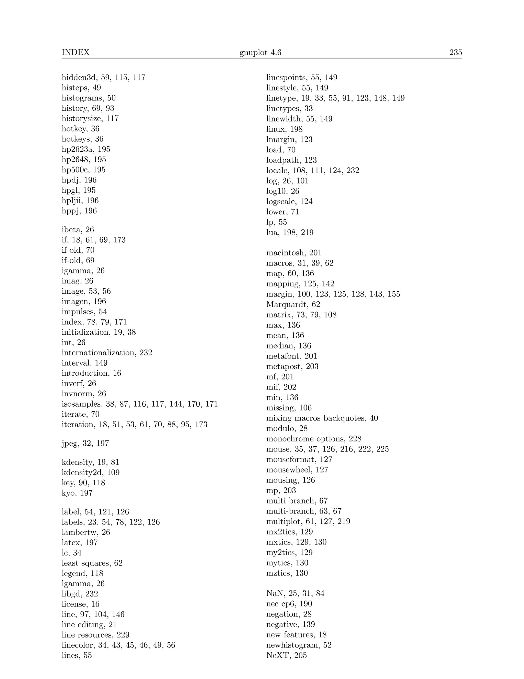 INDEX                                         gnuplot 4.6                                     235

hidden3d, 59, 115, 117                              linespoints, 55, 149
histeps, 49                                         linestyle, 55, 149
histograms, 50                                      linetype, 19, 33, 55, 91, 123, 148, 149
history, 69, 93                                     linetypes, 33
historysize, 117                                    linewidth, 55, 149
hotkey, 36                                          linux, 198
hotkeys, 36                                         lmargin, 123
hp2623a, 195                                        load, 70
hp2648, 195                                         loadpath, 123
hp500c, 195                                         locale, 108, 111, 124, 232
hpdj, 196                                           log, 26, 101
hpgl, 195                                           log10, 26
hpljii, 196                                         logscale, 124
hppj, 196                                           lower, 71
                                                    lp, 55
ibeta, 26                                           lua, 198, 219
if, 18, 61, 69, 173
if old, 70                                          macintosh, 201
if-old, 69                                          macros, 31, 39, 62
igamma, 26                                          map, 60, 136
imag, 26                                            mapping, 125, 142
image, 53, 56                                       margin, 100, 123, 125, 128, 143, 155
imagen, 196                                         Marquardt, 62
impulses, 54                                        matrix, 73, 79, 108
index, 78, 79, 171                                  max, 136
initialization, 19, 38                              mean, 136
int, 26                                             median, 136
internationalization, 232                           metafont, 201
interval, 149                                       metapost, 203
introduction, 16                                    mf, 201
inverf, 26                                          mif, 202
invnorm, 26                                         min, 136
isosamples, 38, 87, 116, 117, 144, 170, 171         missing, 106
iterate, 70                                         mixing macros backquotes, 40
iteration, 18, 51, 53, 61, 70, 88, 95, 173          modulo, 28
                                                    monochrome options, 228
jpeg, 32, 197
                                                    mouse, 35, 37, 126, 216, 222, 225
kdensity, 19, 81                                    mouseformat, 127
kdensity2d, 109                                     mousewheel, 127
key, 90, 118                                        mousing, 126
kyo, 197                                            mp, 203
                                                    multi branch, 67
label, 54, 121, 126                                 multi-branch, 63, 67
labels, 23, 54, 78, 122, 126                        multiplot, 61, 127, 219
lambertw, 26                                        mx2tics, 129
latex, 197                                          mxtics, 129, 130
lc, 34                                              my2tics, 129
least squares, 62                                   mytics, 130
legend, 118                                         mztics, 130
lgamma, 26
libgd, 232                                          NaN, 25, 31, 84
license, 16                                         nec cp6, 190
line, 97, 104, 146                                  negation, 28
line editing, 21                                    negative, 139
line resources, 229                                 new features, 18
linecolor, 34, 43, 45, 46, 49, 56                   newhistogram, 52
lines, 55                                           NeXT, 205
 