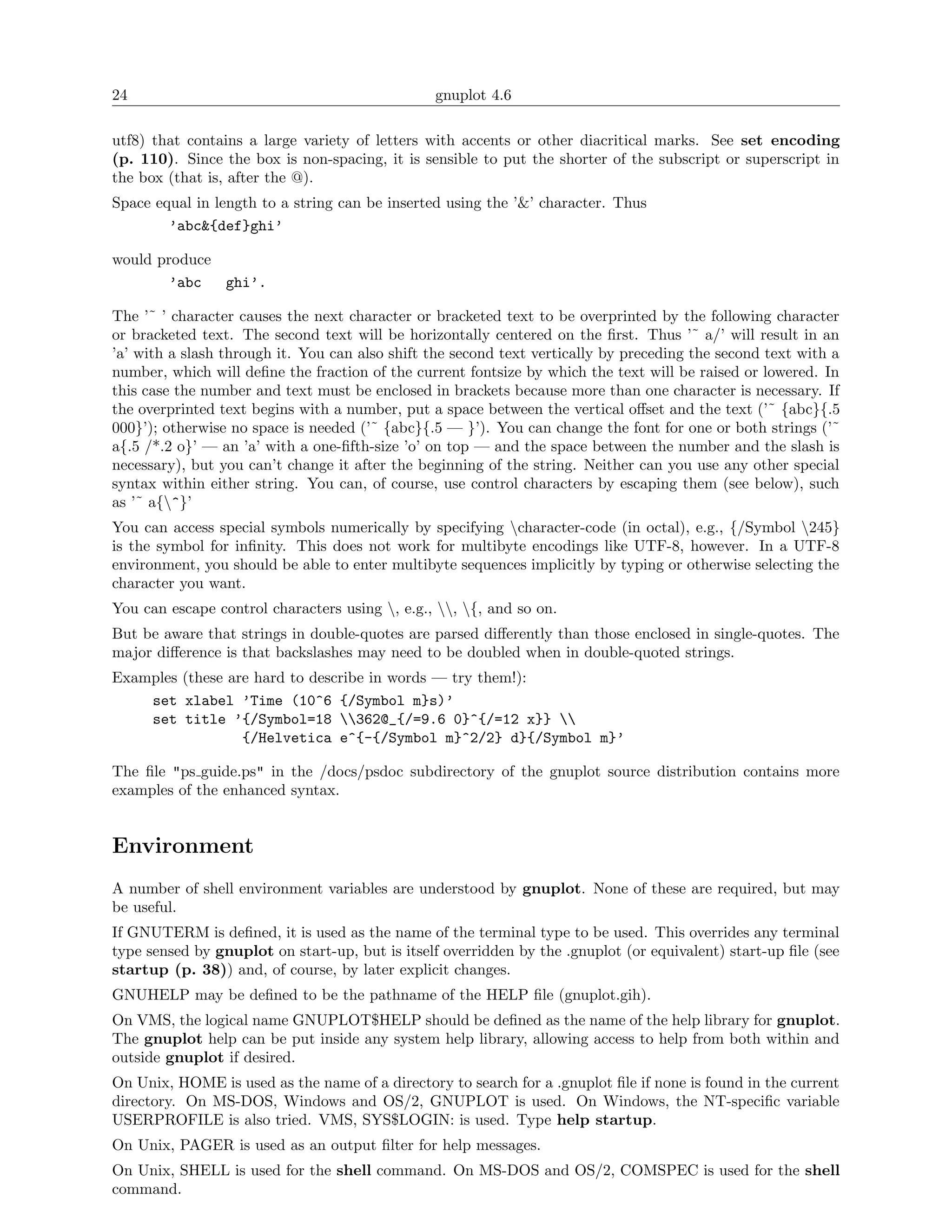 24                                              gnuplot 4.6

utf8) that contains a large variety of letters with accents or other diacritical marks. See set encoding
(p. 110). Since the box is non-spacing, it is sensible to put the shorter of the subscript or superscript in
the box (that is, after the @).
Space equal in length to a string can be inserted using the ’&’ character. Thus
        ’abc&{def}ghi’

would produce
        ’abc  ghi’.

The ’˜ ’ character causes the next character or bracketed text to be overprinted by the following character
or bracketed text. The second text will be horizontally centered on the ﬁrst. Thus ’˜ a/’ will result in an
’a’ with a slash through it. You can also shift the second text vertically by preceding the second text with a
number, which will deﬁne the fraction of the current fontsize by which the text will be raised or lowered. In
this case the number and text must be enclosed in brackets because more than one character is necessary. If
the overprinted text begins with a number, put a space between the vertical oﬀset and the text (’˜ {abc}{.5
000}’); otherwise no space is needed (’˜ {abc}{.5 — }’). You can change the font for one or both strings (’˜
a{.5 /*.2 o}’ — an ’a’ with a one-ﬁfth-size ’o’ on top — and the space between the number and the slash is
necessary), but you can’t change it after the beginning of the string. Neither can you use any other special
syntax within either string. You can, of course, use control characters by escaping them (see below), such
as ’˜ a{^}’
You can access special symbols numerically by specifying character-code (in octal), e.g., {/Symbol 245}
is the symbol for inﬁnity. This does not work for multibyte encodings like UTF-8, however. In a UTF-8
environment, you should be able to enter multibyte sequences implicitly by typing or otherwise selecting the
character you want.
You can escape control characters using , e.g., , {, and so on.
But be aware that strings in double-quotes are parsed diﬀerently than those enclosed in single-quotes. The
major diﬀerence is that backslashes may need to be doubled when in double-quoted strings.
Examples (these are hard to describe in words — try them!):
    set xlabel ’Time (10^6 {/Symbol m}s)’
    set title ’{/Symbol=18 362@_{/=9.6 0}^{/=12 x}} 
                  {/Helvetica e^{-{/Symbol m}^2/2} d}{/Symbol m}’

The ﬁle "ps guide.ps" in the /docs/psdoc subdirectory of the gnuplot source distribution contains more
examples of the enhanced syntax.


Environment
A number of shell environment variables are understood by gnuplot. None of these are required, but may
be useful.
If GNUTERM is deﬁned, it is used as the name of the terminal type to be used. This overrides any terminal
type sensed by gnuplot on start-up, but is itself overridden by the .gnuplot (or equivalent) start-up ﬁle (see
startup (p. 38)) and, of course, by later explicit changes.
GNUHELP may be deﬁned to be the pathname of the HELP ﬁle (gnuplot.gih).
On VMS, the logical name GNUPLOT$HELP should be deﬁned as the name of the help library for gnuplot.
The gnuplot help can be put inside any system help library, allowing access to help from both within and
outside gnuplot if desired.
On Unix, HOME is used as the name of a directory to search for a .gnuplot ﬁle if none is found in the current
directory. On MS-DOS, Windows and OS/2, GNUPLOT is used. On Windows, the NT-speciﬁc variable
USERPROFILE is also tried. VMS, SYS$LOGIN: is used. Type help startup.
On Unix, PAGER is used as an output ﬁlter for help messages.
On Unix, SHELL is used for the shell command. On MS-DOS and OS/2, COMSPEC is used for the shell
command.
 