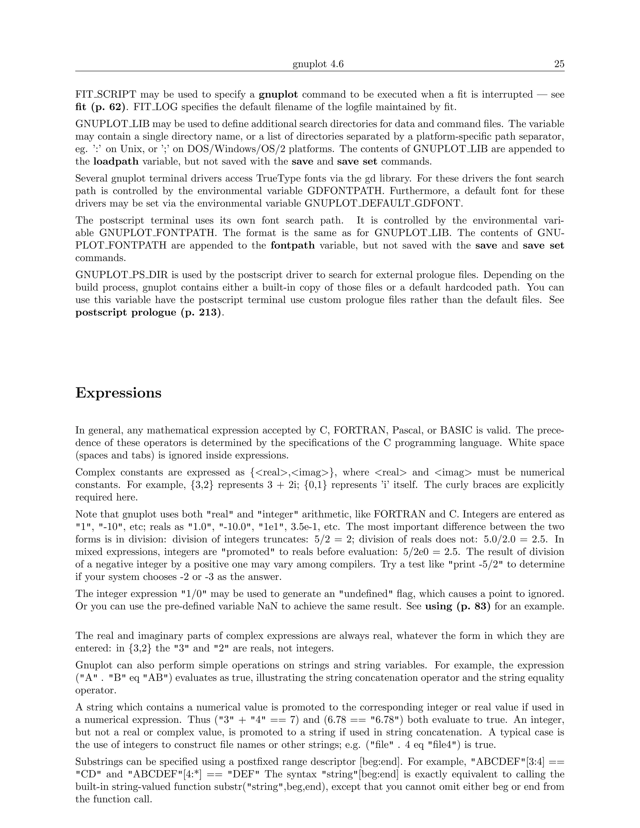 gnuplot 4.6                                               25

FIT SCRIPT may be used to specify a gnuplot command to be executed when a ﬁt is interrupted — see
ﬁt (p. 62). FIT LOG speciﬁes the default ﬁlename of the logﬁle maintained by ﬁt.
GNUPLOT LIB may be used to deﬁne additional search directories for data and command ﬁles. The variable
may contain a single directory name, or a list of directories separated by a platform-speciﬁc path separator,
eg. ’:’ on Unix, or ’;’ on DOS/Windows/OS/2 platforms. The contents of GNUPLOT LIB are appended to
the loadpath variable, but not saved with the save and save set commands.
Several gnuplot terminal drivers access TrueType fonts via the gd library. For these drivers the font search
path is controlled by the environmental variable GDFONTPATH. Furthermore, a default font for these
drivers may be set via the environmental variable GNUPLOT DEFAULT GDFONT.
The postscript terminal uses its own font search path. It is controlled by the environmental vari-
able GNUPLOT FONTPATH. The format is the same as for GNUPLOT LIB. The contents of GNU-
PLOT FONTPATH are appended to the fontpath variable, but not saved with the save and save set
commands.
GNUPLOT PS DIR is used by the postscript driver to search for external prologue ﬁles. Depending on the
build process, gnuplot contains either a built-in copy of those ﬁles or a default hardcoded path. You can
use this variable have the postscript terminal use custom prologue ﬁles rather than the default ﬁles. See
postscript prologue (p. 213).




Expressions

In general, any mathematical expression accepted by C, FORTRAN, Pascal, or BASIC is valid. The prece-
dence of these operators is determined by the speciﬁcations of the C programming language. White space
(spaces and tabs) is ignored inside expressions.
Complex constants are expressed as {<real>,<imag>}, where <real> and <imag> must be numerical
constants. For example, {3,2} represents 3 + 2i; {0,1} represents ’i’ itself. The curly braces are explicitly
required here.
Note that gnuplot uses both "real" and "integer" arithmetic, like FORTRAN and C. Integers are entered as
"1", "-10", etc; reals as "1.0", "-10.0", "1e1", 3.5e-1, etc. The most important diﬀerence between the two
forms is in division: division of integers truncates: 5/2 = 2; division of reals does not: 5.0/2.0 = 2.5. In
mixed expressions, integers are "promoted" to reals before evaluation: 5/2e0 = 2.5. The result of division
of a negative integer by a positive one may vary among compilers. Try a test like "print -5/2" to determine
if your system chooses -2 or -3 as the answer.
The integer expression "1/0" may be used to generate an "undeﬁned" ﬂag, which causes a point to ignored.
Or you can use the pre-deﬁned variable NaN to achieve the same result. See using (p. 83) for an example.

The real and imaginary parts of complex expressions are always real, whatever the form in which they are
entered: in {3,2} the "3" and "2" are reals, not integers.
Gnuplot can also perform simple operations on strings and string variables. For example, the expression
("A" . "B" eq "AB") evaluates as true, illustrating the string concatenation operator and the string equality
operator.
A string which contains a numerical value is promoted to the corresponding integer or real value if used in
a numerical expression. Thus ("3" + "4" == 7) and (6.78 == "6.78") both evaluate to true. An integer,
but not a real or complex value, is promoted to a string if used in string concatenation. A typical case is
the use of integers to construct ﬁle names or other strings; e.g. ("ﬁle" . 4 eq "ﬁle4") is true.
Substrings can be speciﬁed using a postﬁxed range descriptor [beg:end]. For example, "ABCDEF"[3:4] ==
"CD" and "ABCDEF"[4:*] == "DEF" The syntax "string"[beg:end] is exactly equivalent to calling the
built-in string-valued function substr("string",beg,end), except that you cannot omit either beg or end from
the function call.
 