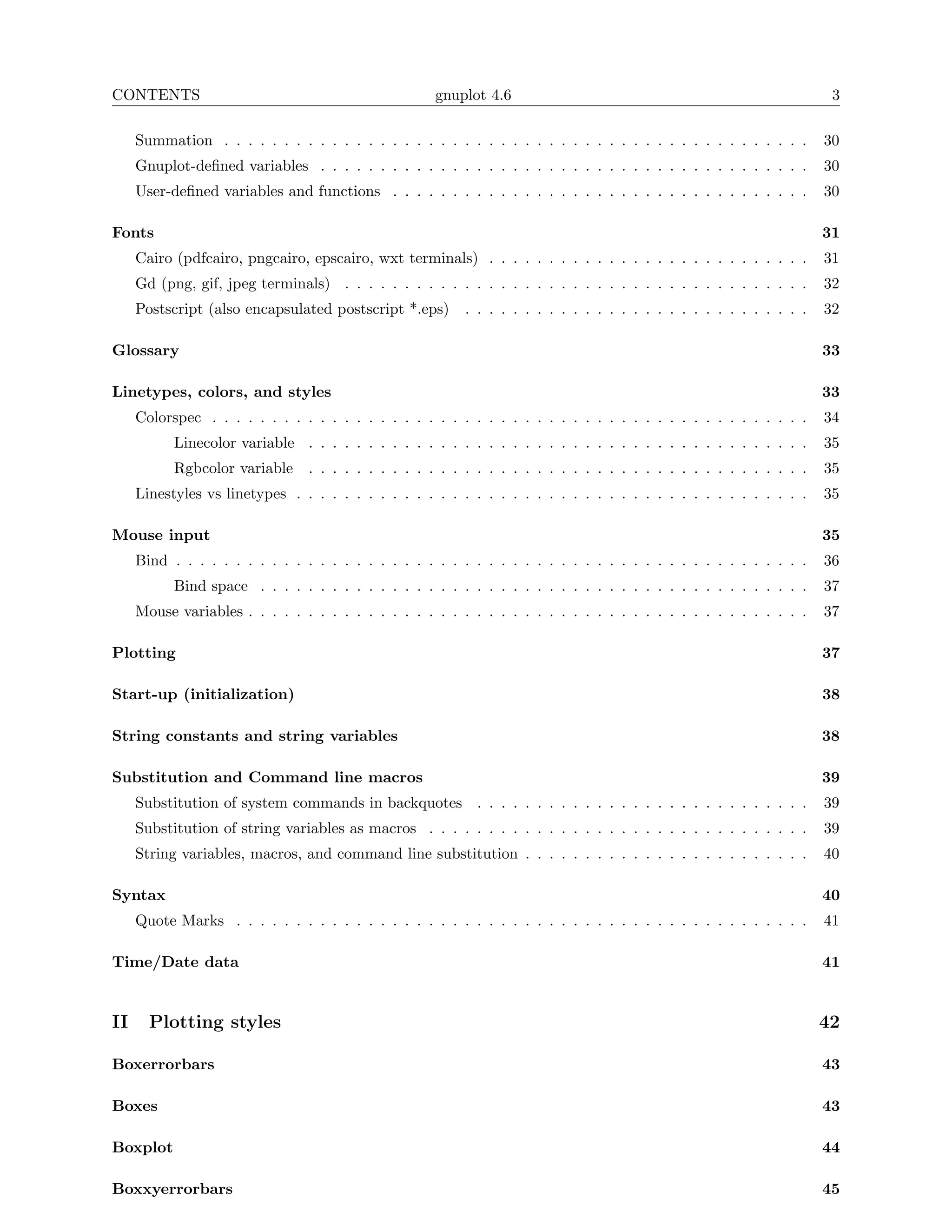 CONTENTS                                              gnuplot 4.6                                                       3

     Summation . . . . . . . . . . . . . . . . . . . . . . . . . . . . . . . . . . . . . . . . . . . . . . . . .       30
     Gnuplot-deﬁned variables . . . . . . . . . . . . . . . . . . . . . . . . . . . . . . . . . . . . . . . . .        30
     User-deﬁned variables and functions . . . . . . . . . . . . . . . . . . . . . . . . . . . . . . . . . . .         30

Fonts                                                                                                                  31
     Cairo (pdfcairo, pngcairo, epscairo, wxt terminals) . . . . . . . . . . . . . . . . . . . . . . . . . . .         31
     Gd (png, gif, jpeg terminals) . . . . . . . . . . . . . . . . . . . . . . . . . . . . . . . . . . . . . . .       32
     Postscript (also encapsulated postscript *.eps)       . . . . . . . . . . . . . . . . . . . . . . . . . . . . .   32

Glossary                                                                                                               33

Linetypes, colors, and styles                                                                                          33
     Colorspec . . . . . . . . . . . . . . . . . . . . . . . . . . . . . . . . . . . . . . . . . . . . . . . . . .     34
           Linecolor variable . . . . . . . . . . . . . . . . . . . . . . . . . . . . . . . . . . . . . . . . . .      35
           Rgbcolor variable     . . . . . . . . . . . . . . . . . . . . . . . . . . . . . . . . . . . . . . . . . .   35
     Linestyles vs linetypes . . . . . . . . . . . . . . . . . . . . . . . . . . . . . . . . . . . . . . . . . . .     35

Mouse input                                                                                                            35
     Bind . . . . . . . . . . . . . . . . . . . . . . . . . . . . . . . . . . . . . . . . . . . . . . . . . . . . .    36
           Bind space . . . . . . . . . . . . . . . . . . . . . . . . . . . . . . . . . . . . . . . . . . . . . .      37
     Mouse variables . . . . . . . . . . . . . . . . . . . . . . . . . . . . . . . . . . . . . . . . . . . . . . .     37

Plotting                                                                                                               37

Start-up (initialization)                                                                                              38

String constants and string variables                                                                                  38

Substitution and Command line macros                                                                                   39
     Substitution of system commands in backquotes . . . . . . . . . . . . . . . . . . . . . . . . . . . .             39
     Substitution of string variables as macros . . . . . . . . . . . . . . . . . . . . . . . . . . . . . . . .        39
     String variables, macros, and command line substitution . . . . . . . . . . . . . . . . . . . . . . . .           40

Syntax                                                                                                                 40
     Quote Marks . . . . . . . . . . . . . . . . . . . . . . . . . . . . . . . . . . . . . . . . . . . . . . . .       41

Time/Date data                                                                                                         41


II     Plotting styles                                                                                                 42

Boxerrorbars                                                                                                           43

Boxes                                                                                                                  43

Boxplot                                                                                                                44

Boxxyerrorbars                                                                                                         45
 