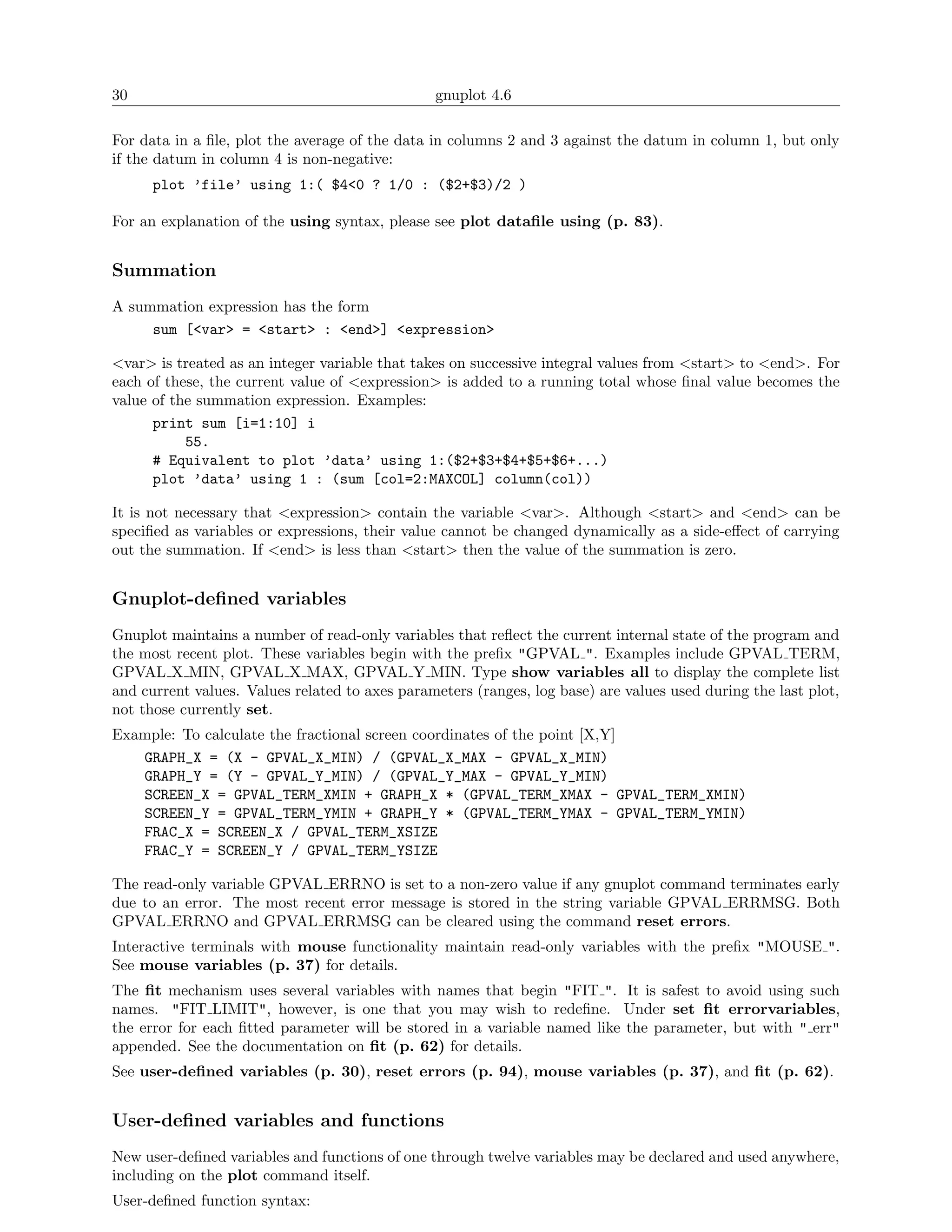 30                                              gnuplot 4.6

For data in a ﬁle, plot the average of the data in columns 2 and 3 against the datum in column 1, but only
if the datum in column 4 is non-negative:
      plot ’file’ using 1:( $4<0 ? 1/0 : ($2+$3)/2 )

For an explanation of the using syntax, please see plot dataﬁle using (p. 83).


Summation
A summation expression has the form
     sum [<var> = <start> : <end>] <expression>

<var> is treated as an integer variable that takes on successive integral values from <start> to <end>. For
each of these, the current value of <expression> is added to a running total whose ﬁnal value becomes the
value of the summation expression. Examples:
      print sum [i=1:10] i
           55.
      # Equivalent to plot ’data’ using 1:($2+$3+$4+$5+$6+...)
      plot ’data’ using 1 : (sum [col=2:MAXCOL] column(col))

It is not necessary that <expression> contain the variable <var>. Although <start> and <end> can be
speciﬁed as variables or expressions, their value cannot be changed dynamically as a side-eﬀect of carrying
out the summation. If <end> is less than <start> then the value of the summation is zero.


Gnuplot-deﬁned variables
Gnuplot maintains a number of read-only variables that reﬂect the current internal state of the program and
the most recent plot. These variables begin with the preﬁx "GPVAL ". Examples include GPVAL TERM,
GPVAL X MIN, GPVAL X MAX, GPVAL Y MIN. Type show variables all to display the complete list
and current values. Values related to axes parameters (ranges, log base) are values used during the last plot,
not those currently set.
Example: To calculate the fractional screen coordinates of the point [X,Y]
   GRAPH_X = (X - GPVAL_X_MIN) / (GPVAL_X_MAX - GPVAL_X_MIN)
   GRAPH_Y = (Y - GPVAL_Y_MIN) / (GPVAL_Y_MAX - GPVAL_Y_MIN)
   SCREEN_X = GPVAL_TERM_XMIN + GRAPH_X * (GPVAL_TERM_XMAX - GPVAL_TERM_XMIN)
   SCREEN_Y = GPVAL_TERM_YMIN + GRAPH_Y * (GPVAL_TERM_YMAX - GPVAL_TERM_YMIN)
   FRAC_X = SCREEN_X / GPVAL_TERM_XSIZE
   FRAC_Y = SCREEN_Y / GPVAL_TERM_YSIZE

The read-only variable GPVAL ERRNO is set to a non-zero value if any gnuplot command terminates early
due to an error. The most recent error message is stored in the string variable GPVAL ERRMSG. Both
GPVAL ERRNO and GPVAL ERRMSG can be cleared using the command reset errors.
Interactive terminals with mouse functionality maintain read-only variables with the preﬁx "MOUSE ".
See mouse variables (p. 37) for details.
The ﬁt mechanism uses several variables with names that begin "FIT ". It is safest to avoid using such
names. "FIT LIMIT", however, is one that you may wish to redeﬁne. Under set ﬁt errorvariables,
the error for each ﬁtted parameter will be stored in a variable named like the parameter, but with " err"
appended. See the documentation on ﬁt (p. 62) for details.
See user-deﬁned variables (p. 30), reset errors (p. 94), mouse variables (p. 37), and ﬁt (p. 62).


User-deﬁned variables and functions
New user-deﬁned variables and functions of one through twelve variables may be declared and used anywhere,
including on the plot command itself.
User-deﬁned function syntax:
 