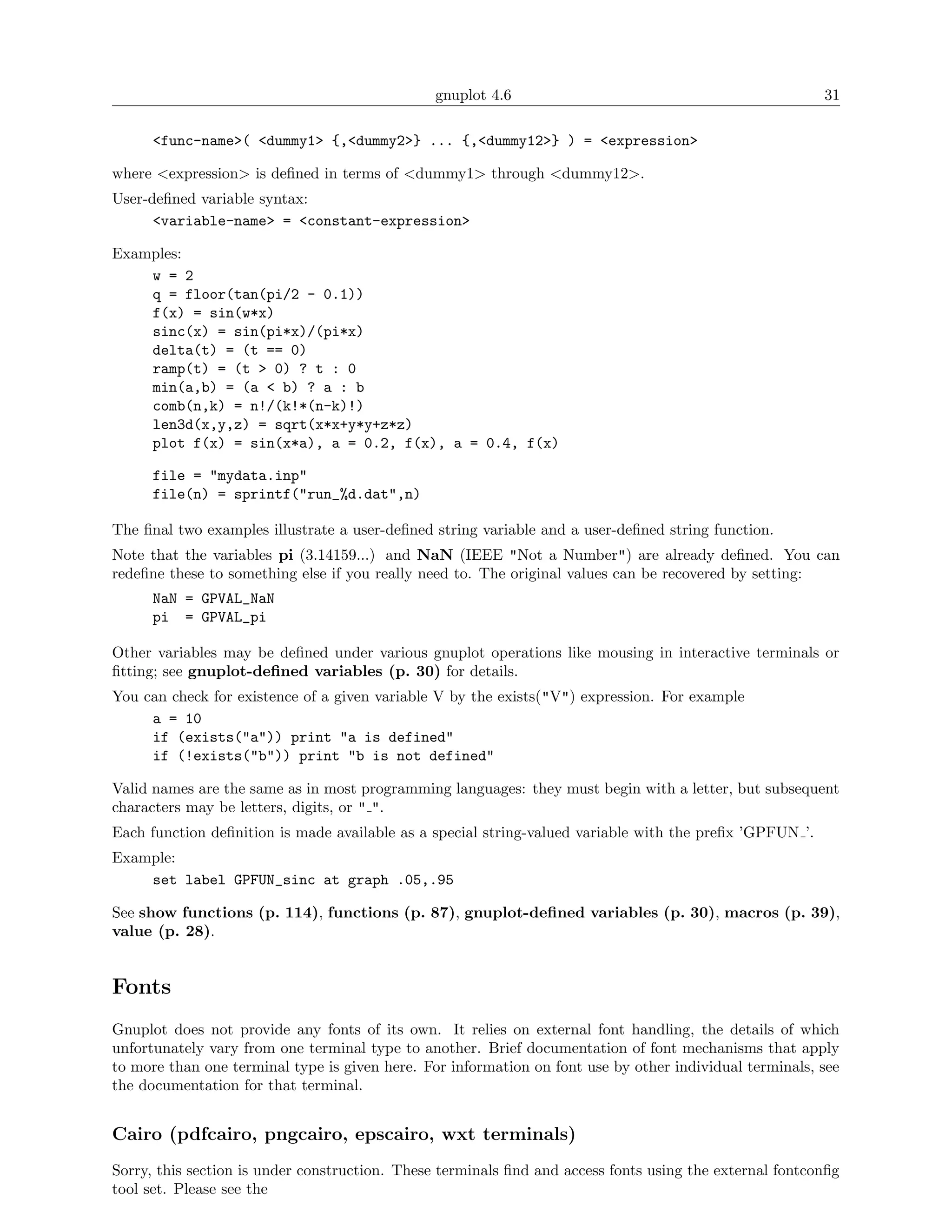 gnuplot 4.6                                               31

      <func-name>( <dummy1> {,<dummy2>} ... {,<dummy12>} ) = <expression>

where <expression> is deﬁned in terms of <dummy1> through <dummy12>.
User-deﬁned variable syntax:
      <variable-name> = <constant-expression>

Examples:
    w = 2
    q = floor(tan(pi/2 - 0.1))
    f(x) = sin(w*x)
    sinc(x) = sin(pi*x)/(pi*x)
    delta(t) = (t == 0)
    ramp(t) = (t > 0) ? t : 0
    min(a,b) = (a < b) ? a : b
    comb(n,k) = n!/(k!*(n-k)!)
    len3d(x,y,z) = sqrt(x*x+y*y+z*z)
    plot f(x) = sin(x*a), a = 0.2, f(x), a = 0.4, f(x)

      file = "mydata.inp"
      file(n) = sprintf("run_%d.dat",n)

The ﬁnal two examples illustrate a user-deﬁned string variable and a user-deﬁned string function.
Note that the variables pi (3.14159...) and NaN (IEEE "Not a Number") are already deﬁned. You can
redeﬁne these to something else if you really need to. The original values can be recovered by setting:
      NaN = GPVAL_NaN
      pi = GPVAL_pi

Other variables may be deﬁned under various gnuplot operations like mousing in interactive terminals or
ﬁtting; see gnuplot-deﬁned variables (p. 30) for details.
You can check for existence of a given variable V by the exists("V") expression. For example
     a = 10
     if (exists("a")) print "a is defined"
     if (!exists("b")) print "b is not defined"

Valid names are the same as in most programming languages: they must begin with a letter, but subsequent
characters may be letters, digits, or " ".
Each function deﬁnition is made available as a special string-valued variable with the preﬁx ’GPFUN ’.
Example:
    set label GPFUN_sinc at graph .05,.95

See show functions (p. 114), functions (p. 87), gnuplot-deﬁned variables (p. 30), macros (p. 39),
value (p. 28).


Fonts
Gnuplot does not provide any fonts of its own. It relies on external font handling, the details of which
unfortunately vary from one terminal type to another. Brief documentation of font mechanisms that apply
to more than one terminal type is given here. For information on font use by other individual terminals, see
the documentation for that terminal.


Cairo (pdfcairo, pngcairo, epscairo, wxt terminals)
Sorry, this section is under construction. These terminals ﬁnd and access fonts using the external fontconﬁg
tool set. Please see the
 