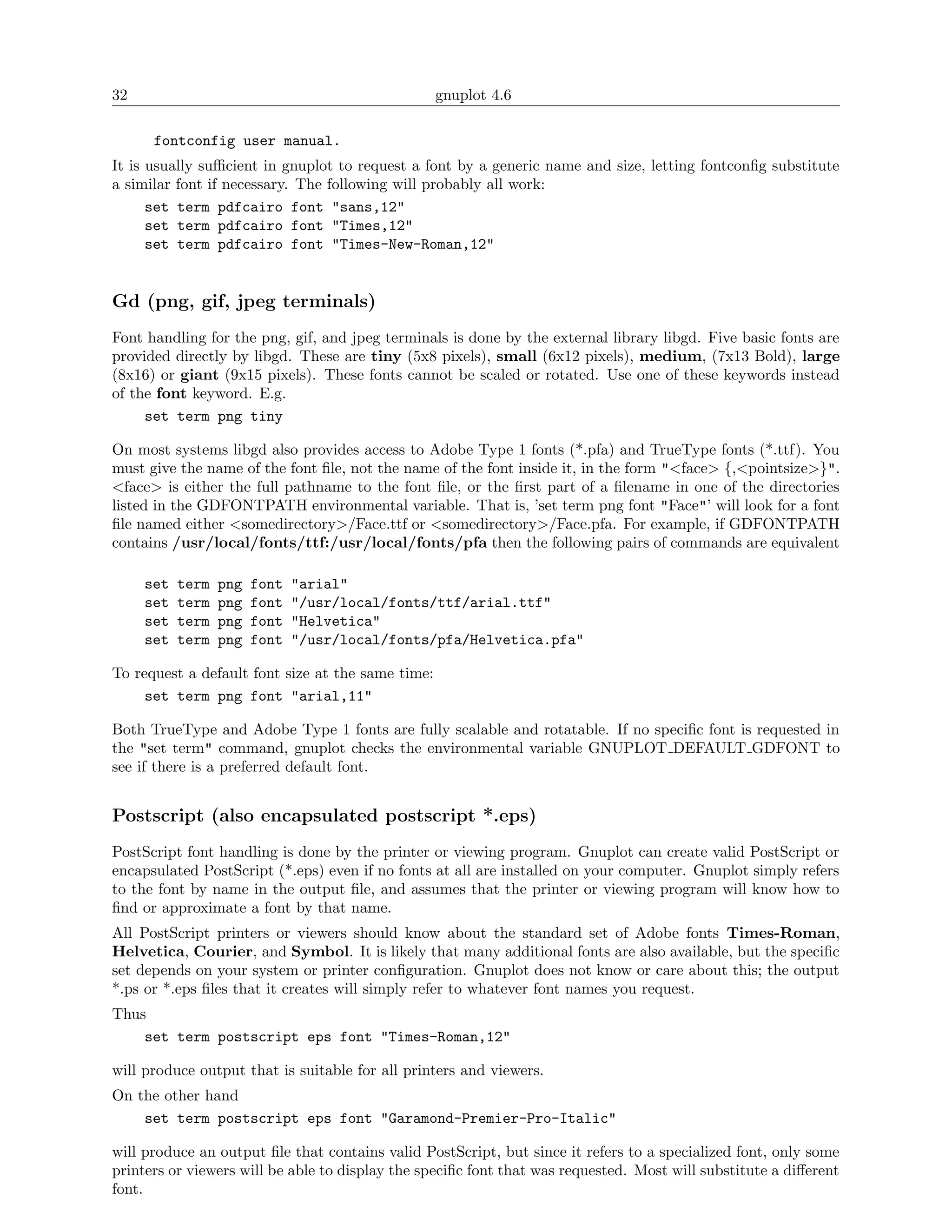 32                                                 gnuplot 4.6

      fontconfig user manual.
It is usually suﬃcient in gnuplot to request a font by a generic name and size, letting fontconﬁg substitute
a similar font if necessary. The following will probably all work:
      set term pdfcairo font "sans,12"
      set term pdfcairo font "Times,12"
      set term pdfcairo font "Times-New-Roman,12"


Gd (png, gif, jpeg terminals)
Font handling for the png, gif, and jpeg terminals is done by the external library libgd. Five basic fonts are
provided directly by libgd. These are tiny (5x8 pixels), small (6x12 pixels), medium, (7x13 Bold), large
(8x16) or giant (9x15 pixels). These fonts cannot be scaled or rotated. Use one of these keywords instead
of the font keyword. E.g.
     set term png tiny

On most systems libgd also provides access to Adobe Type 1 fonts (*.pfa) and TrueType fonts (*.ttf). You
must give the name of the font ﬁle, not the name of the font inside it, in the form "<face> {,<pointsize>}".
<face> is either the full pathname to the font ﬁle, or the ﬁrst part of a ﬁlename in one of the directories
listed in the GDFONTPATH environmental variable. That is, ’set term png font "Face"’ will look for a font
ﬁle named either <somedirectory>/Face.ttf or <somedirectory>/Face.pfa. For example, if GDFONTPATH
contains /usr/local/fonts/ttf:/usr/local/fonts/pfa then the following pairs of commands are equivalent

     set   term   png   font   "arial"
     set   term   png   font   "/usr/local/fonts/ttf/arial.ttf"
     set   term   png   font   "Helvetica"
     set   term   png   font   "/usr/local/fonts/pfa/Helvetica.pfa"

To request a default font size at the same time:
     set term png font "arial,11"

Both TrueType and Adobe Type 1 fonts are fully scalable and rotatable. If no speciﬁc font is requested in
the "set term" command, gnuplot checks the environmental variable GNUPLOT DEFAULT GDFONT to
see if there is a preferred default font.


Postscript (also encapsulated postscript *.eps)
PostScript font handling is done by the printer or viewing program. Gnuplot can create valid PostScript or
encapsulated PostScript (*.eps) even if no fonts at all are installed on your computer. Gnuplot simply refers
to the font by name in the output ﬁle, and assumes that the printer or viewing program will know how to
ﬁnd or approximate a font by that name.
All PostScript printers or viewers should know about the standard set of Adobe fonts Times-Roman,
Helvetica, Courier, and Symbol. It is likely that many additional fonts are also available, but the speciﬁc
set depends on your system or printer conﬁguration. Gnuplot does not know or care about this; the output
*.ps or *.eps ﬁles that it creates will simply refer to whatever font names you request.
Thus
    set term postscript eps font "Times-Roman,12"

will produce output that is suitable for all printers and viewers.
On the other hand
    set term postscript eps font "Garamond-Premier-Pro-Italic"

will produce an output ﬁle that contains valid PostScript, but since it refers to a specialized font, only some
printers or viewers will be able to display the speciﬁc font that was requested. Most will substitute a diﬀerent
font.
 