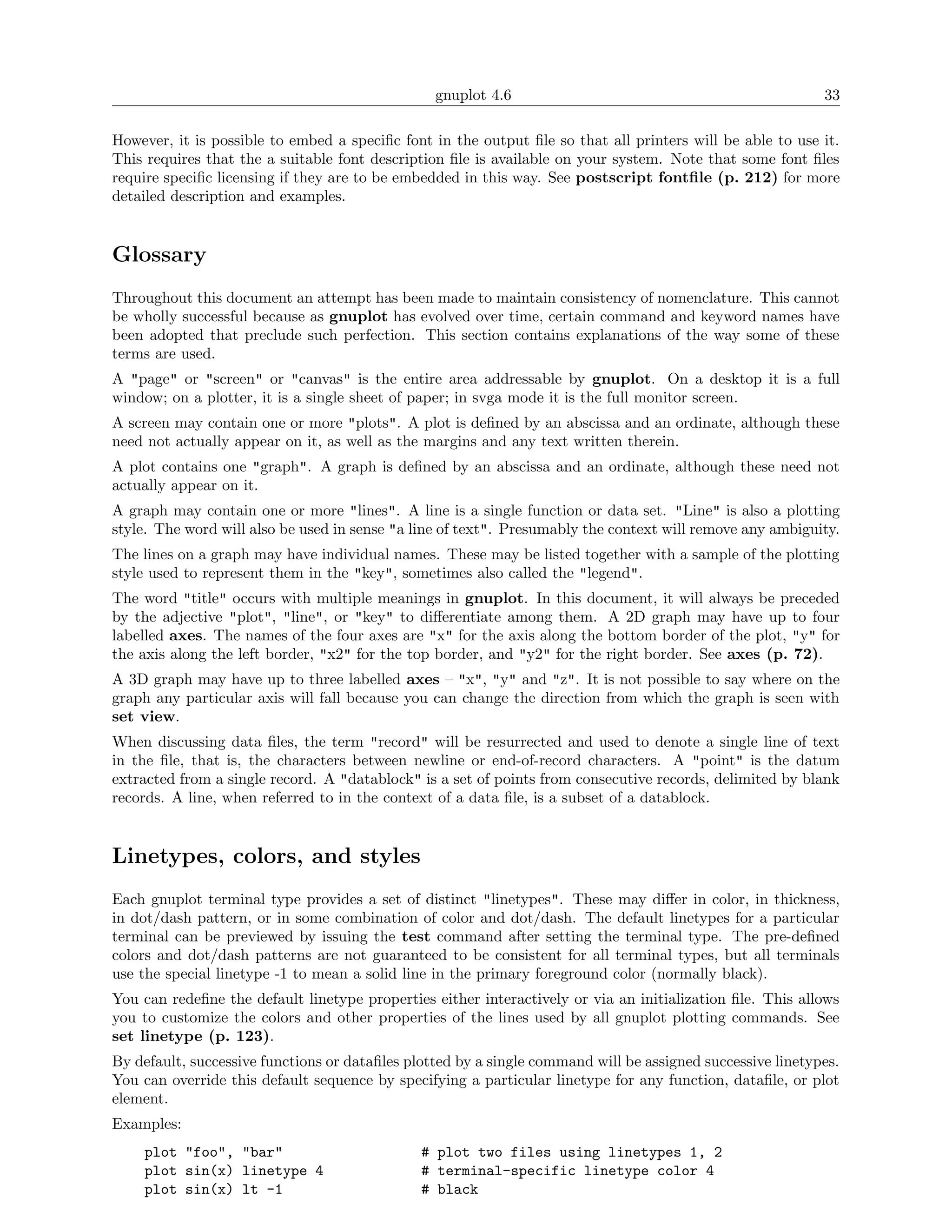 gnuplot 4.6                                                33

However, it is possible to embed a speciﬁc font in the output ﬁle so that all printers will be able to use it.
This requires that the a suitable font description ﬁle is available on your system. Note that some font ﬁles
require speciﬁc licensing if they are to be embedded in this way. See postscript fontﬁle (p. 212) for more
detailed description and examples.


Glossary
Throughout this document an attempt has been made to maintain consistency of nomenclature. This cannot
be wholly successful because as gnuplot has evolved over time, certain command and keyword names have
been adopted that preclude such perfection. This section contains explanations of the way some of these
terms are used.
A "page" or "screen" or "canvas" is the entire area addressable by gnuplot. On a desktop it is a full
window; on a plotter, it is a single sheet of paper; in svga mode it is the full monitor screen.
A screen may contain one or more "plots". A plot is deﬁned by an abscissa and an ordinate, although these
need not actually appear on it, as well as the margins and any text written therein.
A plot contains one "graph". A graph is deﬁned by an abscissa and an ordinate, although these need not
actually appear on it.
A graph may contain one or more "lines". A line is a single function or data set. "Line" is also a plotting
style. The word will also be used in sense "a line of text". Presumably the context will remove any ambiguity.
The lines on a graph may have individual names. These may be listed together with a sample of the plotting
style used to represent them in the "key", sometimes also called the "legend".
The word "title" occurs with multiple meanings in gnuplot. In this document, it will always be preceded
by the adjective "plot", "line", or "key" to diﬀerentiate among them. A 2D graph may have up to four
labelled axes. The names of the four axes are "x" for the axis along the bottom border of the plot, "y" for
the axis along the left border, "x2" for the top border, and "y2" for the right border. See axes (p. 72).
A 3D graph may have up to three labelled axes – "x", "y" and "z". It is not possible to say where on the
graph any particular axis will fall because you can change the direction from which the graph is seen with
set view.
When discussing data ﬁles, the term "record" will be resurrected and used to denote a single line of text
in the ﬁle, that is, the characters between newline or end-of-record characters. A "point" is the datum
extracted from a single record. A "datablock" is a set of points from consecutive records, delimited by blank
records. A line, when referred to in the context of a data ﬁle, is a subset of a datablock.


Linetypes, colors, and styles
Each gnuplot terminal type provides a set of distinct "linetypes". These may diﬀer in color, in thickness,
in dot/dash pattern, or in some combination of color and dot/dash. The default linetypes for a particular
terminal can be previewed by issuing the test command after setting the terminal type. The pre-deﬁned
colors and dot/dash patterns are not guaranteed to be consistent for all terminal types, but all terminals
use the special linetype -1 to mean a solid line in the primary foreground color (normally black).
You can redeﬁne the default linetype properties either interactively or via an initialization ﬁle. This allows
you to customize the colors and other properties of the lines used by all gnuplot plotting commands. See
set linetype (p. 123).
By default, successive functions or dataﬁles plotted by a single command will be assigned successive linetypes.
You can override this default sequence by specifying a particular linetype for any function, dataﬁle, or plot
element.
Examples:
    plot "foo", "bar"                          # plot two files using linetypes 1, 2
    plot sin(x) linetype 4                     # terminal-specific linetype color 4
    plot sin(x) lt -1                          # black
 