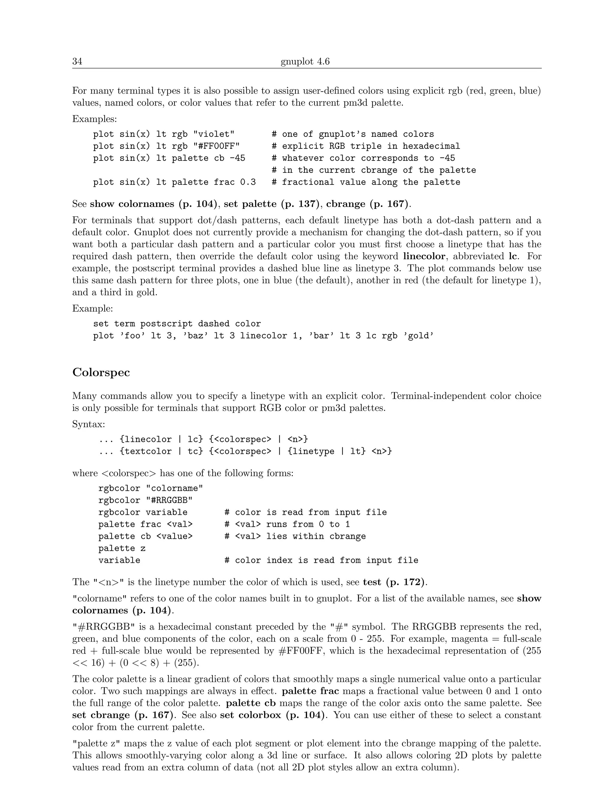 34                                                 gnuplot 4.6

For many terminal types it is also possible to assign user-deﬁned colors using explicit rgb (red, green, blue)
values, named colors, or color values that refer to the current pm3d palette.
Examples:
   plot sin(x) lt rgb "violet"                 #   one of gnuplot’s named colors
   plot sin(x) lt rgb "#FF00FF"                #   explicit RGB triple in hexadecimal
   plot sin(x) lt palette cb -45               #   whatever color corresponds to -45
                                               #   in the current cbrange of the palette
     plot sin(x) lt palette frac 0.3           #   fractional value along the palette

See show colornames (p. 104), set palette (p. 137), cbrange (p. 167).
For terminals that support dot/dash patterns, each default linetype has both a dot-dash pattern and a
default color. Gnuplot does not currently provide a mechanism for changing the dot-dash pattern, so if you
want both a particular dash pattern and a particular color you must ﬁrst choose a linetype that has the
required dash pattern, then override the default color using the keyword linecolor, abbreviated lc. For
example, the postscript terminal provides a dashed blue line as linetype 3. The plot commands below use
this same dash pattern for three plots, one in blue (the default), another in red (the default for linetype 1),
and a third in gold.
Example:
   set term postscript dashed color
   plot ’foo’ lt 3, ’baz’ lt 3 linecolor 1, ’bar’ lt 3 lc rgb ’gold’


Colorspec
Many commands allow you to specify a linetype with an explicit color. Terminal-independent color choice
is only possible for terminals that support RGB color or pm3d palettes.
Syntax:
     ... {linecolor | lc} {<colorspec> | <n>}
     ... {textcolor | tc} {<colorspec> | {linetype | lt} <n>}

where <colorspec> has one of the following forms:
     rgbcolor "colorname"
     rgbcolor "#RRGGBB"
     rgbcolor variable           # color is read from input file
     palette frac <val>          # <val> runs from 0 to 1
     palette cb <value>          # <val> lies within cbrange
     palette z
     variable                    # color index is read from input file

The "<n>" is the linetype number the color of which is used, see test (p. 172).
"colorname" refers to one of the color names built in to gnuplot. For a list of the available names, see show
colornames (p. 104).
"#RRGGBB" is a hexadecimal constant preceded by the "#" symbol. The RRGGBB represents the red,
green, and blue components of the color, each on a scale from 0 - 255. For example, magenta = full-scale
red + full-scale blue would be represented by #FF00FF, which is the hexadecimal representation of (255
<< 16) + (0 << 8) + (255).
The color palette is a linear gradient of colors that smoothly maps a single numerical value onto a particular
color. Two such mappings are always in eﬀect. palette frac maps a fractional value between 0 and 1 onto
the full range of the color palette. palette cb maps the range of the color axis onto the same palette. See
set cbrange (p. 167). See also set colorbox (p. 104). You can use either of these to select a constant
color from the current palette.
"palette z" maps the z value of each plot segment or plot element into the cbrange mapping of the palette.
This allows smoothly-varying color along a 3d line or surface. It also allows coloring 2D plots by palette
values read from an extra column of data (not all 2D plot styles allow an extra column).
 