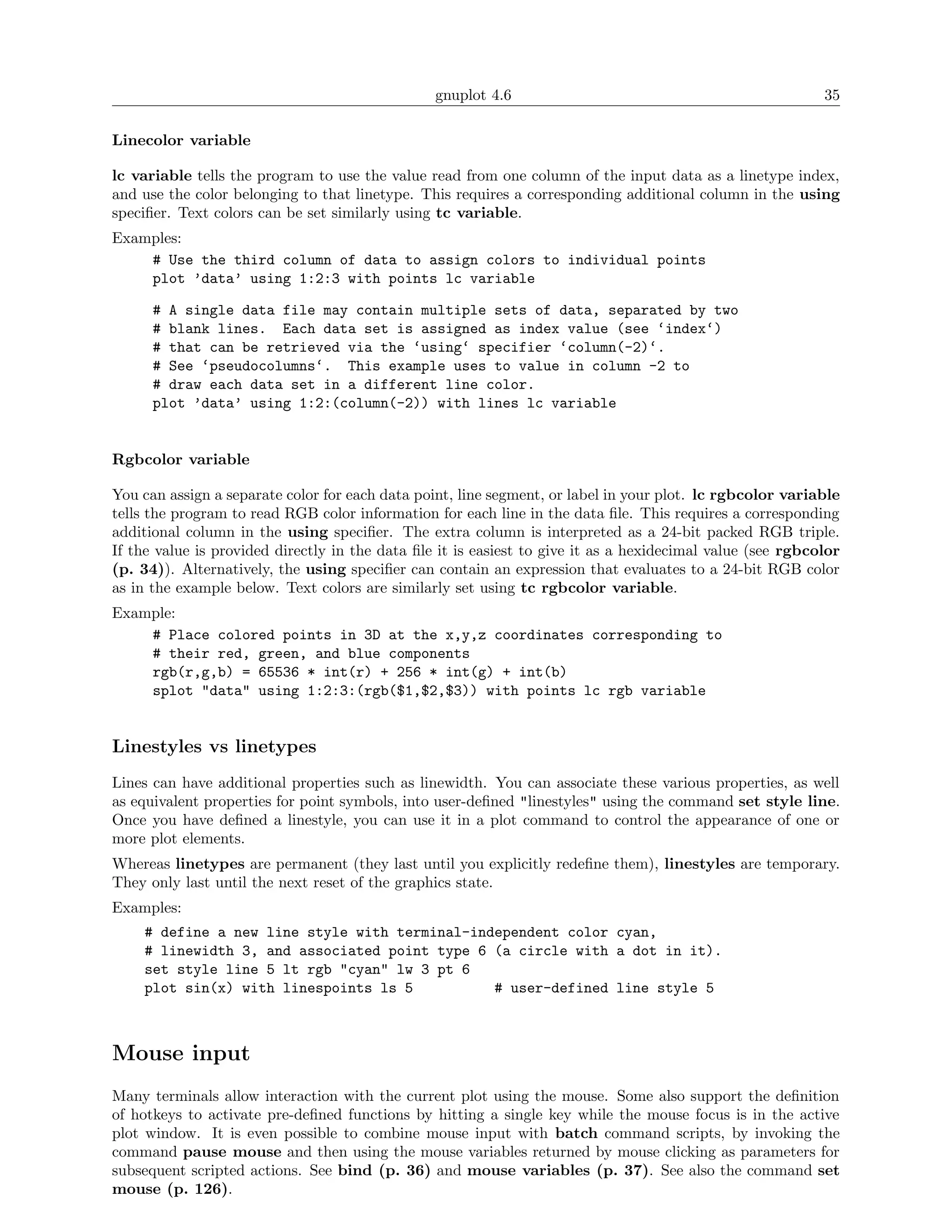 gnuplot 4.6                                                35

Linecolor variable

lc variable tells the program to use the value read from one column of the input data as a linetype index,
and use the color belonging to that linetype. This requires a corresponding additional column in the using
speciﬁer. Text colors can be set similarly using tc variable.
Examples:
    # Use the third column of data to assign colors to individual points
    plot ’data’ using 1:2:3 with points lc variable

      # A single data file may contain multiple sets of data, separated by two
      # blank lines. Each data set is assigned as index value (see ‘index‘)
      # that can be retrieved via the ‘using‘ specifier ‘column(-2)‘.
      # See ‘pseudocolumns‘. This example uses to value in column -2 to
      # draw each data set in a different line color.
      plot ’data’ using 1:2:(column(-2)) with lines lc variable


Rgbcolor variable

You can assign a separate color for each data point, line segment, or label in your plot. lc rgbcolor variable
tells the program to read RGB color information for each line in the data ﬁle. This requires a corresponding
additional column in the using speciﬁer. The extra column is interpreted as a 24-bit packed RGB triple.
If the value is provided directly in the data ﬁle it is easiest to give it as a hexidecimal value (see rgbcolor
(p. 34)). Alternatively, the using speciﬁer can contain an expression that evaluates to a 24-bit RGB color
as in the example below. Text colors are similarly set using tc rgbcolor variable.
Example:
    # Place colored points in 3D at the x,y,z coordinates corresponding to
    # their red, green, and blue components
    rgb(r,g,b) = 65536 * int(r) + 256 * int(g) + int(b)
    splot "data" using 1:2:3:(rgb($1,$2,$3)) with points lc rgb variable


Linestyles vs linetypes
Lines can have additional properties such as linewidth. You can associate these various properties, as well
as equivalent properties for point symbols, into user-deﬁned "linestyles" using the command set style line.
Once you have deﬁned a linestyle, you can use it in a plot command to control the appearance of one or
more plot elements.
Whereas linetypes are permanent (they last until you explicitly redeﬁne them), linestyles are temporary.
They only last until the next reset of the graphics state.
Examples:
    # define a new line style with terminal-independent color cyan,
    # linewidth 3, and associated point type 6 (a circle with a dot in it).
    set style line 5 lt rgb "cyan" lw 3 pt 6
    plot sin(x) with linespoints ls 5          # user-defined line style 5



Mouse input
Many terminals allow interaction with the current plot using the mouse. Some also support the deﬁnition
of hotkeys to activate pre-deﬁned functions by hitting a single key while the mouse focus is in the active
plot window. It is even possible to combine mouse input with batch command scripts, by invoking the
command pause mouse and then using the mouse variables returned by mouse clicking as parameters for
subsequent scripted actions. See bind (p. 36) and mouse variables (p. 37). See also the command set
mouse (p. 126).
 