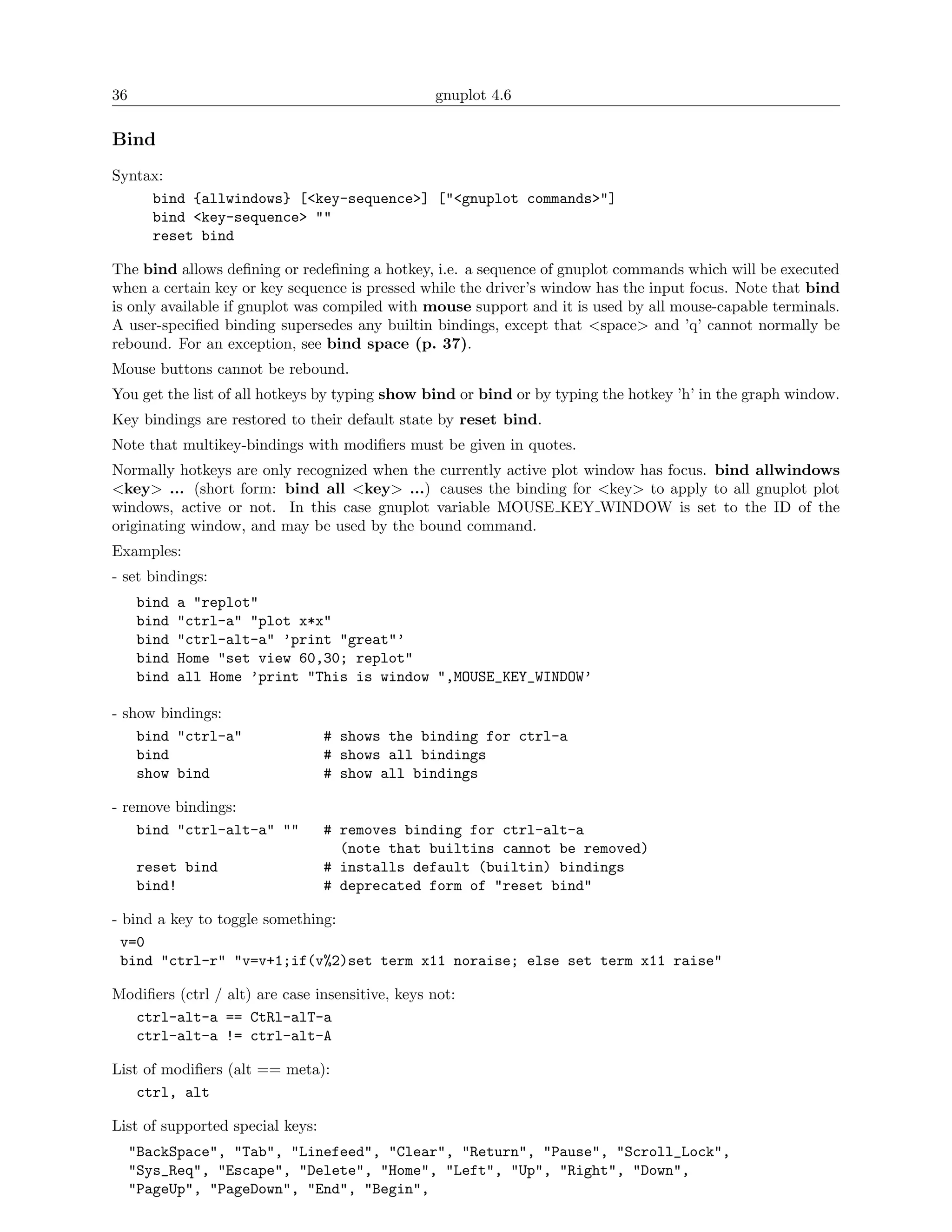 36                                               gnuplot 4.6

Bind
Syntax:
     bind {allwindows} [<key-sequence>] ["<gnuplot commands>"]
     bind <key-sequence> ""
     reset bind

The bind allows deﬁning or redeﬁning a hotkey, i.e. a sequence of gnuplot commands which will be executed
when a certain key or key sequence is pressed while the driver’s window has the input focus. Note that bind
is only available if gnuplot was compiled with mouse support and it is used by all mouse-capable terminals.
A user-speciﬁed binding supersedes any builtin bindings, except that <space> and ’q’ cannot normally be
rebound. For an exception, see bind space (p. 37).
Mouse buttons cannot be rebound.
You get the list of all hotkeys by typing show bind or bind or by typing the hotkey ’h’ in the graph window.
Key bindings are restored to their default state by reset bind.
Note that multikey-bindings with modiﬁers must be given in quotes.
Normally hotkeys are only recognized when the currently active plot window has focus. bind allwindows
<key> ... (short form: bind all <key> ...) causes the binding for <key> to apply to all gnuplot plot
windows, active or not. In this case gnuplot variable MOUSE KEY WINDOW is set to the ID of the
originating window, and may be used by the bound command.
Examples:
- set bindings:
     bind   a "replot"
     bind   "ctrl-a" "plot x*x"
     bind   "ctrl-alt-a" ’print "great"’
     bind   Home "set view 60,30; replot"
     bind   all Home ’print "This is window ",MOUSE_KEY_WINDOW’

- show bindings:
    bind "ctrl-a"                 # shows the binding for ctrl-a
    bind                          # shows all bindings
    show bind                     # show all bindings

- remove bindings:
    bind "ctrl-alt-a" ""          # removes binding for ctrl-alt-a
                                    (note that builtins cannot be removed)
     reset bind                   # installs default (builtin) bindings
     bind!                        # deprecated form of "reset bind"

- bind a key to toggle something:
  v=0
  bind "ctrl-r" "v=v+1;if(v%2)set term x11 noraise; else set term x11 raise"

Modiﬁers (ctrl / alt) are case insensitive, keys not:
  ctrl-alt-a == CtRl-alT-a
  ctrl-alt-a != ctrl-alt-A

List of modiﬁers (alt == meta):
    ctrl, alt

List of supported special keys:
     "BackSpace", "Tab", "Linefeed", "Clear", "Return", "Pause", "Scroll_Lock",
     "Sys_Req", "Escape", "Delete", "Home", "Left", "Up", "Right", "Down",
     "PageUp", "PageDown", "End", "Begin",
 