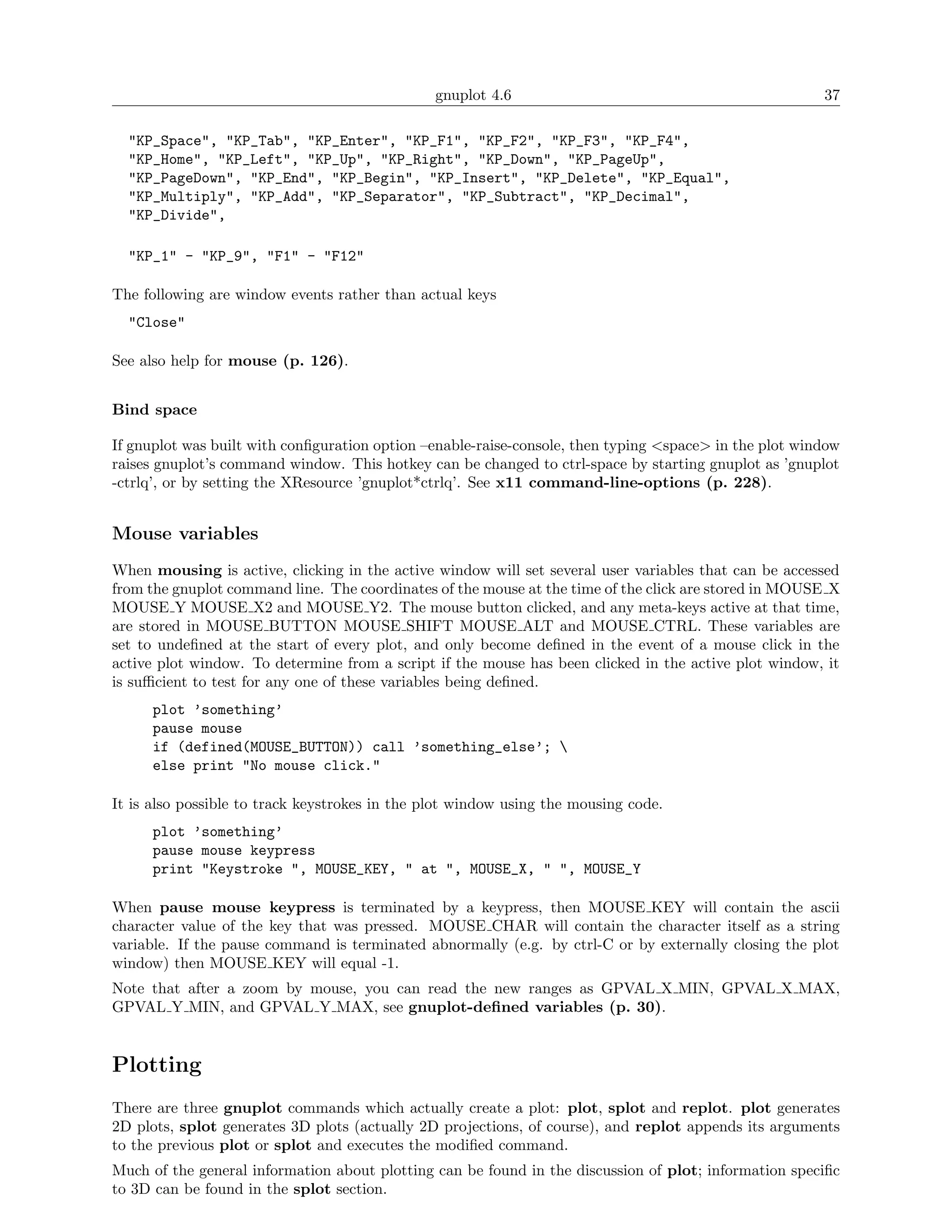 gnuplot 4.6                                             37

  "KP_Space", "KP_Tab", "KP_Enter", "KP_F1", "KP_F2", "KP_F3", "KP_F4",
  "KP_Home", "KP_Left", "KP_Up", "KP_Right", "KP_Down", "KP_PageUp",
  "KP_PageDown", "KP_End", "KP_Begin", "KP_Insert", "KP_Delete", "KP_Equal",
  "KP_Multiply", "KP_Add", "KP_Separator", "KP_Subtract", "KP_Decimal",
  "KP_Divide",

  "KP_1" - "KP_9", "F1" - "F12"

The following are window events rather than actual keys
  "Close"

See also help for mouse (p. 126).


Bind space

If gnuplot was built with conﬁguration option –enable-raise-console, then typing <space> in the plot window
raises gnuplot’s command window. This hotkey can be changed to ctrl-space by starting gnuplot as ’gnuplot
-ctrlq’, or by setting the XResource ’gnuplot*ctrlq’. See x11 command-line-options (p. 228).


Mouse variables
When mousing is active, clicking in the active window will set several user variables that can be accessed
from the gnuplot command line. The coordinates of the mouse at the time of the click are stored in MOUSE X
MOUSE Y MOUSE X2 and MOUSE Y2. The mouse button clicked, and any meta-keys active at that time,
are stored in MOUSE BUTTON MOUSE SHIFT MOUSE ALT and MOUSE CTRL. These variables are
set to undeﬁned at the start of every plot, and only become deﬁned in the event of a mouse click in the
active plot window. To determine from a script if the mouse has been clicked in the active plot window, it
is suﬃcient to test for any one of these variables being deﬁned.
      plot ’something’
      pause mouse
      if (defined(MOUSE_BUTTON)) call ’something_else’; 
      else print "No mouse click."

It is also possible to track keystrokes in the plot window using the mousing code.
      plot ’something’
      pause mouse keypress
      print "Keystroke ", MOUSE_KEY, " at ", MOUSE_X, " ", MOUSE_Y

When pause mouse keypress is terminated by a keypress, then MOUSE KEY will contain the ascii
character value of the key that was pressed. MOUSE CHAR will contain the character itself as a string
variable. If the pause command is terminated abnormally (e.g. by ctrl-C or by externally closing the plot
window) then MOUSE KEY will equal -1.
Note that after a zoom by mouse, you can read the new ranges as GPVAL X MIN, GPVAL X MAX,
GPVAL Y MIN, and GPVAL Y MAX, see gnuplot-deﬁned variables (p. 30).


Plotting
There are three gnuplot commands which actually create a plot: plot, splot and replot. plot generates
2D plots, splot generates 3D plots (actually 2D projections, of course), and replot appends its arguments
to the previous plot or splot and executes the modiﬁed command.
Much of the general information about plotting can be found in the discussion of plot; information speciﬁc
to 3D can be found in the splot section.
 