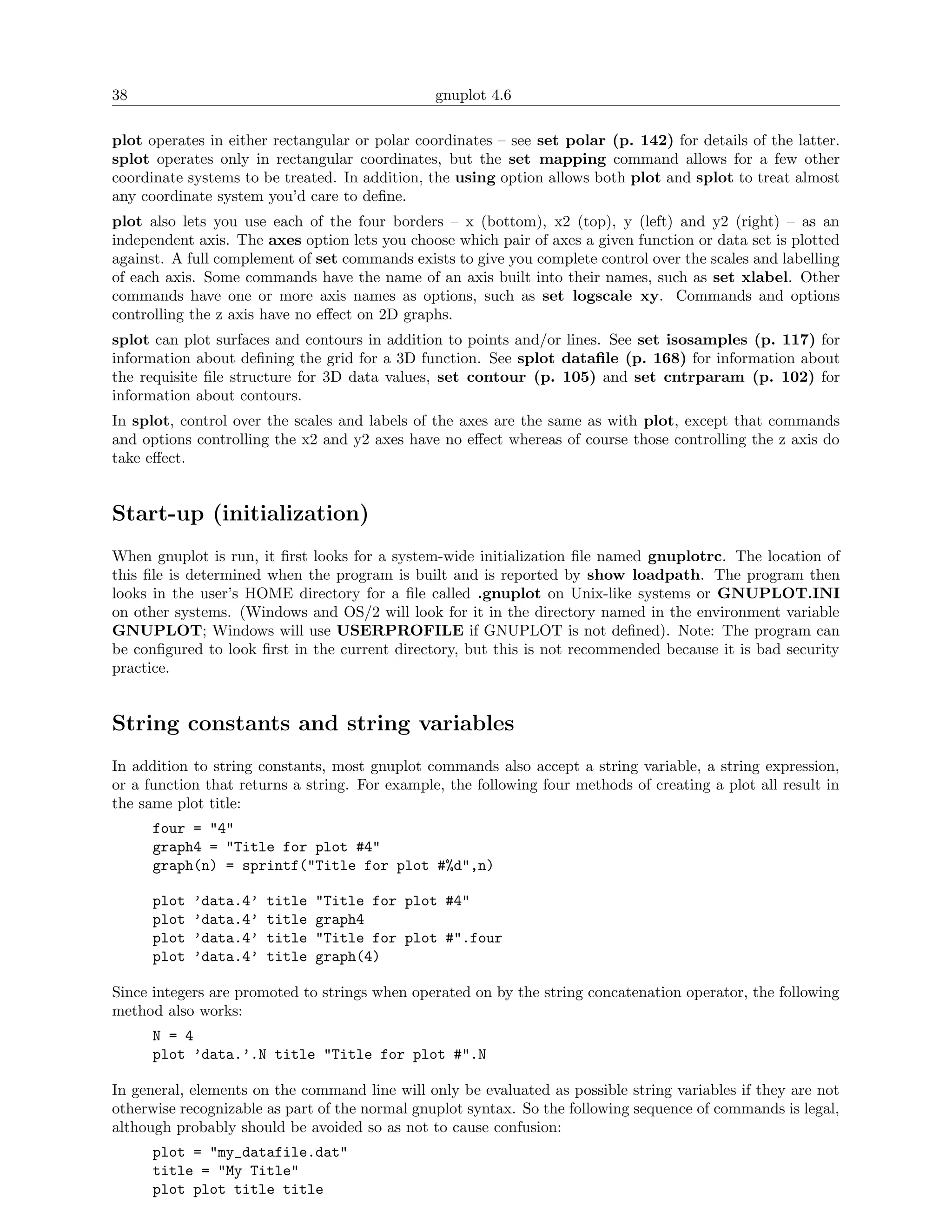 38                                              gnuplot 4.6

plot operates in either rectangular or polar coordinates – see set polar (p. 142) for details of the latter.
splot operates only in rectangular coordinates, but the set mapping command allows for a few other
coordinate systems to be treated. In addition, the using option allows both plot and splot to treat almost
any coordinate system you’d care to deﬁne.
plot also lets you use each of the four borders – x (bottom), x2 (top), y (left) and y2 (right) – as an
independent axis. The axes option lets you choose which pair of axes a given function or data set is plotted
against. A full complement of set commands exists to give you complete control over the scales and labelling
of each axis. Some commands have the name of an axis built into their names, such as set xlabel. Other
commands have one or more axis names as options, such as set logscale xy. Commands and options
controlling the z axis have no eﬀect on 2D graphs.
splot can plot surfaces and contours in addition to points and/or lines. See set isosamples (p. 117) for
information about deﬁning the grid for a 3D function. See splot dataﬁle (p. 168) for information about
the requisite ﬁle structure for 3D data values, set contour (p. 105) and set cntrparam (p. 102) for
information about contours.
In splot, control over the scales and labels of the axes are the same as with plot, except that commands
and options controlling the x2 and y2 axes have no eﬀect whereas of course those controlling the z axis do
take eﬀect.


Start-up (initialization)
When gnuplot is run, it ﬁrst looks for a system-wide initialization ﬁle named gnuplotrc. The location of
this ﬁle is determined when the program is built and is reported by show loadpath. The program then
looks in the user’s HOME directory for a ﬁle called .gnuplot on Unix-like systems or GNUPLOT.INI
on other systems. (Windows and OS/2 will look for it in the directory named in the environment variable
GNUPLOT; Windows will use USERPROFILE if GNUPLOT is not deﬁned). Note: The program can
be conﬁgured to look ﬁrst in the current directory, but this is not recommended because it is bad security
practice.


String constants and string variables
In addition to string constants, most gnuplot commands also accept a string variable, a string expression,
or a function that returns a string. For example, the following four methods of creating a plot all result in
the same plot title:
      four = "4"
      graph4 = "Title for plot #4"
      graph(n) = sprintf("Title for plot #%d",n)

      plot   ’data.4’   title   "Title for plot #4"
      plot   ’data.4’   title   graph4
      plot   ’data.4’   title   "Title for plot #".four
      plot   ’data.4’   title   graph(4)

Since integers are promoted to strings when operated on by the string concatenation operator, the following
method also works:
      N = 4
      plot ’data.’.N title "Title for plot #".N

In general, elements on the command line will only be evaluated as possible string variables if they are not
otherwise recognizable as part of the normal gnuplot syntax. So the following sequence of commands is legal,
although probably should be avoided so as not to cause confusion:
      plot = "my_datafile.dat"
      title = "My Title"
      plot plot title title
 