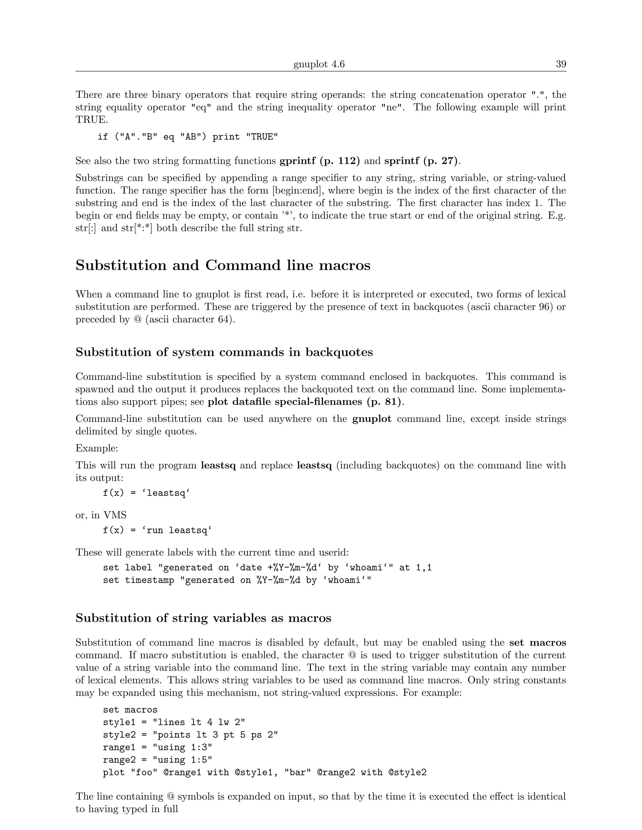 gnuplot 4.6                                                39

There are three binary operators that require string operands: the string concatenation operator ".", the
string equality operator "eq" and the string inequality operator "ne". The following example will print
TRUE.
    if ("A"."B" eq "AB") print "TRUE"

See also the two string formatting functions gprintf (p. 112) and sprintf (p. 27).
Substrings can be speciﬁed by appending a range speciﬁer to any string, string variable, or string-valued
function. The range speciﬁer has the form [begin:end], where begin is the index of the ﬁrst character of the
substring and end is the index of the last character of the substring. The ﬁrst character has index 1. The
begin or end ﬁelds may be empty, or contain ’*’, to indicate the true start or end of the original string. E.g.
str[:] and str[*:*] both describe the full string str.


Substitution and Command line macros
When a command line to gnuplot is ﬁrst read, i.e. before it is interpreted or executed, two forms of lexical
substitution are performed. These are triggered by the presence of text in backquotes (ascii character 96) or
preceded by @ (ascii character 64).


Substitution of system commands in backquotes
Command-line substitution is speciﬁed by a system command enclosed in backquotes. This command is
spawned and the output it produces replaces the backquoted text on the command line. Some implementa-
tions also support pipes; see plot dataﬁle special-ﬁlenames (p. 81).
Command-line substitution can be used anywhere on the gnuplot command line, except inside strings
delimited by single quotes.
Example:
This will run the program leastsq and replace leastsq (including backquotes) on the command line with
its output:
      f(x) = ‘leastsq‘

or, in VMS
       f(x) = ‘run leastsq‘

These will generate labels with the current time and userid:
     set label "generated on ‘date +%Y-%m-%d‘ by ‘whoami‘" at 1,1
     set timestamp "generated on %Y-%m-%d by ‘whoami‘"


Substitution of string variables as macros
Substitution of command line macros is disabled by default, but may be enabled using the set macros
command. If macro substitution is enabled, the character @ is used to trigger substitution of the current
value of a string variable into the command line. The text in the string variable may contain any number
of lexical elements. This allows string variables to be used as command line macros. Only string constants
may be expanded using this mechanism, not string-valued expressions. For example:
      set macros
      style1 = "lines lt 4 lw 2"
      style2 = "points lt 3 pt 5 ps 2"
      range1 = "using 1:3"
      range2 = "using 1:5"
      plot "foo" @range1 with @style1, "bar" @range2 with @style2

The line containing @ symbols is expanded on input, so that by the time it is executed the eﬀect is identical
to having typed in full
 