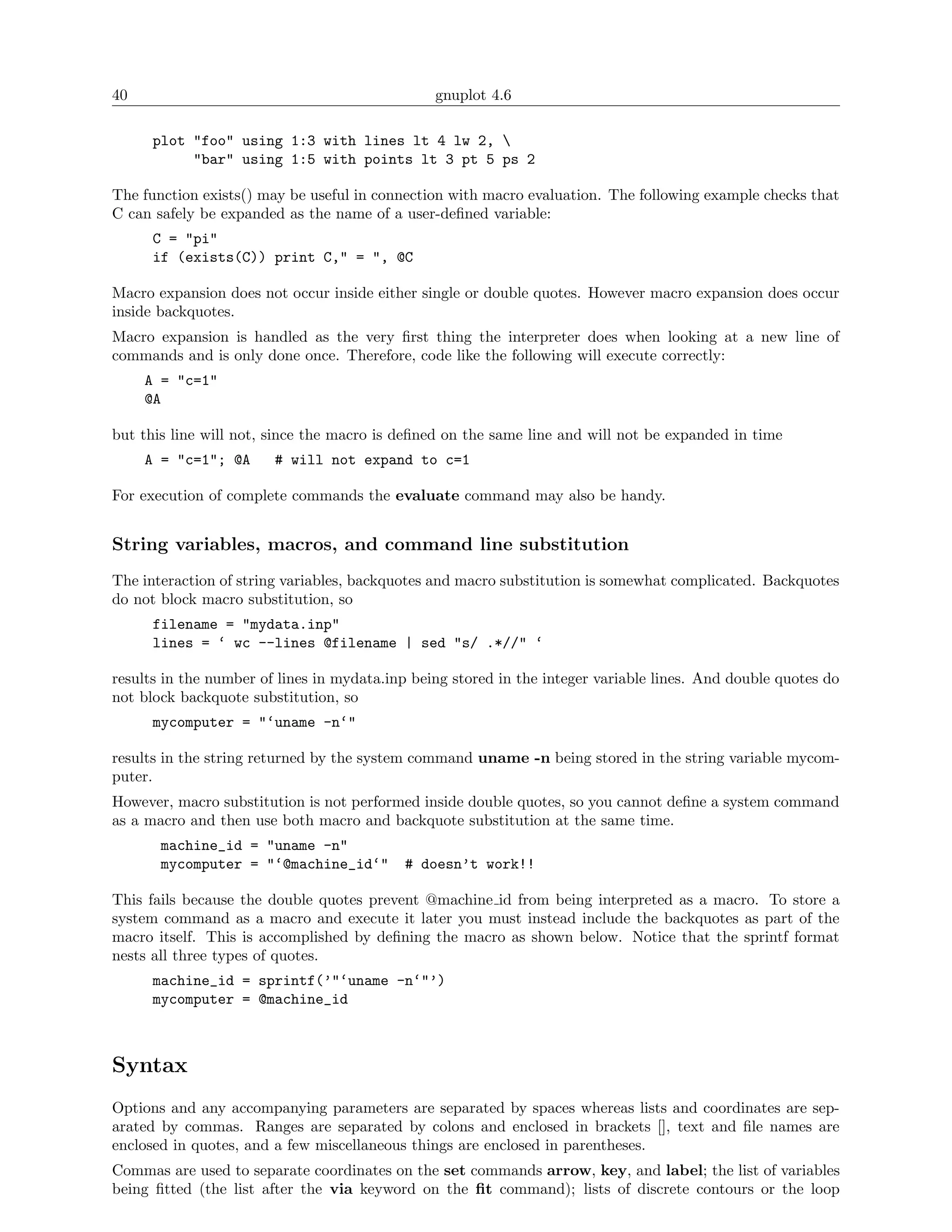 40                                              gnuplot 4.6

      plot "foo" using 1:3 with lines lt 4 lw 2, 
           "bar" using 1:5 with points lt 3 pt 5 ps 2

The function exists() may be useful in connection with macro evaluation. The following example checks that
C can safely be expanded as the name of a user-deﬁned variable:
      C = "pi"
      if (exists(C)) print C," = ", @C

Macro expansion does not occur inside either single or double quotes. However macro expansion does occur
inside backquotes.
Macro expansion is handled as the very ﬁrst thing the interpreter does when looking at a new line of
commands and is only done once. Therefore, code like the following will execute correctly:
     A = "c=1"
     @A

but this line will not, since the macro is deﬁned on the same line and will not be expanded in time
     A = "c=1"; @A      # will not expand to c=1

For execution of complete commands the evaluate command may also be handy.


String variables, macros, and command line substitution
The interaction of string variables, backquotes and macro substitution is somewhat complicated. Backquotes
do not block macro substitution, so
      filename = "mydata.inp"
      lines = ‘ wc --lines @filename | sed "s/ .*//" ‘

results in the number of lines in mydata.inp being stored in the integer variable lines. And double quotes do
not block backquote substitution, so
      mycomputer = "‘uname -n‘"

results in the string returned by the system command uname -n being stored in the string variable mycom-
puter.
However, macro substitution is not performed inside double quotes, so you cannot deﬁne a system command
as a macro and then use both macro and backquote substitution at the same time.
       machine_id = "uname -n"
       mycomputer = "‘@machine_id‘"        # doesn’t work!!

This fails because the double quotes prevent @machine id from being interpreted as a macro. To store a
system command as a macro and execute it later you must instead include the backquotes as part of the
macro itself. This is accomplished by deﬁning the macro as shown below. Notice that the sprintf format
nests all three types of quotes.
      machine_id = sprintf(’"‘uname -n‘"’)
      mycomputer = @machine_id



Syntax
Options and any accompanying parameters are separated by spaces whereas lists and coordinates are sep-
arated by commas. Ranges are separated by colons and enclosed in brackets [], text and ﬁle names are
enclosed in quotes, and a few miscellaneous things are enclosed in parentheses.
Commas are used to separate coordinates on the set commands arrow, key, and label; the list of variables
being ﬁtted (the list after the via keyword on the ﬁt command); lists of discrete contours or the loop
 