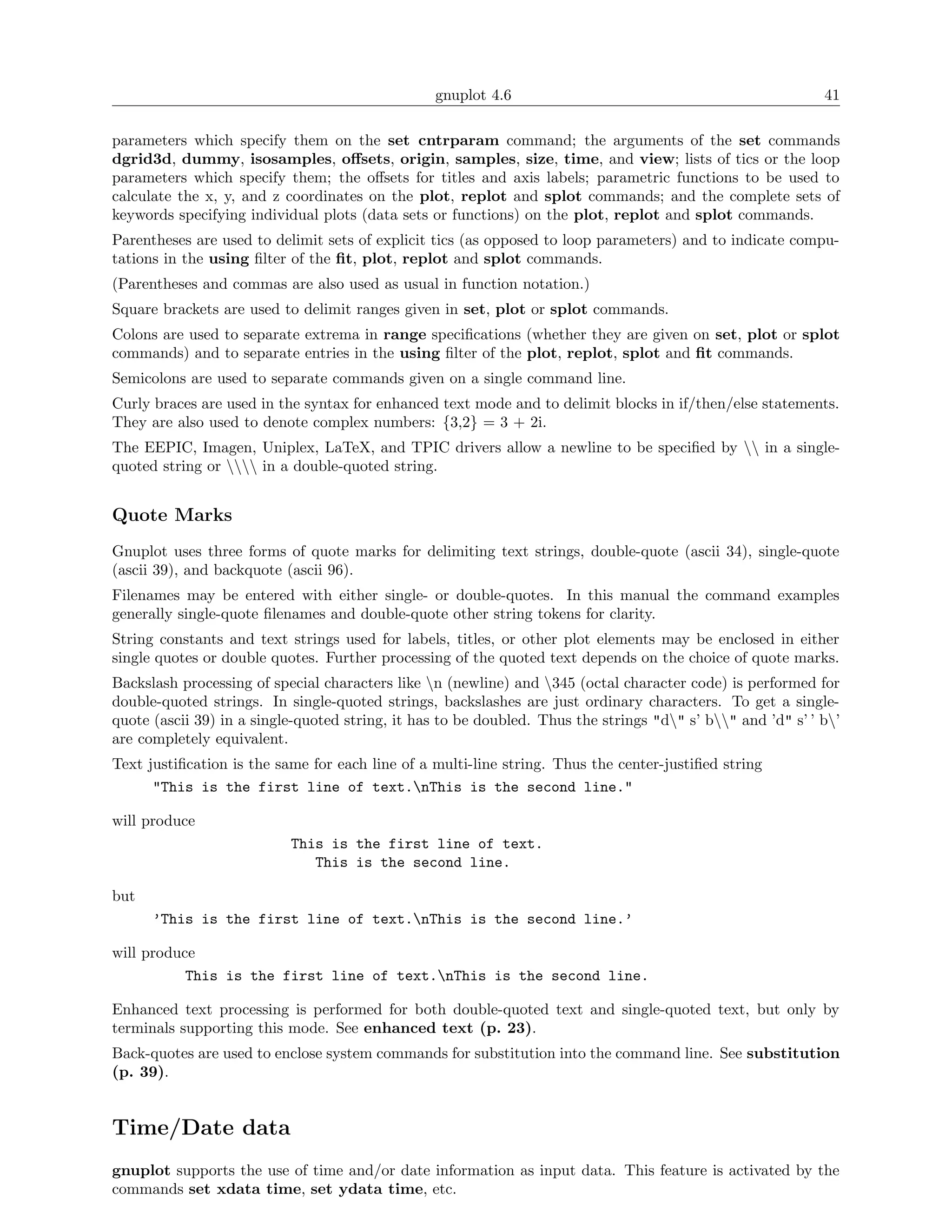 gnuplot 4.6                                                 41

parameters which specify them on the set cntrparam command; the arguments of the set commands
dgrid3d, dummy, isosamples, oﬀsets, origin, samples, size, time, and view; lists of tics or the loop
parameters which specify them; the oﬀsets for titles and axis labels; parametric functions to be used to
calculate the x, y, and z coordinates on the plot, replot and splot commands; and the complete sets of
keywords specifying individual plots (data sets or functions) on the plot, replot and splot commands.
Parentheses are used to delimit sets of explicit tics (as opposed to loop parameters) and to indicate compu-
tations in the using ﬁlter of the ﬁt, plot, replot and splot commands.
(Parentheses and commas are also used as usual in function notation.)
Square brackets are used to delimit ranges given in set, plot or splot commands.
Colons are used to separate extrema in range speciﬁcations (whether they are given on set, plot or splot
commands) and to separate entries in the using ﬁlter of the plot, replot, splot and ﬁt commands.
Semicolons are used to separate commands given on a single command line.
Curly braces are used in the syntax for enhanced text mode and to delimit blocks in if/then/else statements.
They are also used to denote complex numbers: {3,2} = 3 + 2i.
The EEPIC, Imagen, Uniplex, LaTeX, and TPIC drivers allow a newline to be speciﬁed by  in a single-
quoted string or  in a double-quoted string.


Quote Marks
Gnuplot uses three forms of quote marks for delimiting text strings, double-quote (ascii 34), single-quote
(ascii 39), and backquote (ascii 96).
Filenames may be entered with either single- or double-quotes. In this manual the command examples
generally single-quote ﬁlenames and double-quote other string tokens for clarity.
String constants and text strings used for labels, titles, or other plot elements may be enclosed in either
single quotes or double quotes. Further processing of the quoted text depends on the choice of quote marks.
Backslash processing of special characters like n (newline) and 345 (octal character code) is performed for
double-quoted strings. In single-quoted strings, backslashes are just ordinary characters. To get a single-
quote (ascii 39) in a single-quoted string, it has to be doubled. Thus the strings "d" s’ b" and ’d" s’ ’ b’
are completely equivalent.
Text justiﬁcation is the same for each line of a multi-line string. Thus the center-justiﬁed string
      "This is the first line of text.nThis is the second line."

will produce
                           This is the first line of text.
                              This is the second line.

but
      ’This is the first line of text.nThis is the second line.’

will produce
           This is the first line of text.nThis is the second line.

Enhanced text processing is performed for both double-quoted text and single-quoted text, but only by
terminals supporting this mode. See enhanced text (p. 23).
Back-quotes are used to enclose system commands for substitution into the command line. See substitution
(p. 39).


Time/Date data
gnuplot supports the use of time and/or date information as input data. This feature is activated by the
commands set xdata time, set ydata time, etc.
 